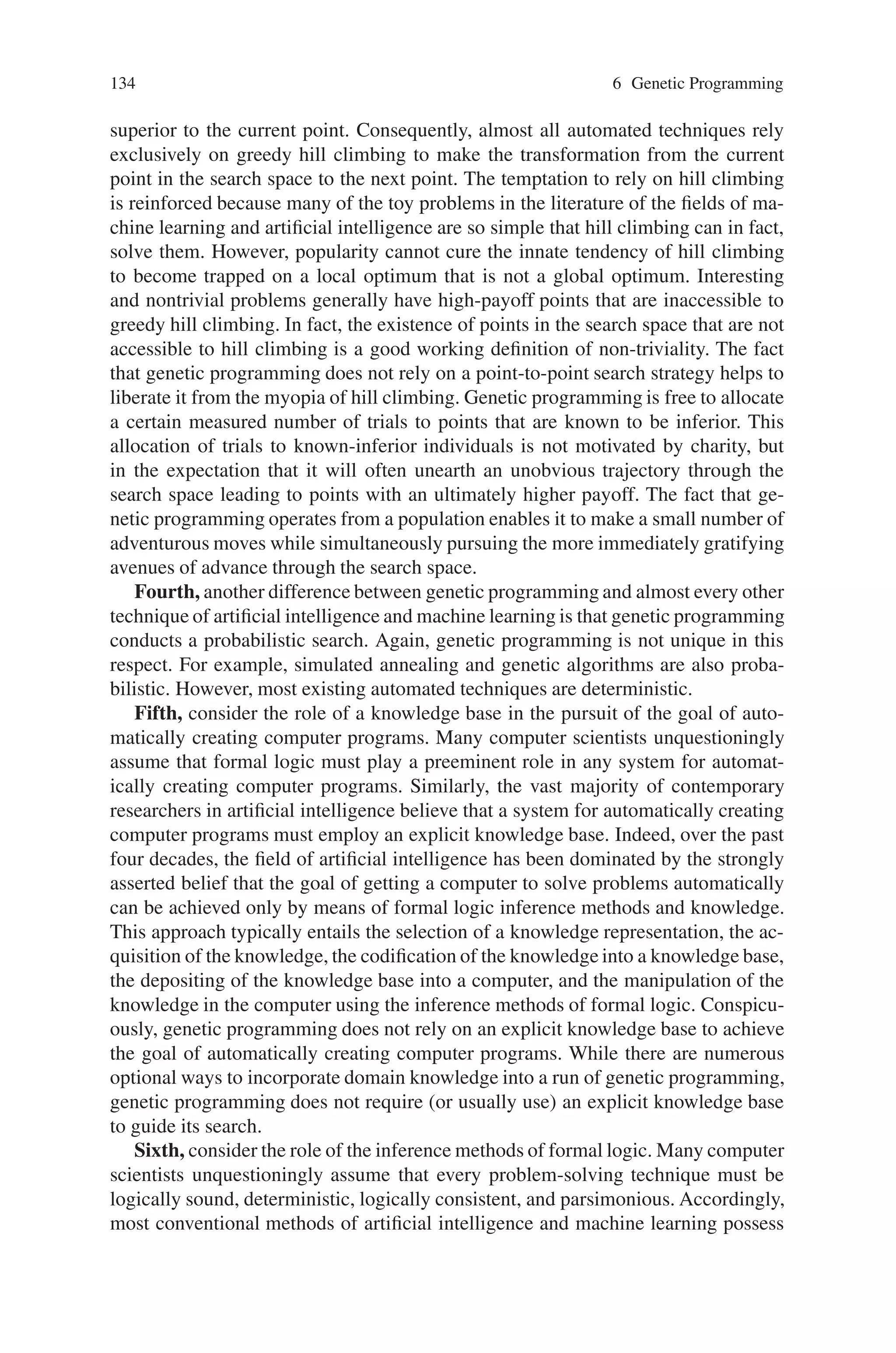 6.2 Comparison of GP with Other Approaches 133
automated logic employ specialized structures in lieu of ordinary computer programs.
These surrogate structures include if-then production rules, Horn clauses, decision
trees, Bayesian networks, propositional logic, formal grammars, binary decision
diagrams, frames, conceptual clusters, concept sets, numerical weight vectors (for
neural nets), vectors of numerical coefficients for polynomials or other fixed expres-
sions (for adaptive systems), genetic classifier system rules, fixed tables of values
(as in reinforcement learning), or linear chromosome strings (as in the conventional
genetic algorithm).
Tellingly, except in unusual situations, the world’s several million-computer pro-
grammers do not use any of these surrogate structures for writing computer pro-
grams. Instead, for five decades, human programmers have persisted in writing
computer programs that intermix a multiplicity of types of computations (e.g.,
arithmetic and logical) operating on a multiplicity of types of variables (e.g., in-
teger, floating-point, and Boolean). Programmers have persisted in using inter-
nal memory to store the results of intermediate calculations in order to avoid re-
peating the calculation on each occasion when the result is needed. Moreover,
they have persisted in passing parameters to subroutines so that they can reuse
their subroutines with different instantiations of values. And they have persisted
in organizing their subroutines into hierarchies. All of the above tools of ordinary
computer programming have been in use since the beginning of the era of elec-
tronic computers in the l940s. Significantly, none has fallen into disuse by human
programmers.
Yet, in spite of the manifest utility of these everyday tools of computer program-
ming, these tools are largely absent from existing techniques of automated machine
learning, neural networks, artificial intelligence, adaptive systems, reinforcement
learning, and automated logic. We believe that the search for a solution to the chal-
lenge of getting computers to solve problems without explicitly programming them
should be conducted in the space of computer programs. Of course, once you re-
alize that the search should be conducted in program space, you are immediately
faced with the task of finding the desired program in the enormous space of possi-
ble programs. As will be seen, genetic programming performs this task of program
discovery. It provides a problem-independent way to productively search the space
of possible computer programs to find a program that satisfactorily solves the given
problem.
Second, another difference between genetic programming and almost every au-
tomated technique concerns the nature of the search conducted in the technique’s
chosen search space. Almost all of these non-genetic methods employ a point-to-
point strategy that transforms a single point in the search space into another single
point. Genetic programming is different in that it operates by explicitly cultivating a
diverse population of often-inconsistent and often-contradictory approaches to solv-
ing the problem. Genetic programming performs a beam search in program space
by iteratively transforming one population of candidate computer programs into a
new population of programs.
Third, consider the role of hill climbing. When the trajectory through the search
space is from one single point to another single point, there is a nearly irresistible
temptation to extend the search only by moving to a point that is known to be
 