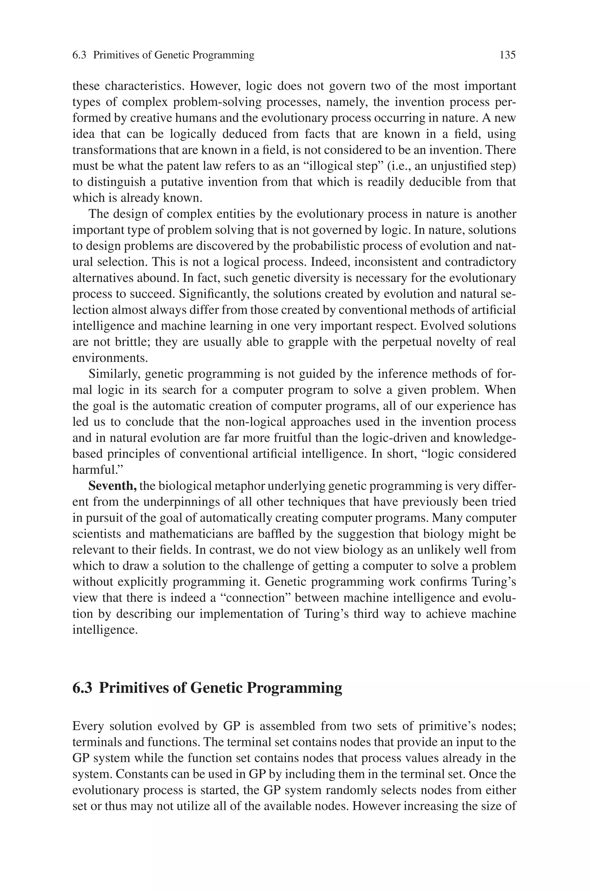 134 6 Genetic Programming
superior to the current point. Consequently, almost all automated techniques rely
exclusively on greedy hill climbing to make the transformation from the current
point in the search space to the next point. The temptation to rely on hill climbing
is reinforced because many of the toy problems in the literature of the fields of ma-
chine learning and artificial intelligence are so simple that hill climbing can in fact,
solve them. However, popularity cannot cure the innate tendency of hill climbing
to become trapped on a local optimum that is not a global optimum. Interesting
and nontrivial problems generally have high-payoff points that are inaccessible to
greedy hill climbing. In fact, the existence of points in the search space that are not
accessible to hill climbing is a good working definition of non-triviality. The fact
that genetic programming does not rely on a point-to-point search strategy helps to
liberate it from the myopia of hill climbing. Genetic programming is free to allocate
a certain measured number of trials to points that are known to be inferior. This
allocation of trials to known-inferior individuals is not motivated by charity, but
in the expectation that it will often unearth an unobvious trajectory through the
search space leading to points with an ultimately higher payoff. The fact that ge-
netic programming operates from a population enables it to make a small number of
adventurous moves while simultaneously pursuing the more immediately gratifying
avenues of advance through the search space.
Fourth, another difference between genetic programming and almost every other
technique of artificial intelligence and machine learning is that genetic programming
conducts a probabilistic search. Again, genetic programming is not unique in this
respect. For example, simulated annealing and genetic algorithms are also proba-
bilistic. However, most existing automated techniques are deterministic.
Fifth, consider the role of a knowledge base in the pursuit of the goal of auto-
matically creating computer programs. Many computer scientists unquestioningly
assume that formal logic must play a preeminent role in any system for automat-
ically creating computer programs. Similarly, the vast majority of contemporary
researchers in artificial intelligence believe that a system for automatically creating
computer programs must employ an explicit knowledge base. Indeed, over the past
four decades, the field of artificial intelligence has been dominated by the strongly
asserted belief that the goal of getting a computer to solve problems automatically
can be achieved only by means of formal logic inference methods and knowledge.
This approach typically entails the selection of a knowledge representation, the ac-
quisition of the knowledge, the codification of the knowledge into a knowledge base,
the depositing of the knowledge base into a computer, and the manipulation of the
knowledge in the computer using the inference methods of formal logic. Conspicu-
ously, genetic programming does not rely on an explicit knowledge base to achieve
the goal of automatically creating computer programs. While there are numerous
optional ways to incorporate domain knowledge into a run of genetic programming,
genetic programming does not require (or usually use) an explicit knowledge base
to guide its search.
Sixth, consider the role of the inference methods of formal logic. Many computer
scientists unquestioningly assume that every problem-solving technique must be
logically sound, deterministic, logically consistent, and parsimonious. Accordingly,
most conventional methods of artificial intelligence and machine learning possess
 