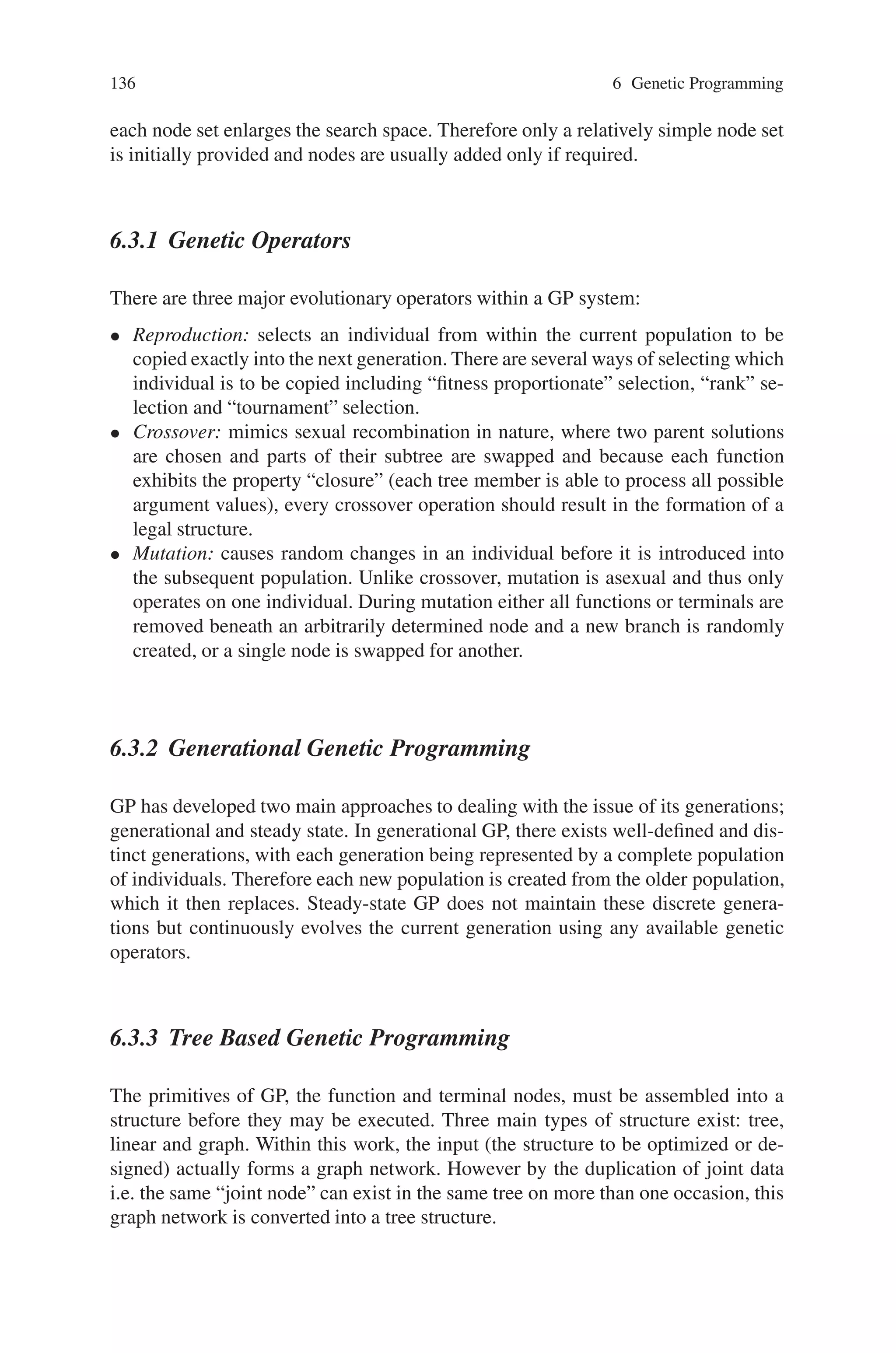 6.3 Primitives of Genetic Programming 135
these characteristics. However, logic does not govern two of the most important
types of complex problem-solving processes, namely, the invention process per-
formed by creative humans and the evolutionary process occurring in nature. A new
idea that can be logically deduced from facts that are known in a field, using
transformations that are known in a field, is not considered to be an invention. There
must be what the patent law refers to as an “illogical step” (i.e., an unjustified step)
to distinguish a putative invention from that which is readily deducible from that
which is already known.
The design of complex entities by the evolutionary process in nature is another
important type of problem solving that is not governed by logic. In nature, solutions
to design problems are discovered by the probabilistic process of evolution and nat-
ural selection. This is not a logical process. Indeed, inconsistent and contradictory
alternatives abound. In fact, such genetic diversity is necessary for the evolutionary
process to succeed. Significantly, the solutions created by evolution and natural se-
lection almost always differ from those created by conventional methods of artificial
intelligence and machine learning in one very important respect. Evolved solutions
are not brittle; they are usually able to grapple with the perpetual novelty of real
environments.
Similarly, genetic programming is not guided by the inference methods of for-
mal logic in its search for a computer program to solve a given problem. When
the goal is the automatic creation of computer programs, all of our experience has
led us to conclude that the non-logical approaches used in the invention process
and in natural evolution are far more fruitful than the logic-driven and knowledge-
based principles of conventional artificial intelligence. In short, “logic considered
harmful.”
Seventh, the biological metaphor underlying genetic programming is very differ-
ent from the underpinnings of all other techniques that have previously been tried
in pursuit of the goal of automatically creating computer programs. Many computer
scientists and mathematicians are baffled by the suggestion that biology might be
relevant to their fields. In contrast, we do not view biology as an unlikely well from
which to draw a solution to the challenge of getting a computer to solve a problem
without explicitly programming it. Genetic programming work confirms Turing’s
view that there is indeed a “connection” between machine intelligence and evolu-
tion by describing our implementation of Turing’s third way to achieve machine
intelligence.
6.3 Primitives of Genetic Programming
Every solution evolved by GP is assembled from two sets of primitive’s nodes;
terminals and functions. The terminal set contains nodes that provide an input to the
GP system while the function set contains nodes that process values already in the
system. Constants can be used in GP by including them in the terminal set. Once the
evolutionary process is started, the GP system randomly selects nodes from either
set or thus may not utilize all of the available nodes. However increasing the size of
 