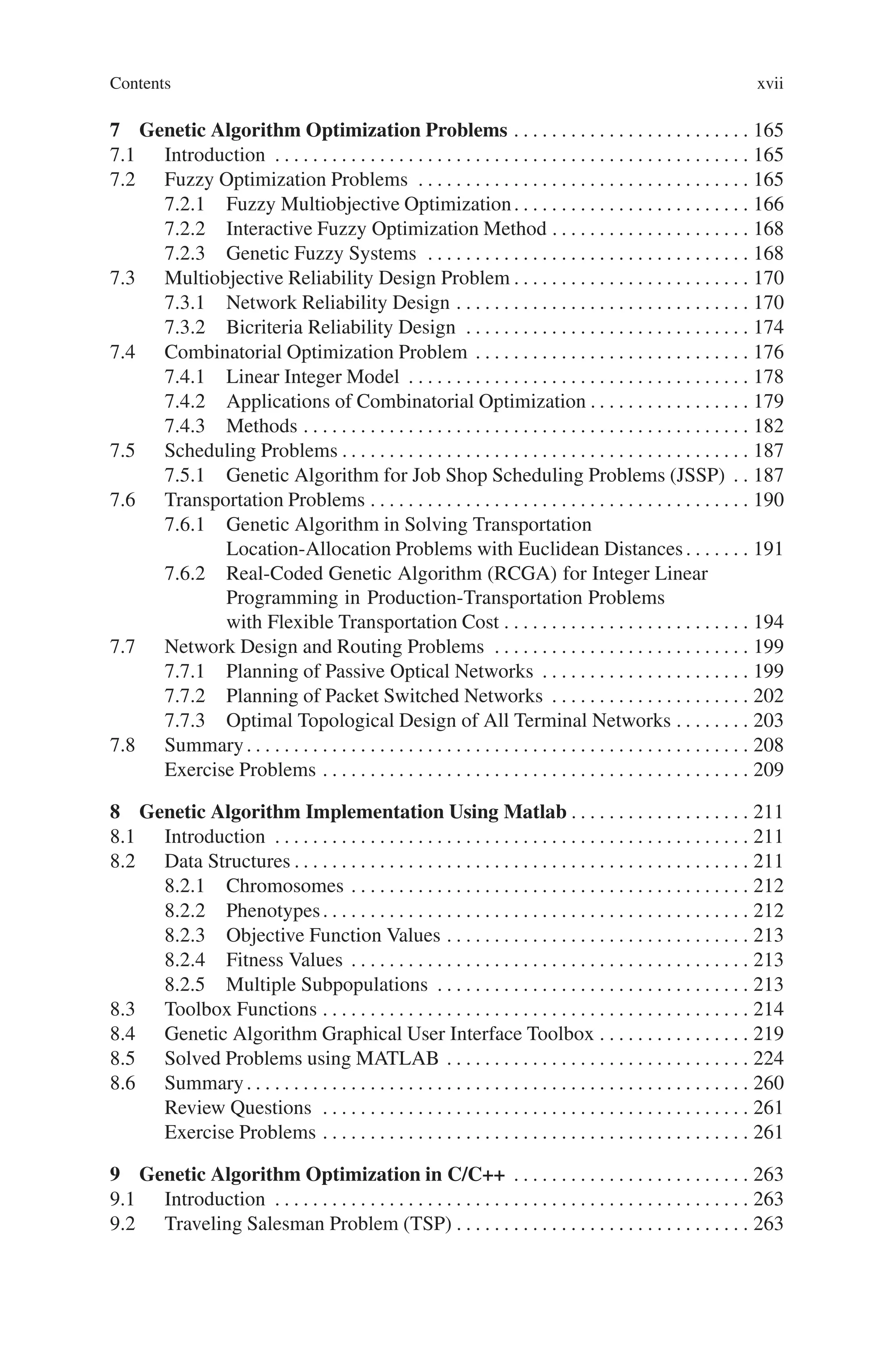 Contents xvii
7 Genetic Algorithm Optimization Problems . . . . . . . . . . . . . . . . . . . . . . . . . 165
7.1 Introduction . . . . . . . . . . . . . . . . . . . . . . . . . . . . . . . . . . . . . . . . . . . . . . . . . . 165
7.2 Fuzzy Optimization Problems . . . . . . . . . . . . . . . . . . . . . . . . . . . . . . . . . . . 165
7.2.1 Fuzzy Multiobjective Optimization. . . . . . . . . . . . . . . . . . . . . . . . . 166
7.2.2 Interactive Fuzzy Optimization Method . . . . . . . . . . . . . . . . . . . . . 168
7.2.3 Genetic Fuzzy Systems . . . . . . . . . . . . . . . . . . . . . . . . . . . . . . . . . . 168
7.3 Multiobjective Reliability Design Problem . . . . . . . . . . . . . . . . . . . . . . . . . 170
7.3.1 Network Reliability Design . . . . . . . . . . . . . . . . . . . . . . . . . . . . . . . 170
7.3.2 Bicriteria Reliability Design . . . . . . . . . . . . . . . . . . . . . . . . . . . . . . 174
7.4 Combinatorial Optimization Problem . . . . . . . . . . . . . . . . . . . . . . . . . . . . . 176
7.4.1 Linear Integer Model . . . . . . . . . . . . . . . . . . . . . . . . . . . . . . . . . . . . 178
7.4.2 Applications of Combinatorial Optimization . . . . . . . . . . . . . . . . . 179
7.4.3 Methods . . . . . . . . . . . . . . . . . . . . . . . . . . . . . . . . . . . . . . . . . . . . . . . 182
7.5 Scheduling Problems . . . . . . . . . . . . . . . . . . . . . . . . . . . . . . . . . . . . . . . . . . . 187
7.5.1 Genetic Algorithm for Job Shop Scheduling Problems (JSSP) . . 187
7.6 Transportation Problems . . . . . . . . . . . . . . . . . . . . . . . . . . . . . . . . . . . . . . . . 190
7.6.1 Genetic Algorithm in Solving Transportation
Location-Allocation Problems with Euclidean Distances. . . . . . . 191
7.6.2 Real-Coded Genetic Algorithm (RCGA) for Integer Linear
Programming in Production-Transportation Problems
with Flexible Transportation Cost . . . . . . . . . . . . . . . . . . . . . . . . . . 194
7.7 Network Design and Routing Problems . . . . . . . . . . . . . . . . . . . . . . . . . . . 199
7.7.1 Planning of Passive Optical Networks . . . . . . . . . . . . . . . . . . . . . . 199
7.7.2 Planning of Packet Switched Networks . . . . . . . . . . . . . . . . . . . . . 202
7.7.3 Optimal Topological Design of All Terminal Networks . . . . . . . . 203
7.8 Summary. . . . . . . . . . . . . . . . . . . . . . . . . . . . . . . . . . . . . . . . . . . . . . . . . . . . . 208
Exercise Problems . . . . . . . . . . . . . . . . . . . . . . . . . . . . . . . . . . . . . . . . . . . . . 209
8 Genetic Algorithm Implementation Using Matlab . . . . . . . . . . . . . . . . . . . 211
8.1 Introduction . . . . . . . . . . . . . . . . . . . . . . . . . . . . . . . . . . . . . . . . . . . . . . . . . . 211
8.2 Data Structures . . . . . . . . . . . . . . . . . . . . . . . . . . . . . . . . . . . . . . . . . . . . . . . . 211
8.2.1 Chromosomes . . . . . . . . . . . . . . . . . . . . . . . . . . . . . . . . . . . . . . . . . . 212
8.2.2 Phenotypes. . . . . . . . . . . . . . . . . . . . . . . . . . . . . . . . . . . . . . . . . . . . . 212
8.2.3 Objective Function Values . . . . . . . . . . . . . . . . . . . . . . . . . . . . . . . . 213
8.2.4 Fitness Values . . . . . . . . . . . . . . . . . . . . . . . . . . . . . . . . . . . . . . . . . . 213
8.2.5 Multiple Subpopulations . . . . . . . . . . . . . . . . . . . . . . . . . . . . . . . . . 213
8.3 Toolbox Functions . . . . . . . . . . . . . . . . . . . . . . . . . . . . . . . . . . . . . . . . . . . . . 214
8.4 Genetic Algorithm Graphical User Interface Toolbox . . . . . . . . . . . . . . . . 219
8.5 Solved Problems using MATLAB . . . . . . . . . . . . . . . . . . . . . . . . . . . . . . . . 224
8.6 Summary. . . . . . . . . . . . . . . . . . . . . . . . . . . . . . . . . . . . . . . . . . . . . . . . . . . . . 260
Review Questions . . . . . . . . . . . . . . . . . . . . . . . . . . . . . . . . . . . . . . . . . . . . . 261
Exercise Problems . . . . . . . . . . . . . . . . . . . . . . . . . . . . . . . . . . . . . . . . . . . . . 261
9 Genetic Algorithm Optimization in C/C++ . . . . . . . . . . . . . . . . . . . . . . . . . 263
9.1 Introduction . . . . . . . . . . . . . . . . . . . . . . . . . . . . . . . . . . . . . . . . . . . . . . . . . . 263
9.2 Traveling Salesman Problem (TSP) . . . . . . . . . . . . . . . . . . . . . . . . . . . . . . . 263
 