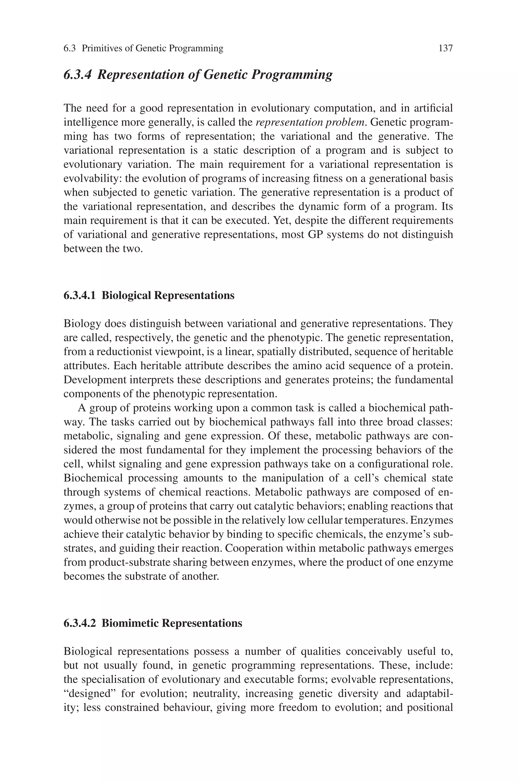 136 6 Genetic Programming
each node set enlarges the search space. Therefore only a relatively simple node set
is initially provided and nodes are usually added only if required.
6.3.1 Genetic Operators
There are three major evolutionary operators within a GP system:
• Reproduction: selects an individual from within the current population to be
copied exactly into the next generation. There are several ways of selecting which
individual is to be copied including “fitness proportionate” selection, “rank” se-
lection and “tournament” selection.
• Crossover: mimics sexual recombination in nature, where two parent solutions
are chosen and parts of their subtree are swapped and because each function
exhibits the property “closure” (each tree member is able to process all possible
argument values), every crossover operation should result in the formation of a
legal structure.
• Mutation: causes random changes in an individual before it is introduced into
the subsequent population. Unlike crossover, mutation is asexual and thus only
operates on one individual. During mutation either all functions or terminals are
removed beneath an arbitrarily determined node and a new branch is randomly
created, or a single node is swapped for another.
6.3.2 Generational Genetic Programming
GP has developed two main approaches to dealing with the issue of its generations;
generational and steady state. In generational GP, there exists well-defined and dis-
tinct generations, with each generation being represented by a complete population
of individuals. Therefore each new population is created from the older population,
which it then replaces. Steady-state GP does not maintain these discrete genera-
tions but continuously evolves the current generation using any available genetic
operators.
6.3.3 Tree Based Genetic Programming
The primitives of GP, the function and terminal nodes, must be assembled into a
structure before they may be executed. Three main types of structure exist: tree,
linear and graph. Within this work, the input (the structure to be optimized or de-
signed) actually forms a graph network. However by the duplication of joint data
i.e. the same “joint node” can exist in the same tree on more than one occasion, this
graph network is converted into a tree structure.
 