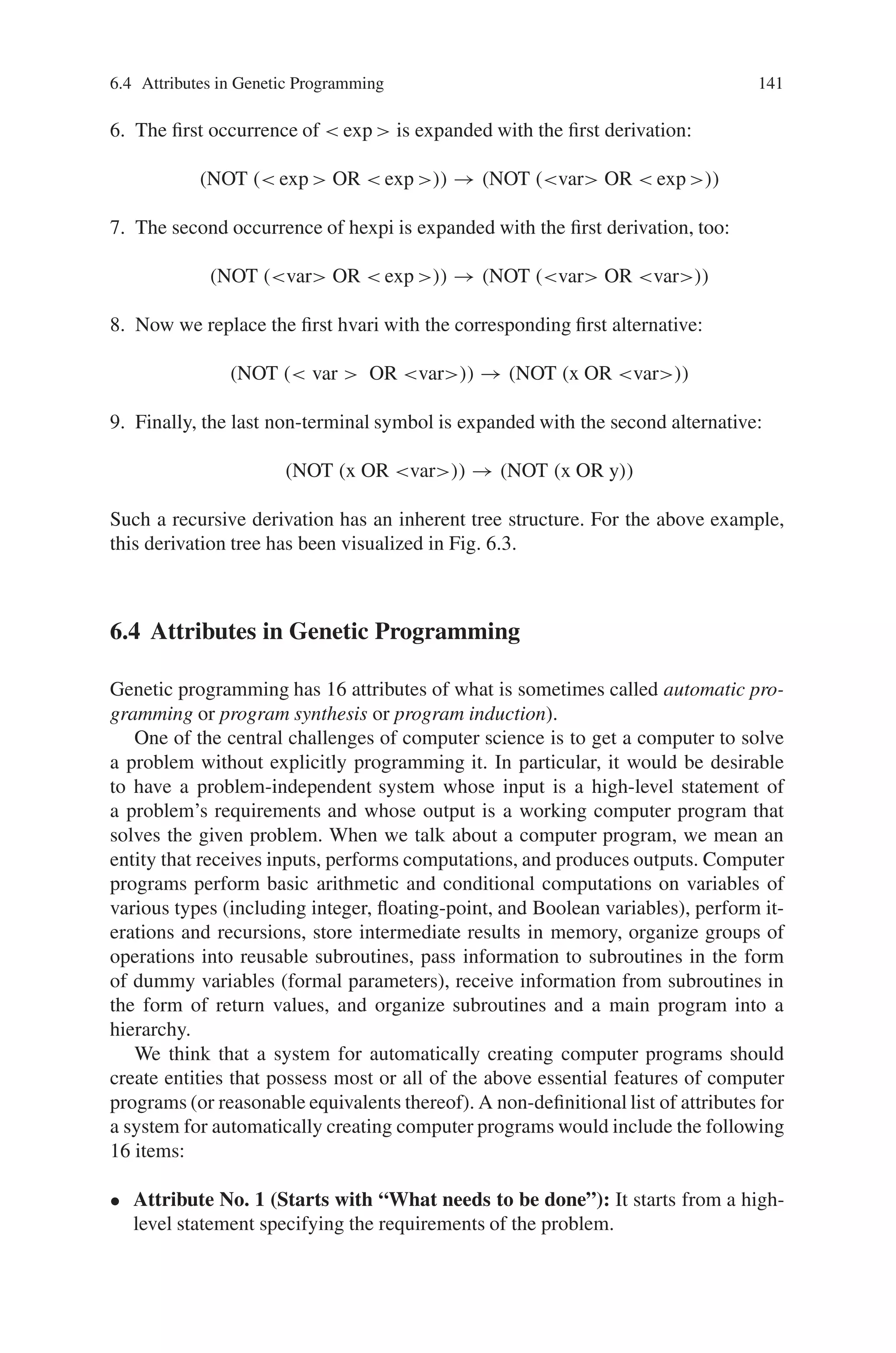 140 6 Genetic Programming
defines how a non-terminal symbol may be expanded, where the different variants
are separated by vertical bars.
In order to get a feeling how to work with the BNF grammar description, we
will now show step by step how the expression (NOT (x OR y)) can be derivated
from the above language. For simplicity, we omit quotation marks for the terminal
symbols:
1. We have to begin with the start symbol:exp
2. We replace  exp  with the second possible derivation:
 exp  → (neg exp )
3. The symbol neg may only be expanded with the terminal symbol NOT:
(neg exp ) → (NOT  exp )
4. Next, we replace exp with the third possible derivation:
(NOT  exp ) → (NOT ( exp bin exp ))
5. We expand the second possible derivation for bin:
(NOT ( exp bin exp )) → (NOT ( exp  OR  exp ))
Fig. 6.3 The derivation tree of (NOT (x OR y))
 