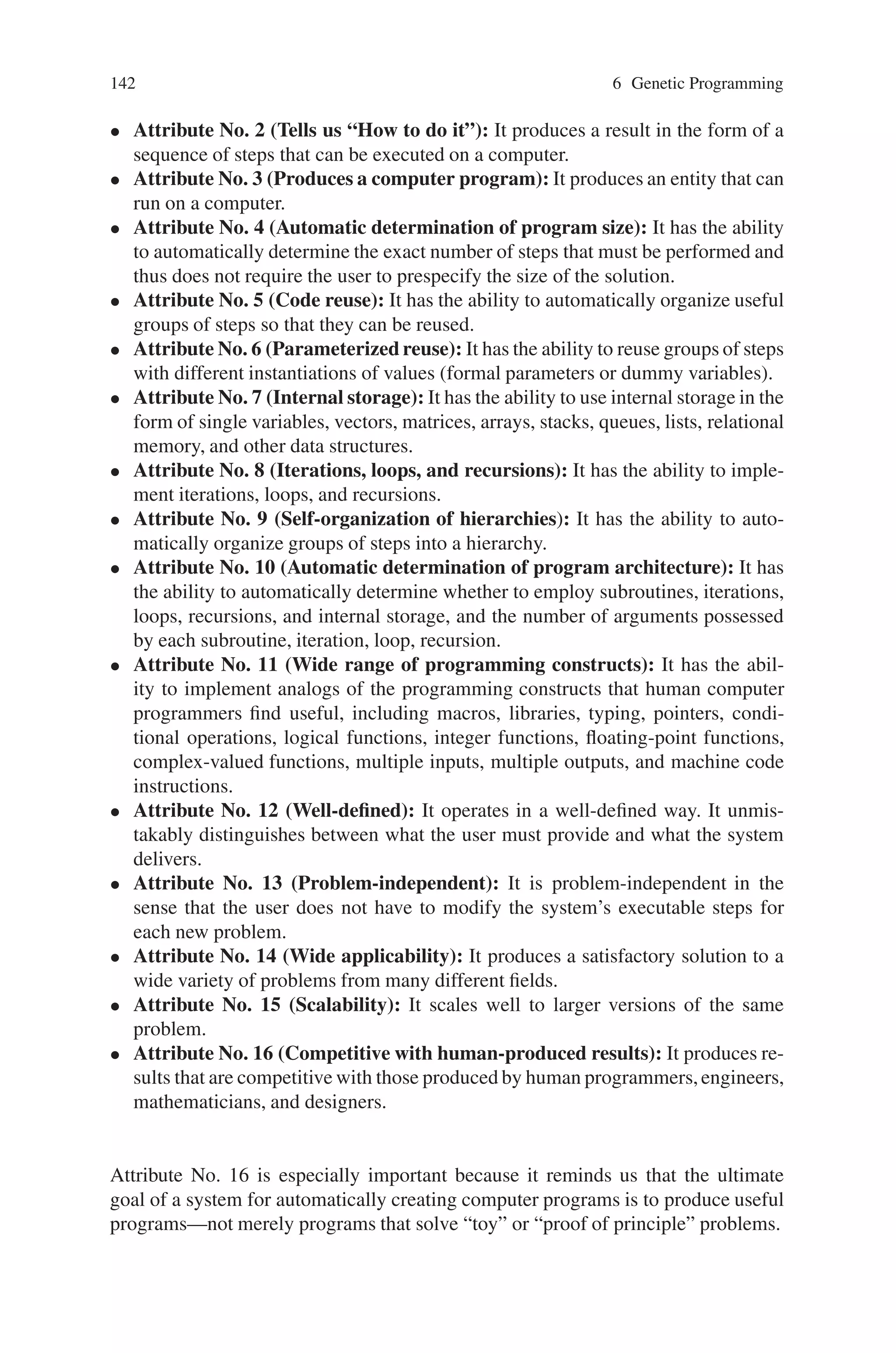 6.4 Attributes in Genetic Programming 141
6. The first occurrence of  exp  is expanded with the first derivation:
(NOT ( exp  OR  exp )) → (NOT (var OR  exp ))
7. The second occurrence of hexpi is expanded with the first derivation, too:
(NOT (var OR  exp )) → (NOT (var OR var))
8. Now we replace the first hvari with the corresponding first alternative:
(NOT ( var  OR var)) → (NOT (x OR var))
9. Finally, the last non-terminal symbol is expanded with the second alternative:
(NOT (x OR var)) → (NOT (x OR y))
Such a recursive derivation has an inherent tree structure. For the above example,
this derivation tree has been visualized in Fig. 6.3.
6.4 Attributes in Genetic Programming
Genetic programming has 16 attributes of what is sometimes called automatic pro-
gramming or program synthesis or program induction).
One of the central challenges of computer science is to get a computer to solve
a problem without explicitly programming it. In particular, it would be desirable
to have a problem-independent system whose input is a high-level statement of
a problem’s requirements and whose output is a working computer program that
solves the given problem. When we talk about a computer program, we mean an
entity that receives inputs, performs computations, and produces outputs. Computer
programs perform basic arithmetic and conditional computations on variables of
various types (including integer, floating-point, and Boolean variables), perform it-
erations and recursions, store intermediate results in memory, organize groups of
operations into reusable subroutines, pass information to subroutines in the form
of dummy variables (formal parameters), receive information from subroutines in
the form of return values, and organize subroutines and a main program into a
hierarchy.
We think that a system for automatically creating computer programs should
create entities that possess most or all of the above essential features of computer
programs (or reasonable equivalents thereof). A non-definitional list of attributes for
a system for automatically creating computer programs would include the following
16 items:
• Attribute No. 1 (Starts with “What needs to be done”): It starts from a high-
level statement specifying the requirements of the problem.
 