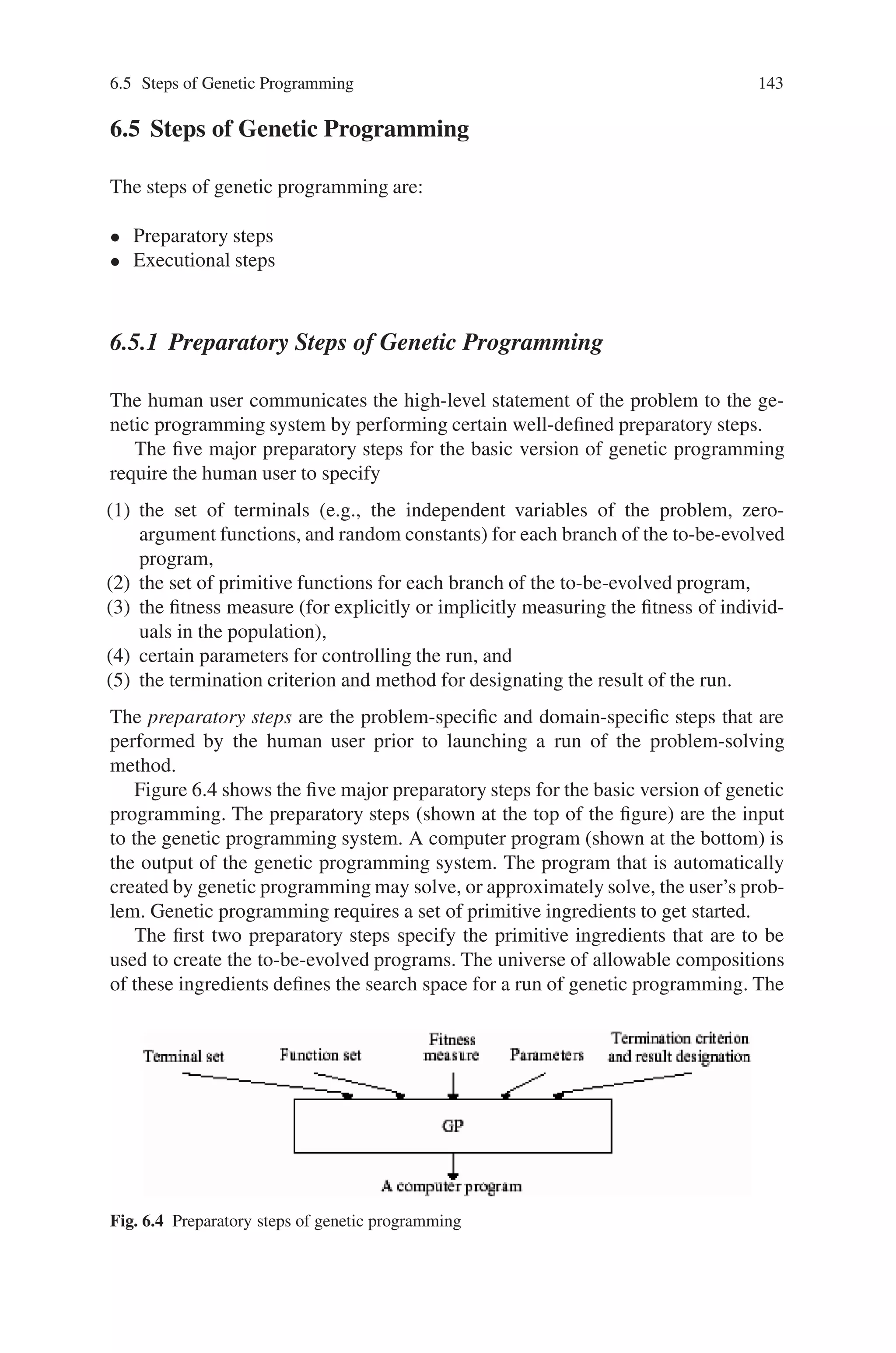 142 6 Genetic Programming
• Attribute No. 2 (Tells us “How to do it”): It produces a result in the form of a
sequence of steps that can be executed on a computer.
• Attribute No. 3 (Produces a computer program): It produces an entity that can
run on a computer.
• Attribute No. 4 (Automatic determination of program size): It has the ability
to automatically determine the exact number of steps that must be performed and
thus does not require the user to prespecify the size of the solution.
• Attribute No. 5 (Code reuse): It has the ability to automatically organize useful
groups of steps so that they can be reused.
• Attribute No. 6 (Parameterized reuse): It has the ability to reuse groups of steps
with different instantiations of values (formal parameters or dummy variables).
• Attribute No. 7 (Internal storage): It has the ability to use internal storage in the
form of single variables, vectors, matrices, arrays, stacks, queues, lists, relational
memory, and other data structures.
• Attribute No. 8 (Iterations, loops, and recursions): It has the ability to imple-
ment iterations, loops, and recursions.
• Attribute No. 9 (Self-organization of hierarchies): It has the ability to auto-
matically organize groups of steps into a hierarchy.
• Attribute No. 10 (Automatic determination of program architecture): It has
the ability to automatically determine whether to employ subroutines, iterations,
loops, recursions, and internal storage, and the number of arguments possessed
by each subroutine, iteration, loop, recursion.
• Attribute No. 11 (Wide range of programming constructs): It has the abil-
ity to implement analogs of the programming constructs that human computer
programmers find useful, including macros, libraries, typing, pointers, condi-
tional operations, logical functions, integer functions, floating-point functions,
complex-valued functions, multiple inputs, multiple outputs, and machine code
instructions.
• Attribute No. 12 (Well-defined): It operates in a well-defined way. It unmis-
takably distinguishes between what the user must provide and what the system
delivers.
• Attribute No. 13 (Problem-independent): It is problem-independent in the
sense that the user does not have to modify the system’s executable steps for
each new problem.
• Attribute No. 14 (Wide applicability): It produces a satisfactory solution to a
wide variety of problems from many different fields.
• Attribute No. 15 (Scalability): It scales well to larger versions of the same
problem.
• Attribute No. 16 (Competitive with human-produced results): It produces re-
sults that are competitive with those produced by human programmers,engineers,
mathematicians, and designers.
Attribute No. 16 is especially important because it reminds us that the ultimate
goal of a system for automatically creating computer programs is to produce useful
programs—not merely programs that solve “toy” or “proof of principle” problems.
 