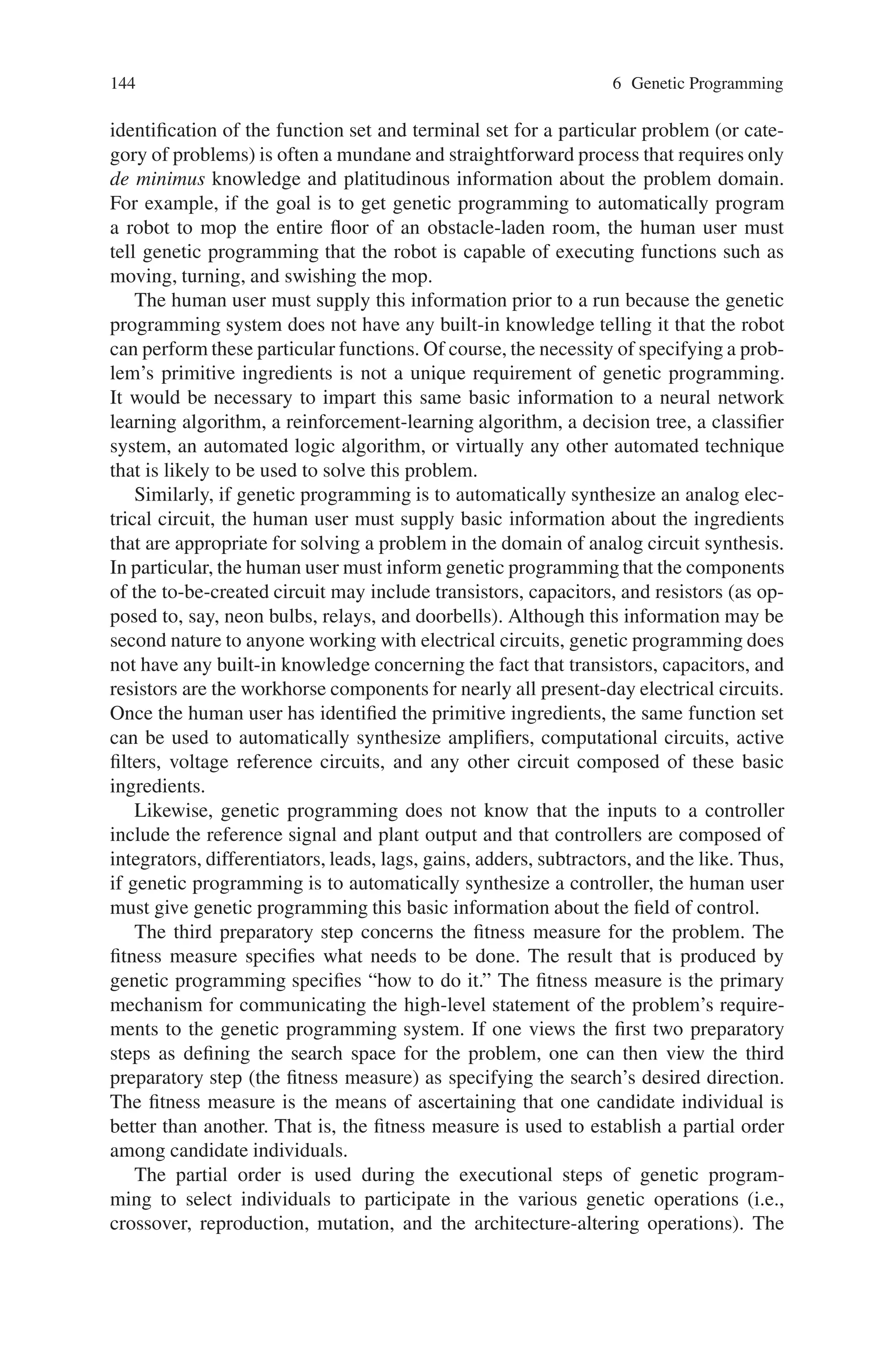 6.5 Steps of Genetic Programming 143
6.5 Steps of Genetic Programming
The steps of genetic programming are:
• Preparatory steps
• Executional steps
6.5.1 Preparatory Steps of Genetic Programming
The human user communicates the high-level statement of the problem to the ge-
netic programming system by performing certain well-defined preparatory steps.
The five major preparatory steps for the basic version of genetic programming
require the human user to specify
(1) the set of terminals (e.g., the independent variables of the problem, zero-
argument functions, and random constants) for each branch of the to-be-evolved
program,
(2) the set of primitive functions for each branch of the to-be-evolved program,
(3) the fitness measure (for explicitly or implicitly measuring the fitness of individ-
uals in the population),
(4) certain parameters for controlling the run, and
(5) the termination criterion and method for designating the result of the run.
The preparatory steps are the problem-specific and domain-specific steps that are
performed by the human user prior to launching a run of the problem-solving
method.
Figure 6.4 shows the five major preparatory steps for the basic version of genetic
programming. The preparatory steps (shown at the top of the figure) are the input
to the genetic programming system. A computer program (shown at the bottom) is
the output of the genetic programming system. The program that is automatically
created by genetic programming may solve, or approximately solve, the user’s prob-
lem. Genetic programming requires a set of primitive ingredients to get started.
The first two preparatory steps specify the primitive ingredients that are to be
used to create the to-be-evolved programs. The universe of allowable compositions
of these ingredients defines the search space for a run of genetic programming. The
Fig. 6.4 Preparatory steps of genetic programming
 