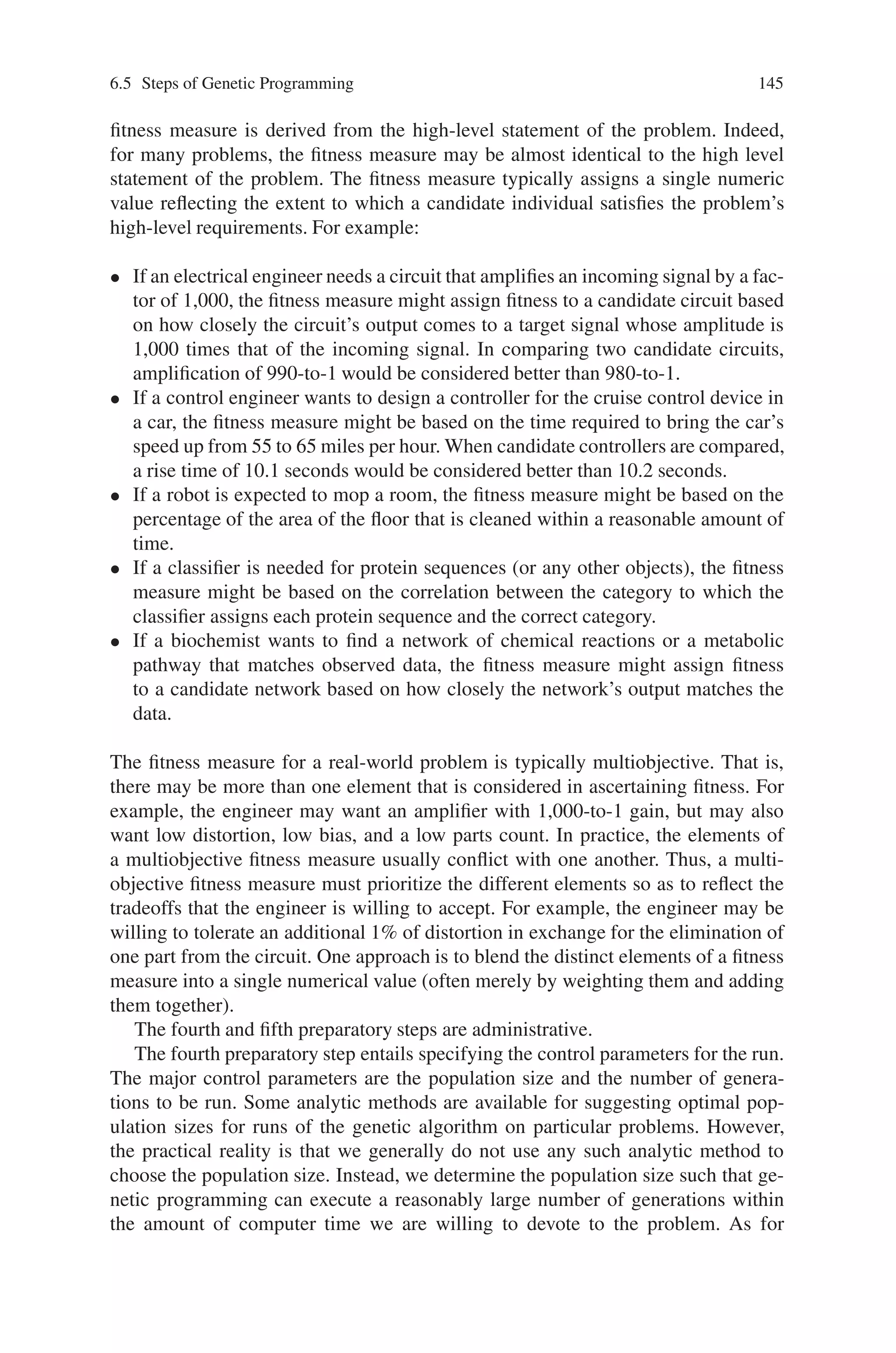 144 6 Genetic Programming
identification of the function set and terminal set for a particular problem (or cate-
gory of problems) is often a mundane and straightforward process that requires only
de minimus knowledge and platitudinous information about the problem domain.
For example, if the goal is to get genetic programming to automatically program
a robot to mop the entire floor of an obstacle-laden room, the human user must
tell genetic programming that the robot is capable of executing functions such as
moving, turning, and swishing the mop.
The human user must supply this information prior to a run because the genetic
programming system does not have any built-in knowledge telling it that the robot
can perform these particular functions. Of course, the necessity of specifying a prob-
lem’s primitive ingredients is not a unique requirement of genetic programming.
It would be necessary to impart this same basic information to a neural network
learning algorithm, a reinforcement-learning algorithm, a decision tree, a classifier
system, an automated logic algorithm, or virtually any other automated technique
that is likely to be used to solve this problem.
Similarly, if genetic programming is to automatically synthesize an analog elec-
trical circuit, the human user must supply basic information about the ingredients
that are appropriate for solving a problem in the domain of analog circuit synthesis.
In particular, the human user must inform genetic programming that the components
of the to-be-created circuit may include transistors, capacitors, and resistors (as op-
posed to, say, neon bulbs, relays, and doorbells). Although this information may be
second nature to anyone working with electrical circuits, genetic programming does
not have any built-in knowledge concerning the fact that transistors, capacitors, and
resistors are the workhorse components for nearly all present-day electrical circuits.
Once the human user has identified the primitive ingredients, the same function set
can be used to automatically synthesize amplifiers, computational circuits, active
filters, voltage reference circuits, and any other circuit composed of these basic
ingredients.
Likewise, genetic programming does not know that the inputs to a controller
include the reference signal and plant output and that controllers are composed of
integrators, differentiators, leads, lags, gains, adders, subtractors, and the like. Thus,
if genetic programming is to automatically synthesize a controller, the human user
must give genetic programming this basic information about the field of control.
The third preparatory step concerns the fitness measure for the problem. The
fitness measure specifies what needs to be done. The result that is produced by
genetic programming specifies “how to do it.” The fitness measure is the primary
mechanism for communicating the high-level statement of the problem’s require-
ments to the genetic programming system. If one views the first two preparatory
steps as defining the search space for the problem, one can then view the third
preparatory step (the fitness measure) as specifying the search’s desired direction.
The fitness measure is the means of ascertaining that one candidate individual is
better than another. That is, the fitness measure is used to establish a partial order
among candidate individuals.
The partial order is used during the executional steps of genetic program-
ming to select individuals to participate in the various genetic operations (i.e.,
crossover, reproduction, mutation, and the architecture-altering operations). The
 