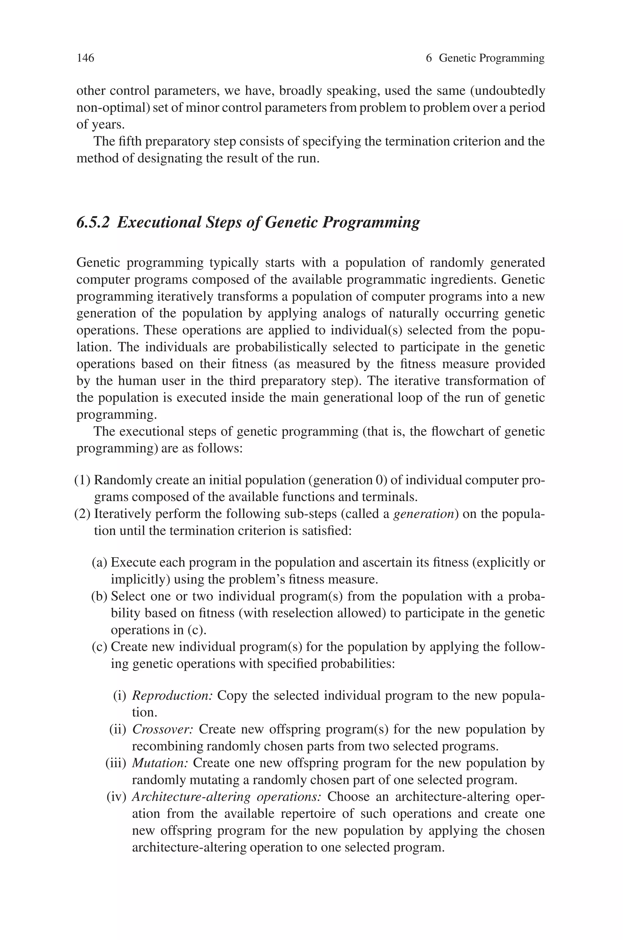 6.5 Steps of Genetic Programming 145
fitness measure is derived from the high-level statement of the problem. Indeed,
for many problems, the fitness measure may be almost identical to the high level
statement of the problem. The fitness measure typically assigns a single numeric
value reflecting the extent to which a candidate individual satisfies the problem’s
high-level requirements. For example:
• If an electrical engineer needs a circuit that amplifies an incoming signal by a fac-
tor of 1,000, the fitness measure might assign fitness to a candidate circuit based
on how closely the circuit’s output comes to a target signal whose amplitude is
1,000 times that of the incoming signal. In comparing two candidate circuits,
amplification of 990-to-1 would be considered better than 980-to-1.
• If a control engineer wants to design a controller for the cruise control device in
a car, the fitness measure might be based on the time required to bring the car’s
speed up from 55 to 65 miles per hour. When candidate controllers are compared,
a rise time of 10.1 seconds would be considered better than 10.2 seconds.
• If a robot is expected to mop a room, the fitness measure might be based on the
percentage of the area of the floor that is cleaned within a reasonable amount of
time.
• If a classifier is needed for protein sequences (or any other objects), the fitness
measure might be based on the correlation between the category to which the
classifier assigns each protein sequence and the correct category.
• If a biochemist wants to find a network of chemical reactions or a metabolic
pathway that matches observed data, the fitness measure might assign fitness
to a candidate network based on how closely the network’s output matches the
data.
The fitness measure for a real-world problem is typically multiobjective. That is,
there may be more than one element that is considered in ascertaining fitness. For
example, the engineer may want an amplifier with 1,000-to-1 gain, but may also
want low distortion, low bias, and a low parts count. In practice, the elements of
a multiobjective fitness measure usually conflict with one another. Thus, a multi-
objective fitness measure must prioritize the different elements so as to reflect the
tradeoffs that the engineer is willing to accept. For example, the engineer may be
willing to tolerate an additional 1% of distortion in exchange for the elimination of
one part from the circuit. One approach is to blend the distinct elements of a fitness
measure into a single numerical value (often merely by weighting them and adding
them together).
The fourth and fifth preparatory steps are administrative.
The fourth preparatory step entails specifying the control parameters for the run.
The major control parameters are the population size and the number of genera-
tions to be run. Some analytic methods are available for suggesting optimal pop-
ulation sizes for runs of the genetic algorithm on particular problems. However,
the practical reality is that we generally do not use any such analytic method to
choose the population size. Instead, we determine the population size such that ge-
netic programming can execute a reasonably large number of generations within
the amount of computer time we are willing to devote to the problem. As for
 