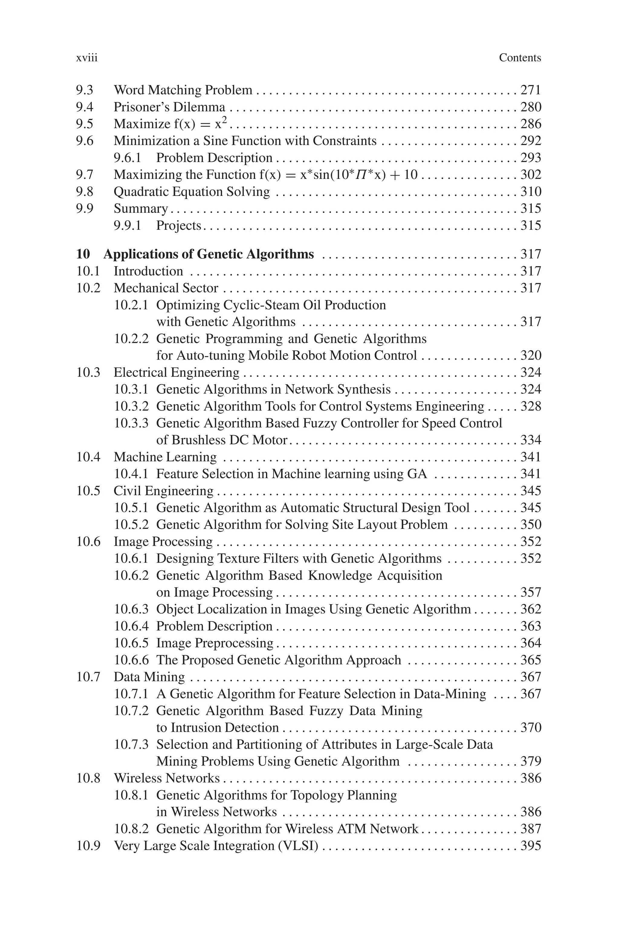xviii Contents
9.3 Word Matching Problem . . . . . . . . . . . . . . . . . . . . . . . . . . . . . . . . . . . . . . . . 271
9.4 Prisoner’s Dilemma . . . . . . . . . . . . . . . . . . . . . . . . . . . . . . . . . . . . . . . . . . . . 280
9.5 Maximize f(x) = x2 . . . . . . . . . . . . . . . . . . . . . . . . . . . . . . . . . . . . . . . . . . . . 286
9.6 Minimization a Sine Function with Constraints . . . . . . . . . . . . . . . . . . . . . 292
9.6.1 Problem Description . . . . . . . . . . . . . . . . . . . . . . . . . . . . . . . . . . . . . 293
9.7 Maximizing the Function f(x) = x∗sin(10∗Π∗x) + 10 . . . . . . . . . . . . . . . 302
9.8 Quadratic Equation Solving . . . . . . . . . . . . . . . . . . . . . . . . . . . . . . . . . . . . . 310
9.9 Summary. . . . . . . . . . . . . . . . . . . . . . . . . . . . . . . . . . . . . . . . . . . . . . . . . . . . . 315
9.9.1 Projects. . . . . . . . . . . . . . . . . . . . . . . . . . . . . . . . . . . . . . . . . . . . . . . . 315
10 Applications of Genetic Algorithms . . . . . . . . . . . . . . . . . . . . . . . . . . . . . . 317
10.1 Introduction . . . . . . . . . . . . . . . . . . . . . . . . . . . . . . . . . . . . . . . . . . . . . . . . . . 317
10.2 Mechanical Sector . . . . . . . . . . . . . . . . . . . . . . . . . . . . . . . . . . . . . . . . . . . . . 317
10.2.1 Optimizing Cyclic-Steam Oil Production
with Genetic Algorithms . . . . . . . . . . . . . . . . . . . . . . . . . . . . . . . . . 317
10.2.2 Genetic Programming and Genetic Algorithms
for Auto-tuning Mobile Robot Motion Control . . . . . . . . . . . . . . . 320
10.3 Electrical Engineering . . . . . . . . . . . . . . . . . . . . . . . . . . . . . . . . . . . . . . . . . . 324
10.3.1 Genetic Algorithms in Network Synthesis . . . . . . . . . . . . . . . . . . . 324
10.3.2 Genetic Algorithm Tools for Control Systems Engineering . . . . . 328
10.3.3 Genetic Algorithm Based Fuzzy Controller for Speed Control
of Brushless DC Motor. . . . . . . . . . . . . . . . . . . . . . . . . . . . . . . . . . . 334
10.4 Machine Learning . . . . . . . . . . . . . . . . . . . . . . . . . . . . . . . . . . . . . . . . . . . . . 341
10.4.1 Feature Selection in Machine learning using GA . . . . . . . . . . . . . 341
10.5 Civil Engineering . . . . . . . . . . . . . . . . . . . . . . . . . . . . . . . . . . . . . . . . . . . . . . 345
10.5.1 Genetic Algorithm as Automatic Structural Design Tool . . . . . . . 345
10.5.2 Genetic Algorithm for Solving Site Layout Problem . . . . . . . . . . 350
10.6 Image Processing . . . . . . . . . . . . . . . . . . . . . . . . . . . . . . . . . . . . . . . . . . . . . . 352
10.6.1 Designing Texture Filters with Genetic Algorithms . . . . . . . . . . . 352
10.6.2 Genetic Algorithm Based Knowledge Acquisition
on Image Processing . . . . . . . . . . . . . . . . . . . . . . . . . . . . . . . . . . . . . 357
10.6.3 Object Localization in Images Using Genetic Algorithm . . . . . . . 362
10.6.4 Problem Description . . . . . . . . . . . . . . . . . . . . . . . . . . . . . . . . . . . . . 363
10.6.5 Image Preprocessing . . . . . . . . . . . . . . . . . . . . . . . . . . . . . . . . . . . . . 364
10.6.6 The Proposed Genetic Algorithm Approach . . . . . . . . . . . . . . . . . 365
10.7 Data Mining . . . . . . . . . . . . . . . . . . . . . . . . . . . . . . . . . . . . . . . . . . . . . . . . . . 367
10.7.1 A Genetic Algorithm for Feature Selection in Data-Mining . . . . 367
10.7.2 Genetic Algorithm Based Fuzzy Data Mining
to Intrusion Detection . . . . . . . . . . . . . . . . . . . . . . . . . . . . . . . . . . . . 370
10.7.3 Selection and Partitioning of Attributes in Large-Scale Data
Mining Problems Using Genetic Algorithm . . . . . . . . . . . . . . . . . 379
10.8 Wireless Networks . . . . . . . . . . . . . . . . . . . . . . . . . . . . . . . . . . . . . . . . . . . . . 386
10.8.1 Genetic Algorithms for Topology Planning
in Wireless Networks . . . . . . . . . . . . . . . . . . . . . . . . . . . . . . . . . . . . 386
10.8.2 Genetic Algorithm for Wireless ATM Network . . . . . . . . . . . . . . . 387
10.9 Very Large Scale Integration (VLSI) . . . . . . . . . . . . . . . . . . . . . . . . . . . . . . 395
 