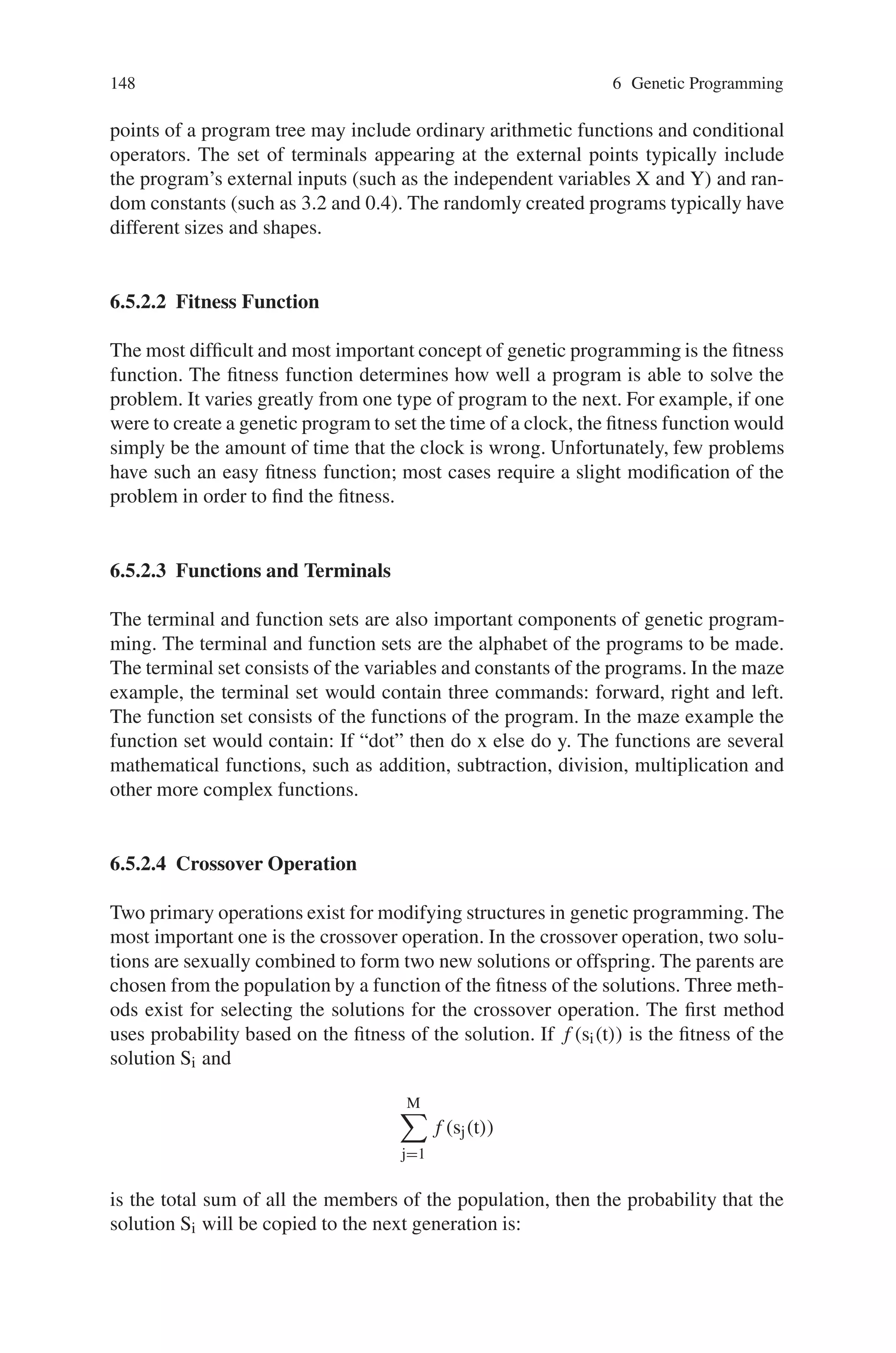 6.5 Steps of Genetic Programming 147
(3) After the termination criterion is satisfied, the single best program in the pop-
ulation produced during the run (the best-so-far individual) is harvested and
designated as the result of the run. If the run is successful, the result may be
a solution (or approximate solution) to the problem.
The Fig. 6.5 below is a flowchart showing the executional steps of a run of genetic
programming. The flowchart shows the genetic operations of crossover, reproduc-
tion, and mutation as well as the architecture-altering operations. This flowchart
shows a two-offspring version of the crossover operation.
6.5.2.1 Creation of Initial Population of Computer Programs
Genetic programming starts with a primordial ooze of thousands of randomly-
generated computer programs. The set of functions that may appear at the internal
Fig. 6.5 Executional step (flowchart) of genetic programming
 