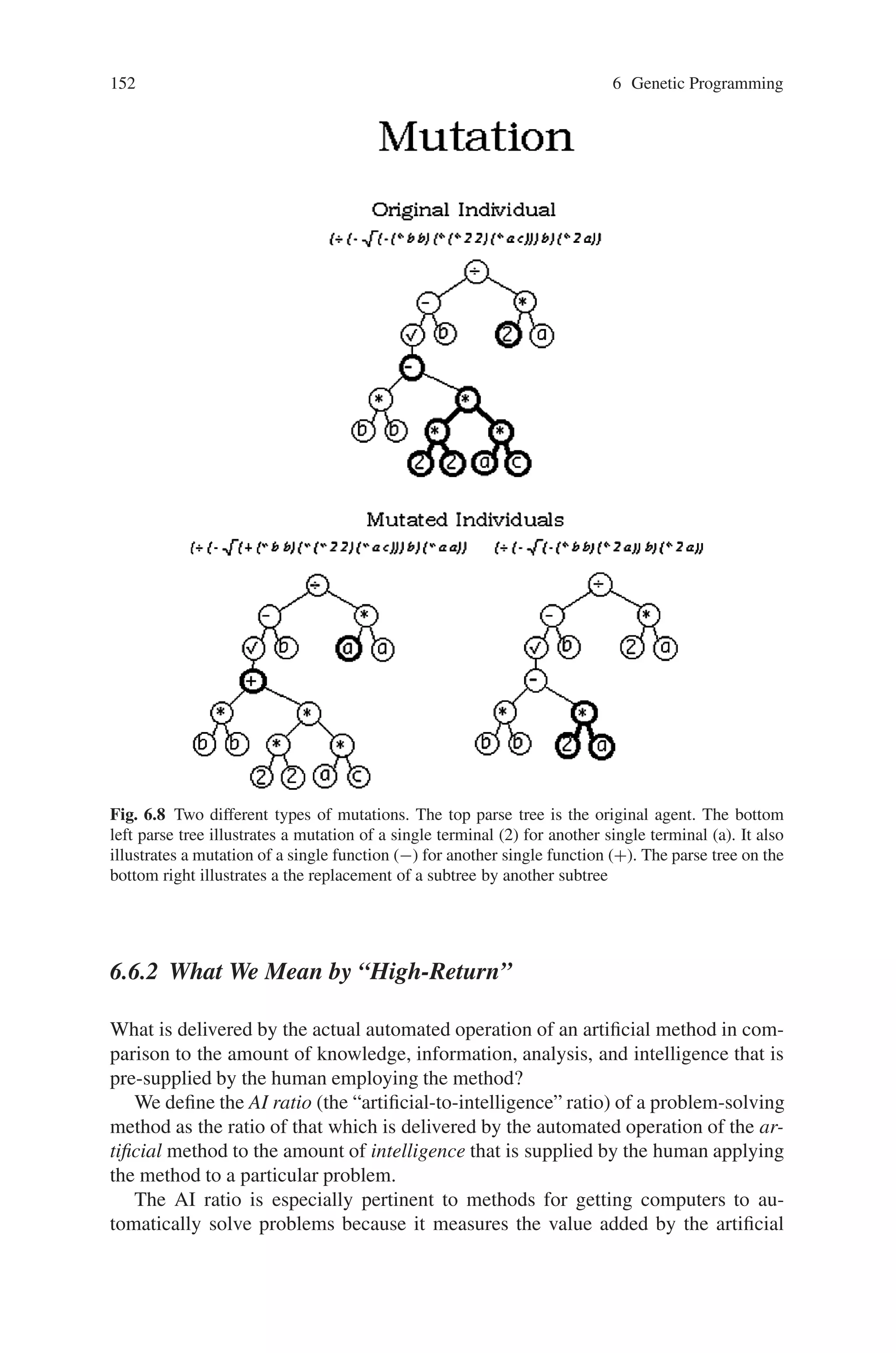 6.6 Characteristics of Genetic Programming 151
Fig. 6.7 This figure illustrates one of the main advantages of genetic programming over genetic
algorithms. In genetic programming identical parents can yield different offspring, while in ge-
netic algorithms identical parents would yield identical offspring. The bold selections indicate the
subtrees to be swapped
Samuel’s statement reflects the common goal articulated by the pioneers of the
1950s in the fields of artificial intelligence and machine learning. Indeed, getting
machines to produce human-like results is the reason for the existence of the fields
of artificial intelligence and machine learning. To make this goal more concrete,
we say that a result is “human-competitive” if it satisfies one or more of the eight
criteria in Table 6.1.
The eight criteria in Table 6.1 have the desirable attribute of being at arms-length
from the fields of artificial intelligence, machine learning, and genetic programming.
That is, a result cannot acquire the rating of “human-competitive” merely because it
is endorsed by researchers inside the specialized fields that are attempting to create
machine intelligence. Instead, a result produced by an automated method must earn
the rating of “human-competitive” independent of the fact that it was generated by
an automated method.
 