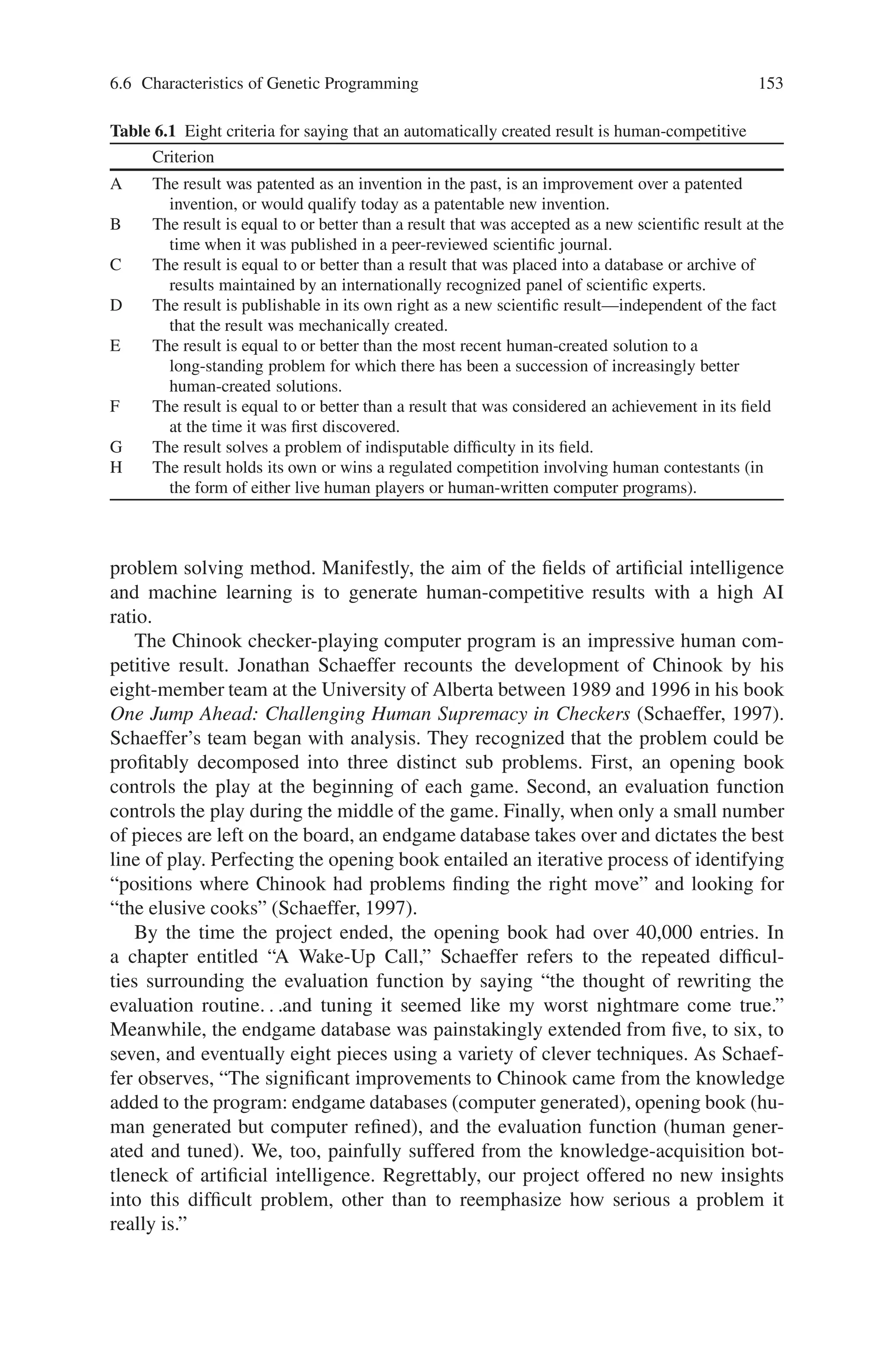152 6 Genetic Programming
Fig. 6.8 Two different types of mutations. The top parse tree is the original agent. The bottom
left parse tree illustrates a mutation of a single terminal (2) for another single terminal (a). It also
illustrates a mutation of a single function (−) for another single function (+). The parse tree on the
bottom right illustrates a the replacement of a subtree by another subtree
6.6.2 What We Mean by “High-Return”
What is delivered by the actual automated operation of an artificial method in com-
parison to the amount of knowledge, information, analysis, and intelligence that is
pre-supplied by the human employing the method?
We define the AI ratio (the “artificial-to-intelligence” ratio) of a problem-solving
method as the ratio of that which is delivered by the automated operation of the ar-
tificial method to the amount of intelligence that is supplied by the human applying
the method to a particular problem.
The AI ratio is especially pertinent to methods for getting computers to au-
tomatically solve problems because it measures the value added by the artificial
 