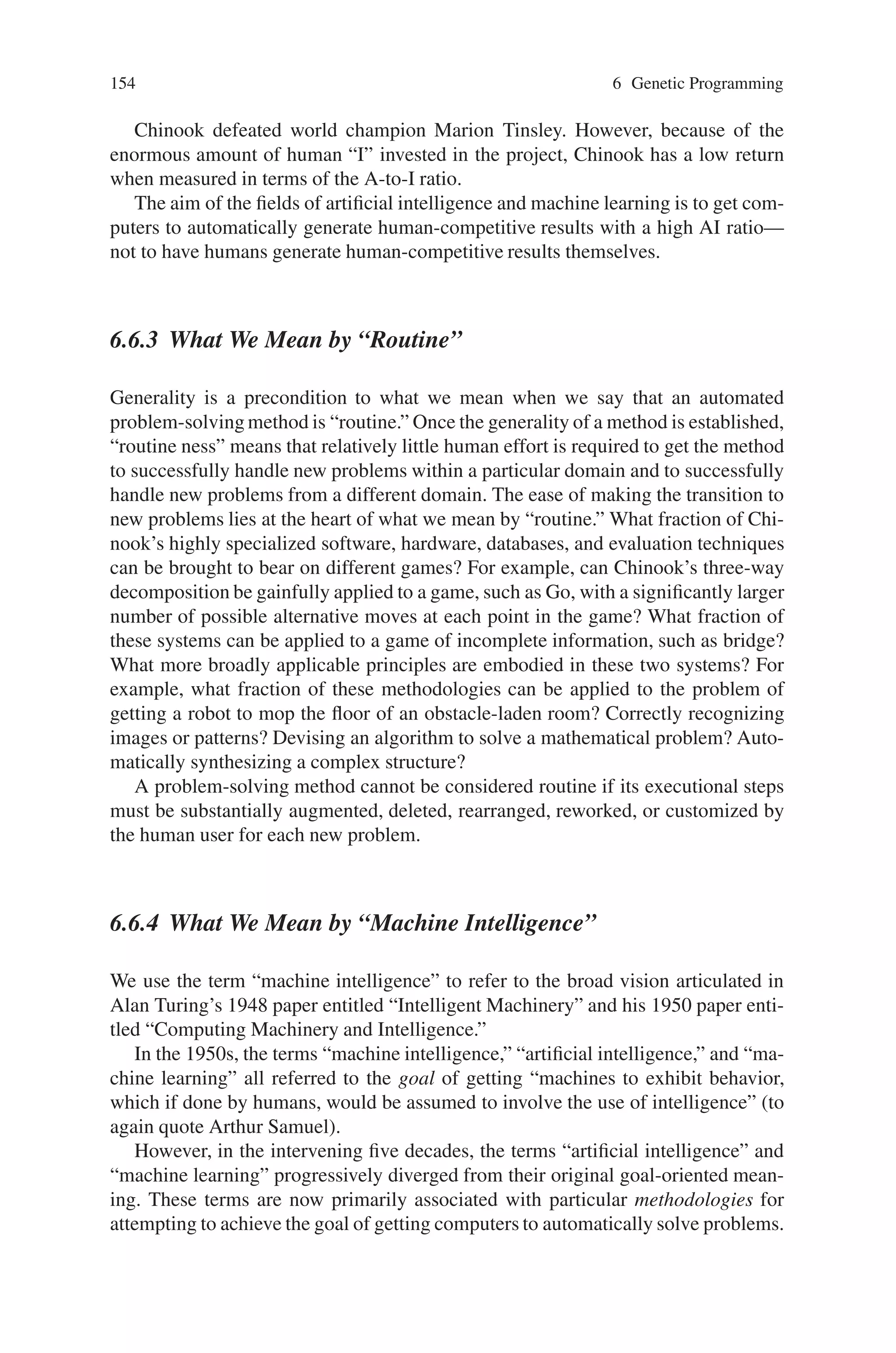 6.6 Characteristics of Genetic Programming 153
Table 6.1 Eight criteria for saying that an automatically created result is human-competitive
Criterion
A The result was patented as an invention in the past, is an improvement over a patented
invention, or would qualify today as a patentable new invention.
B The result is equal to or better than a result that was accepted as a new scientific result at the
time when it was published in a peer-reviewed scientific journal.
C The result is equal to or better than a result that was placed into a database or archive of
results maintained by an internationally recognized panel of scientific experts.
D The result is publishable in its own right as a new scientific result—independent of the fact
that the result was mechanically created.
E The result is equal to or better than the most recent human-created solution to a
long-standing problem for which there has been a succession of increasingly better
human-created solutions.
F The result is equal to or better than a result that was considered an achievement in its field
at the time it was first discovered.
G The result solves a problem of indisputable difficulty in its field.
H The result holds its own or wins a regulated competition involving human contestants (in
the form of either live human players or human-written computer programs).
problem solving method. Manifestly, the aim of the fields of artificial intelligence
and machine learning is to generate human-competitive results with a high AI
ratio.
The Chinook checker-playing computer program is an impressive human com-
petitive result. Jonathan Schaeffer recounts the development of Chinook by his
eight-member team at the University of Alberta between 1989 and 1996 in his book
One Jump Ahead: Challenging Human Supremacy in Checkers (Schaeffer, 1997).
Schaeffer’s team began with analysis. They recognized that the problem could be
profitably decomposed into three distinct sub problems. First, an opening book
controls the play at the beginning of each game. Second, an evaluation function
controls the play during the middle of the game. Finally, when only a small number
of pieces are left on the board, an endgame database takes over and dictates the best
line of play. Perfecting the opening book entailed an iterative process of identifying
“positions where Chinook had problems finding the right move” and looking for
“the elusive cooks” (Schaeffer, 1997).
By the time the project ended, the opening book had over 40,000 entries. In
a chapter entitled “A Wake-Up Call,” Schaeffer refers to the repeated difficul-
ties surrounding the evaluation function by saying “the thought of rewriting the
evaluation routine. . .and tuning it seemed like my worst nightmare come true.”
Meanwhile, the endgame database was painstakingly extended from five, to six, to
seven, and eventually eight pieces using a variety of clever techniques. As Schaef-
fer observes, “The significant improvements to Chinook came from the knowledge
added to the program: endgame databases (computer generated), opening book (hu-
man generated but computer refined), and the evaluation function (human gener-
ated and tuned). We, too, painfully suffered from the knowledge-acquisition bot-
tleneck of artificial intelligence. Regrettably, our project offered no new insights
into this difficult problem, other than to reemphasize how serious a problem it
really is.”
 