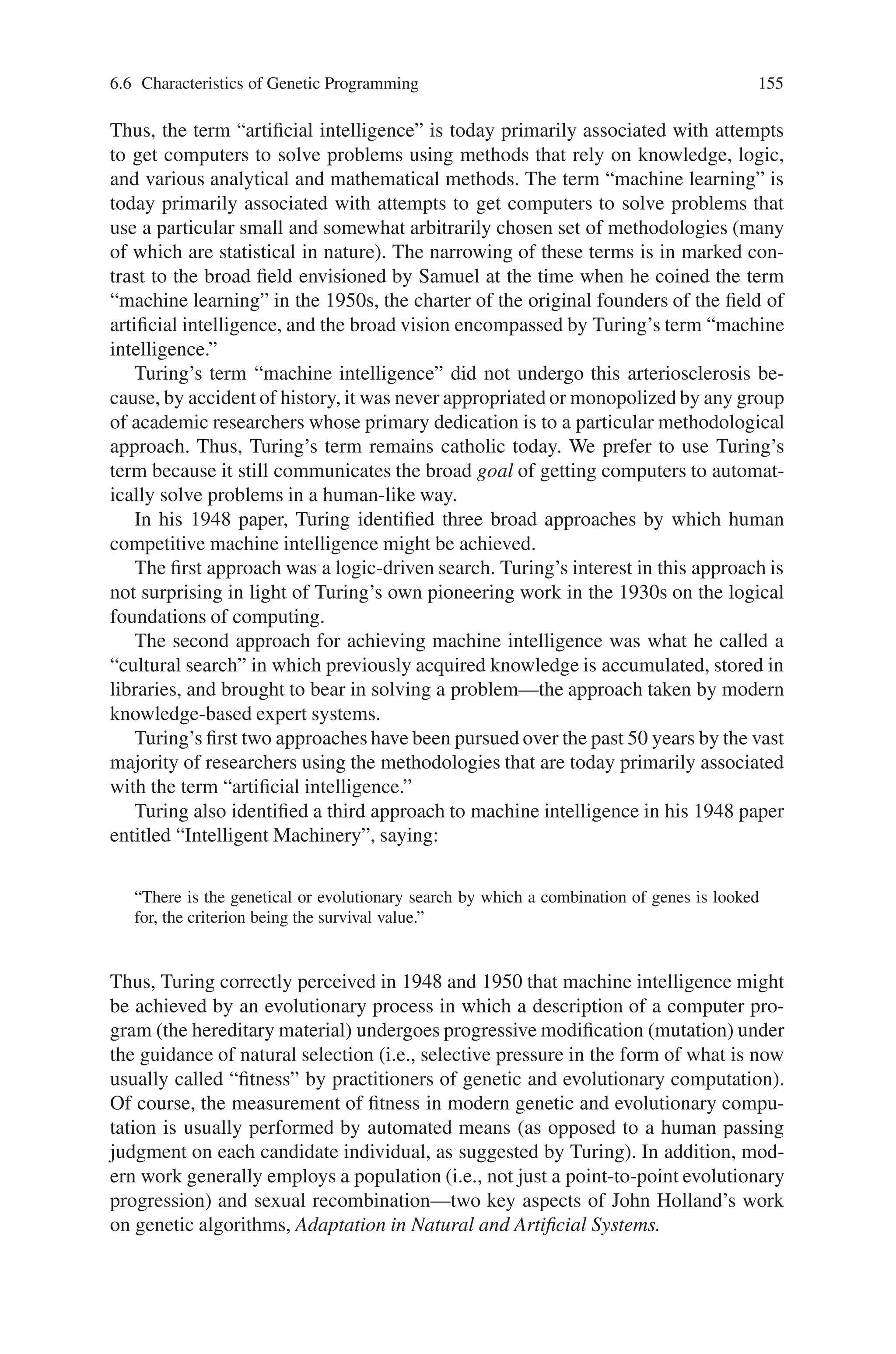 154 6 Genetic Programming
Chinook defeated world champion Marion Tinsley. However, because of the
enormous amount of human “I” invested in the project, Chinook has a low return
when measured in terms of the A-to-I ratio.
The aim of the fields of artificial intelligence and machine learning is to get com-
puters to automatically generate human-competitive results with a high AI ratio—
not to have humans generate human-competitive results themselves.
6.6.3 What We Mean by “Routine”
Generality is a precondition to what we mean when we say that an automated
problem-solving method is “routine.” Once the generality of a method is established,
“routine ness” means that relatively little human effort is required to get the method
to successfully handle new problems within a particular domain and to successfully
handle new problems from a different domain. The ease of making the transition to
new problems lies at the heart of what we mean by “routine.” What fraction of Chi-
nook’s highly specialized software, hardware, databases, and evaluation techniques
can be brought to bear on different games? For example, can Chinook’s three-way
decomposition be gainfully applied to a game, such as Go, with a significantly larger
number of possible alternative moves at each point in the game? What fraction of
these systems can be applied to a game of incomplete information, such as bridge?
What more broadly applicable principles are embodied in these two systems? For
example, what fraction of these methodologies can be applied to the problem of
getting a robot to mop the floor of an obstacle-laden room? Correctly recognizing
images or patterns? Devising an algorithm to solve a mathematical problem? Auto-
matically synthesizing a complex structure?
A problem-solving method cannot be considered routine if its executional steps
must be substantially augmented, deleted, rearranged, reworked, or customized by
the human user for each new problem.
6.6.4 What We Mean by “Machine Intelligence”
We use the term “machine intelligence” to refer to the broad vision articulated in
Alan Turing’s 1948 paper entitled “Intelligent Machinery” and his 1950 paper enti-
tled “Computing Machinery and Intelligence.”
In the 1950s, the terms “machine intelligence,” “artificial intelligence,” and “ma-
chine learning” all referred to the goal of getting “machines to exhibit behavior,
which if done by humans, would be assumed to involve the use of intelligence” (to
again quote Arthur Samuel).
However, in the intervening five decades, the terms “artificial intelligence” and
“machine learning” progressively diverged from their original goal-oriented mean-
ing. These terms are now primarily associated with particular methodologies for
attempting to achieve the goal of getting computers to automatically solve problems.
 