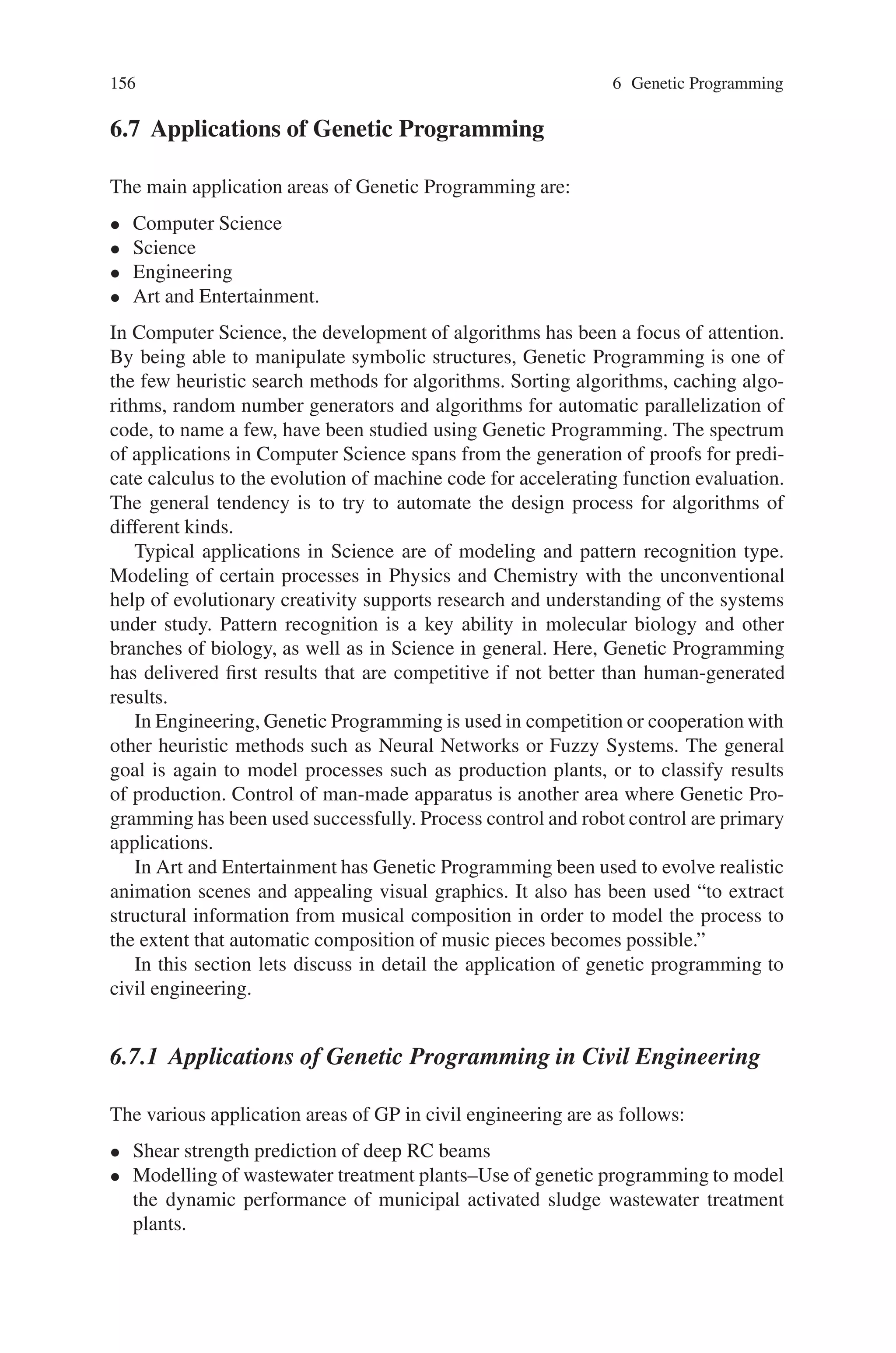 6.6 Characteristics of Genetic Programming 155
Thus, the term “artificial intelligence” is today primarily associated with attempts
to get computers to solve problems using methods that rely on knowledge, logic,
and various analytical and mathematical methods. The term “machine learning” is
today primarily associated with attempts to get computers to solve problems that
use a particular small and somewhat arbitrarily chosen set of methodologies (many
of which are statistical in nature). The narrowing of these terms is in marked con-
trast to the broad field envisioned by Samuel at the time when he coined the term
“machine learning” in the 1950s, the charter of the original founders of the field of
artificial intelligence, and the broad vision encompassed by Turing’s term “machine
intelligence.”
Turing’s term “machine intelligence” did not undergo this arteriosclerosis be-
cause, by accident of history, it was never appropriated or monopolized by any group
of academic researchers whose primary dedication is to a particular methodological
approach. Thus, Turing’s term remains catholic today. We prefer to use Turing’s
term because it still communicates the broad goal of getting computers to automat-
ically solve problems in a human-like way.
In his 1948 paper, Turing identified three broad approaches by which human
competitive machine intelligence might be achieved.
The first approach was a logic-driven search. Turing’s interest in this approach is
not surprising in light of Turing’s own pioneering work in the 1930s on the logical
foundations of computing.
The second approach for achieving machine intelligence was what he called a
“cultural search” in which previously acquired knowledge is accumulated, stored in
libraries, and brought to bear in solving a problem—the approach taken by modern
knowledge-based expert systems.
Turing’s first two approaches have been pursued over the past 50 years by the vast
majority of researchers using the methodologies that are today primarily associated
with the term “artificial intelligence.”
Turing also identified a third approach to machine intelligence in his 1948 paper
entitled “Intelligent Machinery”, saying:
“There is the genetical or evolutionary search by which a combination of genes is looked
for, the criterion being the survival value.”
Thus, Turing correctly perceived in 1948 and 1950 that machine intelligence might
be achieved by an evolutionary process in which a description of a computer pro-
gram (the hereditary material) undergoes progressive modification (mutation) under
the guidance of natural selection (i.e., selective pressure in the form of what is now
usually called “fitness” by practitioners of genetic and evolutionary computation).
Of course, the measurement of fitness in modern genetic and evolutionary compu-
tation is usually performed by automated means (as opposed to a human passing
judgment on each candidate individual, as suggested by Turing). In addition, mod-
ern work generally employs a population (i.e., not just a point-to-point evolutionary
progression) and sexual recombination—two key aspects of John Holland’s work
on genetic algorithms, Adaptation in Natural and Artificial Systems.
 