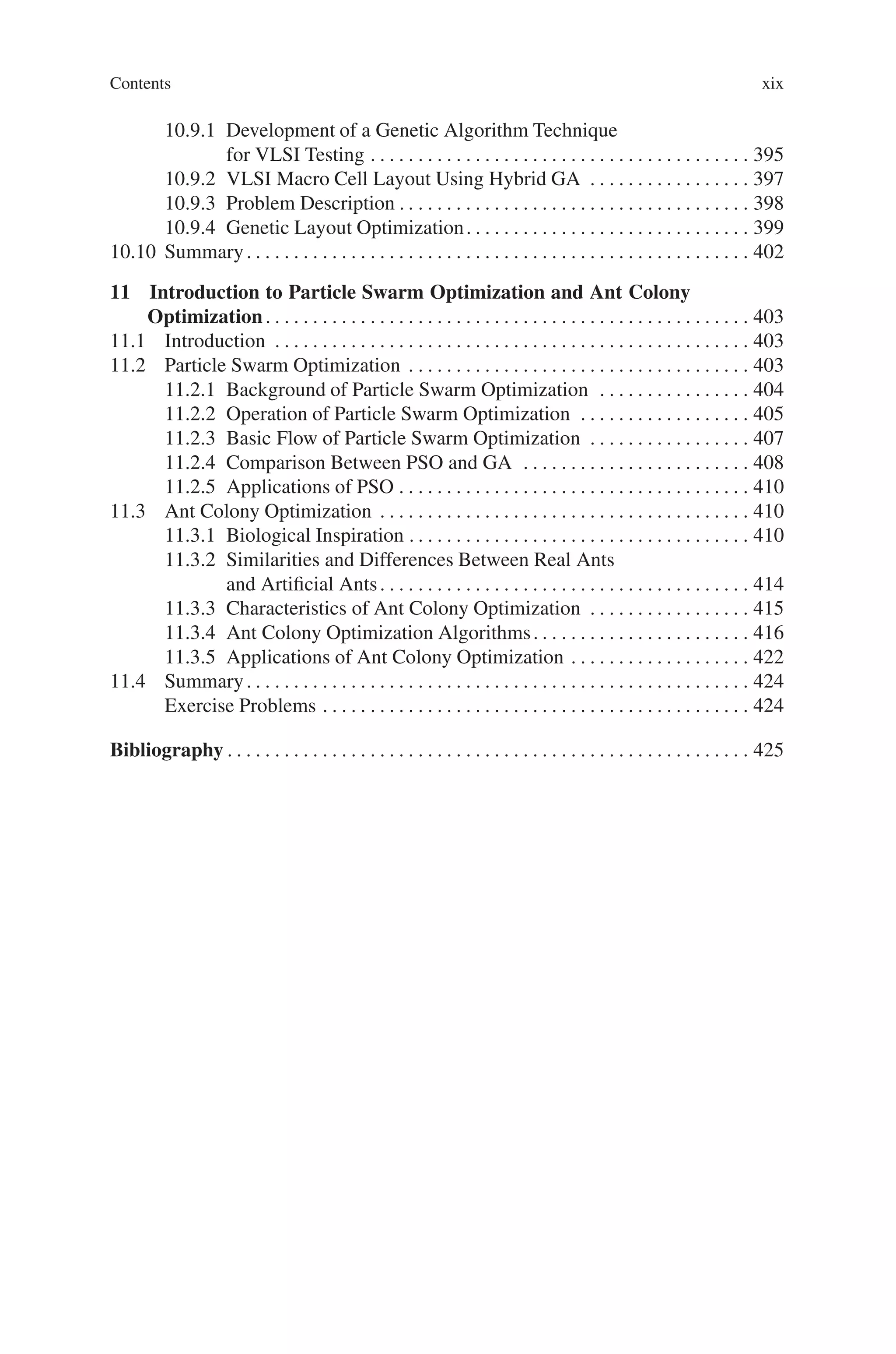 Contents xix
10.9.1 Development of a Genetic Algorithm Technique
for VLSI Testing . . . . . . . . . . . . . . . . . . . . . . . . . . . . . . . . . . . . . . . . 395
10.9.2 VLSI Macro Cell Layout Using Hybrid GA . . . . . . . . . . . . . . . . . 397
10.9.3 Problem Description . . . . . . . . . . . . . . . . . . . . . . . . . . . . . . . . . . . . . 398
10.9.4 Genetic Layout Optimization. . . . . . . . . . . . . . . . . . . . . . . . . . . . . . 399
10.10 Summary. . . . . . . . . . . . . . . . . . . . . . . . . . . . . . . . . . . . . . . . . . . . . . . . . . . . . 402
11 Introduction to Particle Swarm Optimization and Ant Colony
Optimization. . . . . . . . . . . . . . . . . . . . . . . . . . . . . . . . . . . . . . . . . . . . . . . . . . . 403
11.1 Introduction . . . . . . . . . . . . . . . . . . . . . . . . . . . . . . . . . . . . . . . . . . . . . . . . . . 403
11.2 Particle Swarm Optimization . . . . . . . . . . . . . . . . . . . . . . . . . . . . . . . . . . . . 403
11.2.1 Background of Particle Swarm Optimization . . . . . . . . . . . . . . . . 404
11.2.2 Operation of Particle Swarm Optimization . . . . . . . . . . . . . . . . . . 405
11.2.3 Basic Flow of Particle Swarm Optimization . . . . . . . . . . . . . . . . . 407
11.2.4 Comparison Between PSO and GA . . . . . . . . . . . . . . . . . . . . . . . . 408
11.2.5 Applications of PSO . . . . . . . . . . . . . . . . . . . . . . . . . . . . . . . . . . . . . 410
11.3 Ant Colony Optimization . . . . . . . . . . . . . . . . . . . . . . . . . . . . . . . . . . . . . . . 410
11.3.1 Biological Inspiration . . . . . . . . . . . . . . . . . . . . . . . . . . . . . . . . . . . . 410
11.3.2 Similarities and Differences Between Real Ants
and Artificial Ants. . . . . . . . . . . . . . . . . . . . . . . . . . . . . . . . . . . . . . . 414
11.3.3 Characteristics of Ant Colony Optimization . . . . . . . . . . . . . . . . . 415
11.3.4 Ant Colony Optimization Algorithms. . . . . . . . . . . . . . . . . . . . . . . 416
11.3.5 Applications of Ant Colony Optimization . . . . . . . . . . . . . . . . . . . 422
11.4 Summary. . . . . . . . . . . . . . . . . . . . . . . . . . . . . . . . . . . . . . . . . . . . . . . . . . . . . 424
Exercise Problems . . . . . . . . . . . . . . . . . . . . . . . . . . . . . . . . . . . . . . . . . . . . . 424
Bibliography . . . . . . . . . . . . . . . . . . . . . . . . . . . . . . . . . . . . . . . . . . . . . . . . . . . . . . . 425
 