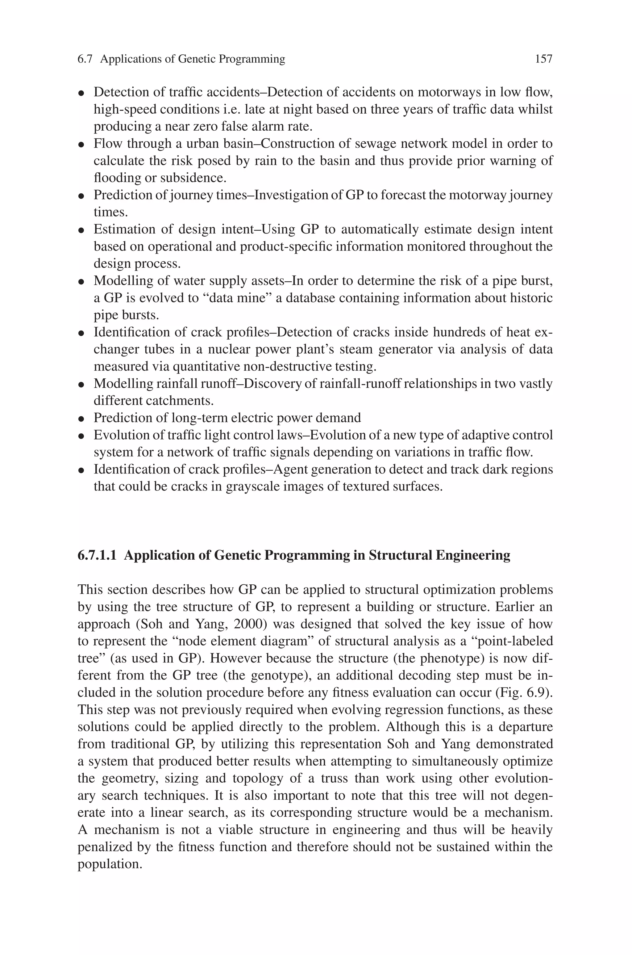 156 6 Genetic Programming
6.7 Applications of Genetic Programming
The main application areas of Genetic Programming are:
• Computer Science
• Science
• Engineering
• Art and Entertainment.
In Computer Science, the development of algorithms has been a focus of attention.
By being able to manipulate symbolic structures, Genetic Programming is one of
the few heuristic search methods for algorithms. Sorting algorithms, caching algo-
rithms, random number generators and algorithms for automatic parallelization of
code, to name a few, have been studied using Genetic Programming. The spectrum
of applications in Computer Science spans from the generation of proofs for predi-
cate calculus to the evolution of machine code for accelerating function evaluation.
The general tendency is to try to automate the design process for algorithms of
different kinds.
Typical applications in Science are of modeling and pattern recognition type.
Modeling of certain processes in Physics and Chemistry with the unconventional
help of evolutionary creativity supports research and understanding of the systems
under study. Pattern recognition is a key ability in molecular biology and other
branches of biology, as well as in Science in general. Here, Genetic Programming
has delivered first results that are competitive if not better than human-generated
results.
In Engineering, Genetic Programming is used in competition or cooperation with
other heuristic methods such as Neural Networks or Fuzzy Systems. The general
goal is again to model processes such as production plants, or to classify results
of production. Control of man-made apparatus is another area where Genetic Pro-
gramming has been used successfully. Process control and robot control are primary
applications.
In Art and Entertainment has Genetic Programming been used to evolve realistic
animation scenes and appealing visual graphics. It also has been used “to extract
structural information from musical composition in order to model the process to
the extent that automatic composition of music pieces becomes possible.”
In this section lets discuss in detail the application of genetic programming to
civil engineering.
6.7.1 Applications of Genetic Programming in Civil Engineering
The various application areas of GP in civil engineering are as follows:
• Shear strength prediction of deep RC beams
• Modelling of wastewater treatment plants–Use of genetic programming to model
the dynamic performance of municipal activated sludge wastewater treatment
plants.
 