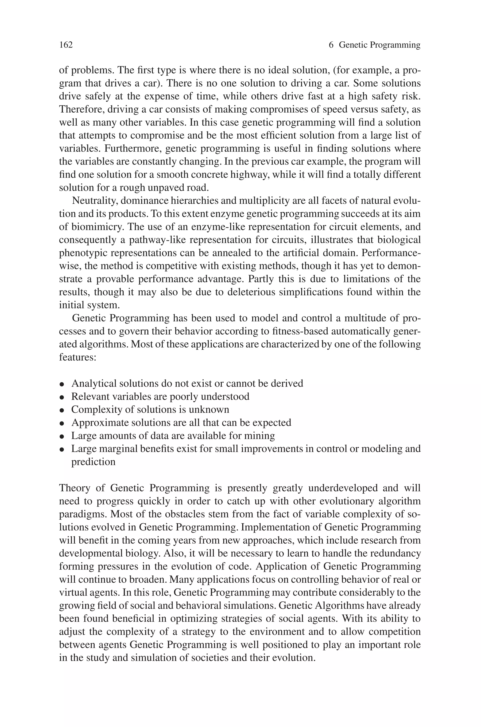 6.9 Summary 161
Fig. 6.13 Sub-tree
dominance crossover
(c) and (y) are chosen for crossover
(y) has a greater dominance value than (c)
Crossover”(STDC). Like dominance crossover each use of a function or terminal
has associated with it a dominance value.
6.8.1 Single-Node Dominance Crossover
In single-node dominance crossover two parents create a single child. A crossover
point is chosen randomly as normal. In the subtrees chosen for crossover the domi-
nance values of the top nodes are compared. The node that has a higher dominance
value replaces the other. This is illustrated in Fig. 6.12.
6.8.2 Sub-Tree Dominance Crossover
Sub-tree dominance crossover is very much like SNDC. The difference being that
in STDC the top node with the higher dominance value replaces the other tree as
depicted in Fig. 6.13.
Dominance crossover is not an appropriate crossover operator to use with cur-
rent GP structures. Since functions take different number of arguments they dis-
tort the shape of the GP trees thus the breadth first technique employed by dom-
inance crossover failed to find appropriate points of crossover where the integrity
was respected. Alternative ways of promotion were used in single-node dominance
crossover and sub-tree dominance crossover but both operators failed to increase
GP performance. The first did not allow tress to grow thus reducing exploration and
the second exploited trees rather than genes, thus leading to excessive growth.
6.9 Summary
Genetic programming is much more powerful than genetic algorithms. The output
of the genetic algorithm is a quantity, while the output of the genetic programming
is another computer program. In essence, this is the beginning of computer pro-
grams that program themselves. Genetic programming works best for several types
 