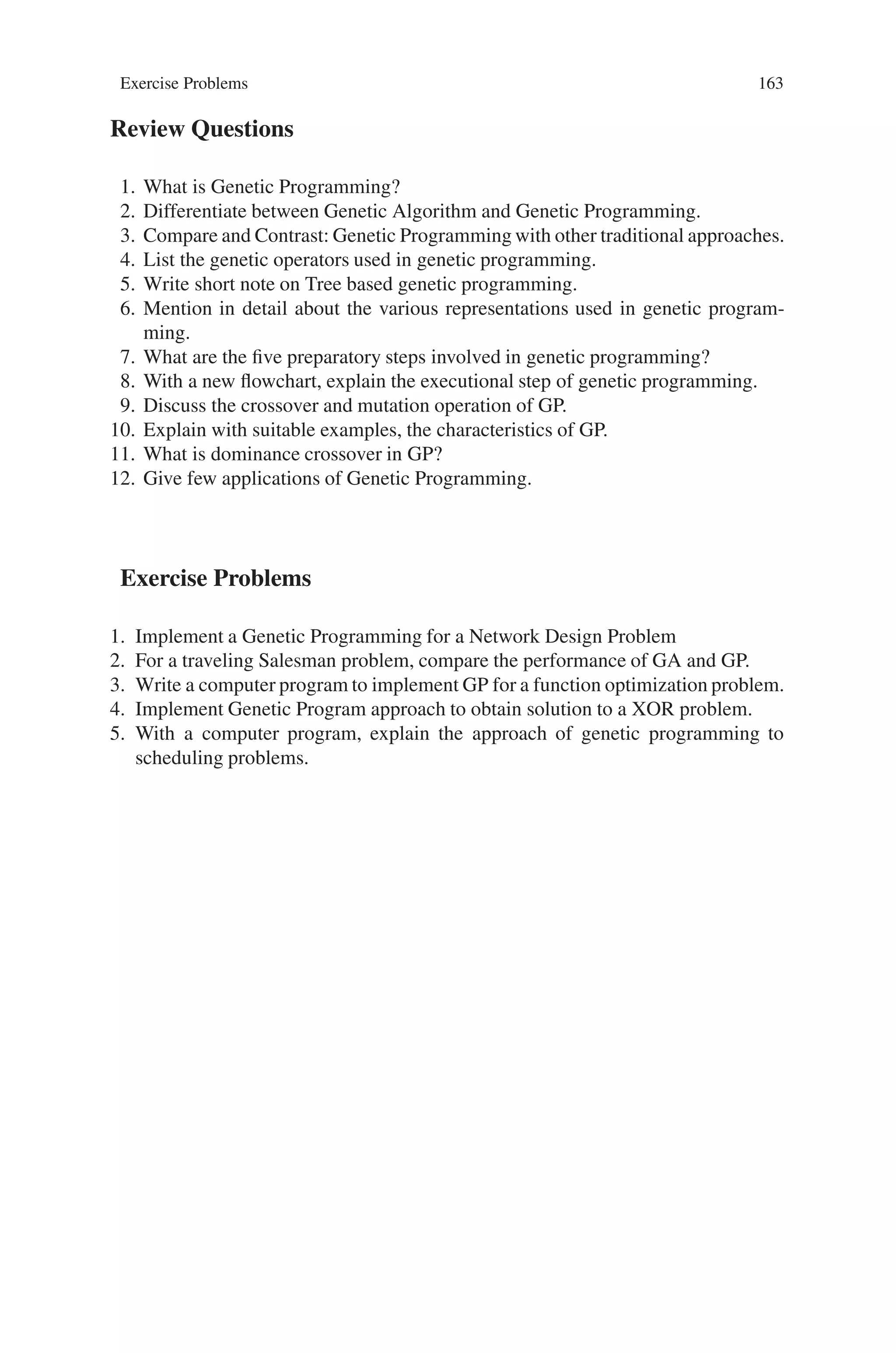 162 6 Genetic Programming
of problems. The first type is where there is no ideal solution, (for example, a pro-
gram that drives a car). There is no one solution to driving a car. Some solutions
drive safely at the expense of time, while others drive fast at a high safety risk.
Therefore, driving a car consists of making compromises of speed versus safety, as
well as many other variables. In this case genetic programming will find a solution
that attempts to compromise and be the most efficient solution from a large list of
variables. Furthermore, genetic programming is useful in finding solutions where
the variables are constantly changing. In the previous car example, the program will
find one solution for a smooth concrete highway, while it will find a totally different
solution for a rough unpaved road.
Neutrality, dominance hierarchies and multiplicity are all facets of natural evolu-
tion and its products. To this extent enzyme genetic programming succeeds at its aim
of biomimicry. The use of an enzyme-like representation for circuit elements, and
consequently a pathway-like representation for circuits, illustrates that biological
phenotypic representations can be annealed to the artificial domain. Performance-
wise, the method is competitive with existing methods, though it has yet to demon-
strate a provable performance advantage. Partly this is due to limitations of the
results, though it may also be due to deleterious simplifications found within the
initial system.
Genetic Programming has been used to model and control a multitude of pro-
cesses and to govern their behavior according to fitness-based automatically gener-
ated algorithms. Most of these applications are characterized by one of the following
features:
• Analytical solutions do not exist or cannot be derived
• Relevant variables are poorly understood
• Complexity of solutions is unknown
• Approximate solutions are all that can be expected
• Large amounts of data are available for mining
• Large marginal benefits exist for small improvements in control or modeling and
prediction
Theory of Genetic Programming is presently greatly underdeveloped and will
need to progress quickly in order to catch up with other evolutionary algorithm
paradigms. Most of the obstacles stem from the fact of variable complexity of so-
lutions evolved in Genetic Programming. Implementation of Genetic Programming
will benefit in the coming years from new approaches, which include research from
developmental biology. Also, it will be necessary to learn to handle the redundancy
forming pressures in the evolution of code. Application of Genetic Programming
will continue to broaden. Many applications focus on controlling behavior of real or
virtual agents. In this role, Genetic Programming may contribute considerably to the
growing field of social and behavioral simulations. Genetic Algorithms have already
been found beneficial in optimizing strategies of social agents. With its ability to
adjust the complexity of a strategy to the environment and to allow competition
between agents Genetic Programming is well positioned to play an important role
in the study and simulation of societies and their evolution.
 