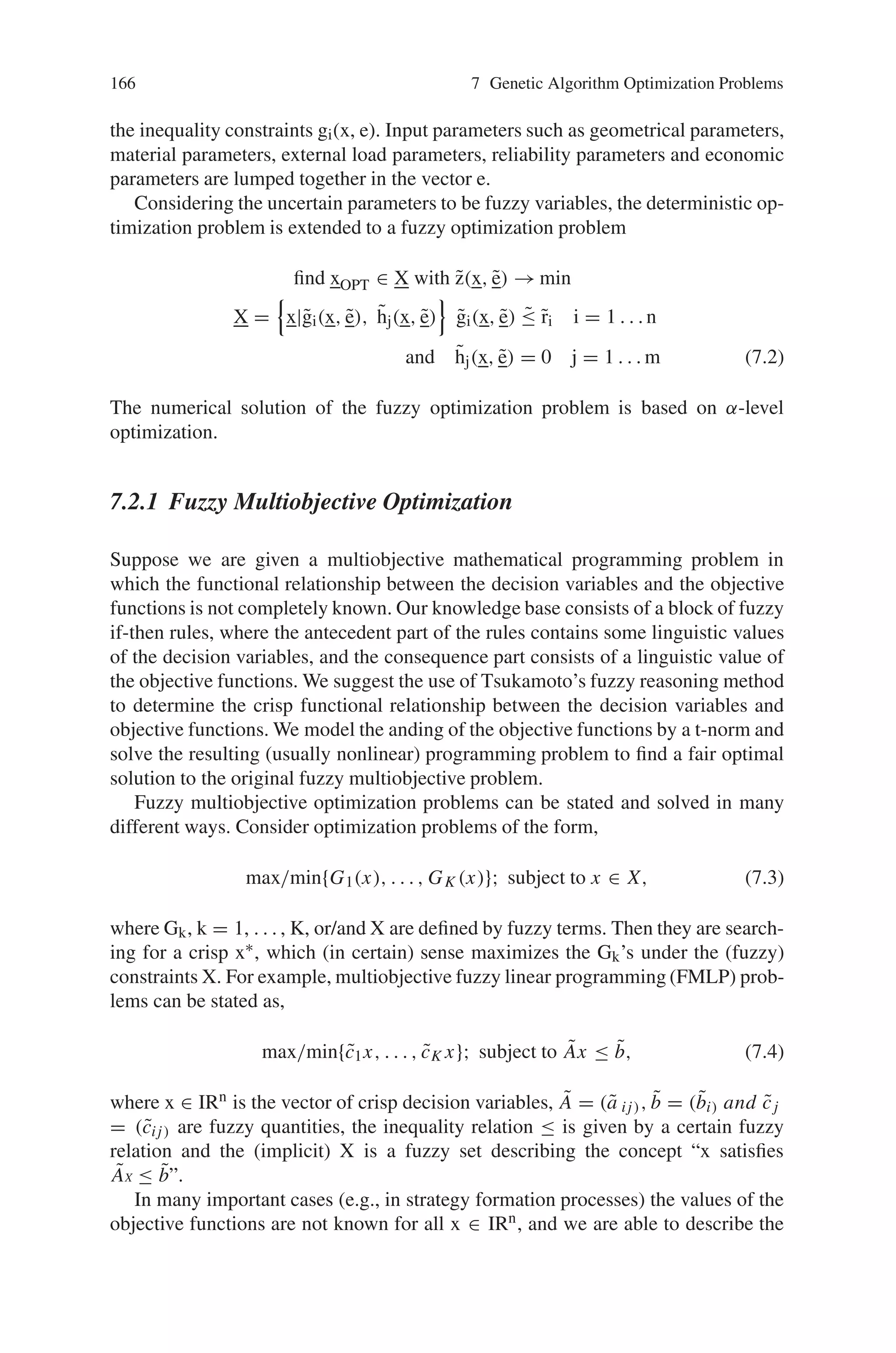 Chapter 7
Genetic Algorithm Optimization Problems
7.1 Introduction
Optimization deals with problems of minimizing or maximizing a function with
several variables usually subject to equality and/or inequality constraints. It plays
a central role in operations research, management science and engineering design.
Many industrial engineering design problems are very complex and difficult to solve
using conventional optimization techniques. In recent years, genetic algorithms have
received considerable attention regarding their potential as a novel optimization
technique. Based on their simplicity, ease of operation, minimal requirements and
parallel and global perspective, genetic algorithms have been widely applied in a
variety of problems. A brief introduction to genetic optimization techniques and
their application is described in this section, including major fields of optimization,
such as fuzzy, combinatorial and multi objective optimizations.
7.2 Fuzzy Optimization Problems
Fuzzy optimization describes an optimization problem with fuzzy objective function
and fuzzy constraints. The results obtained from classical methods of optimization
involving deterministic variables exhibit various shortcomings. In particular, the ef-
fects of the uncertainty attached to input information is often ignored altogether or
only taken into account to a limited degree. The classical deterministic optimization
problem according to
find xOPT ∈ X with z(x, e) → min
X =

x|gi(x, e), hj(x, e)

gi(x, e) ≤ ri i = 1 . . . n
and hj(x, e) = 0 j = 1 . . .m (7.1)
is considered under the aspect of uncertainty, and extended. For the objective func-
tion z(x, e) the optimum solution xOPT from the set of design variables X (design
space) is determined under compliance with the equality constraints hj(x, e) and
165
 