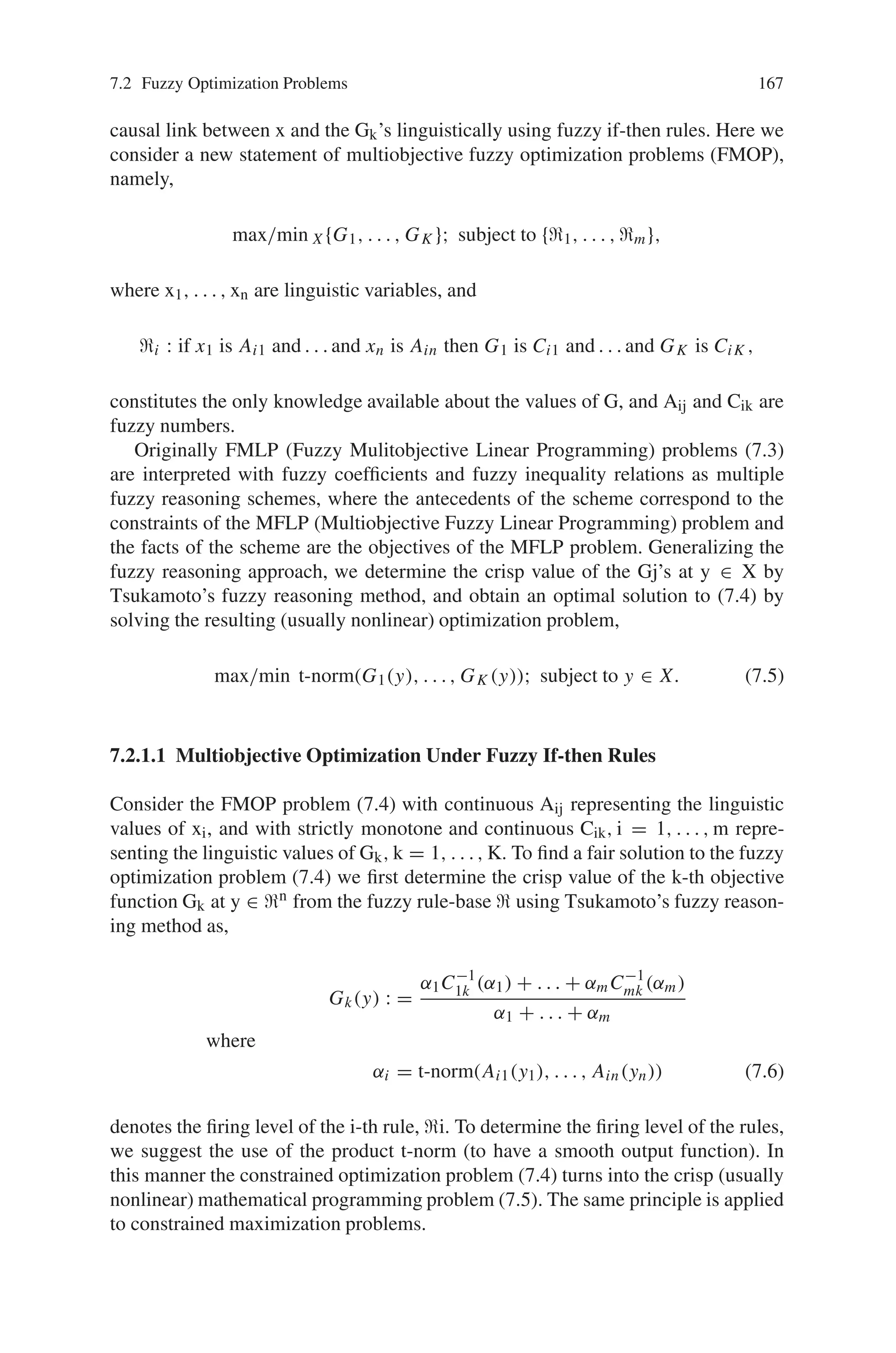 166 7 Genetic Algorithm Optimization Problems
the inequality constraints gi(x, e). Input parameters such as geometrical parameters,
material parameters, external load parameters, reliability parameters and economic
parameters are lumped together in the vector e.
Considering the uncertain parameters to be fuzzy variables, the deterministic op-
timization problem is extended to a fuzzy optimization problem
find xOPT ∈ X with z̃(x, ẽ) → min
X = x|g̃i(x, ẽ), h̃j(x, ẽ)
!
g̃i(x, ẽ) ˜
≤ r̃i i = 1 . . .n
and h̃j(x, ẽ) = 0 j = 1 . . . m (7.2)
The numerical solution of the fuzzy optimization problem is based on α-level
optimization.
7.2.1 Fuzzy Multiobjective Optimization
Suppose we are given a multiobjective mathematical programming problem in
which the functional relationship between the decision variables and the objective
functions is not completely known. Our knowledge base consists of a block of fuzzy
if-then rules, where the antecedent part of the rules contains some linguistic values
of the decision variables, and the consequence part consists of a linguistic value of
the objective functions. We suggest the use of Tsukamoto’s fuzzy reasoning method
to determine the crisp functional relationship between the decision variables and
objective functions. We model the anding of the objective functions by a t-norm and
solve the resulting (usually nonlinear) programming problem to find a fair optimal
solution to the original fuzzy multiobjective problem.
Fuzzy multiobjective optimization problems can be stated and solved in many
different ways. Consider optimization problems of the form,
max/min{G1(x), . . . , GK (x)}; subject to x ∈ X, (7.3)
where Gk, k = 1, . . . , K, or/and X are defined by fuzzy terms. Then they are search-
ing for a crisp x∗, which (in certain) sense maximizes the Gk’s under the (fuzzy)
constraints X. For example, multiobjective fuzzy linear programming (FMLP) prob-
lems can be stated as,
max/min{c̃1x, . . . , c̃K x}; subject to Ãx ≤ b̃, (7.4)
where x ∈ IRn is the vector of crisp decision variables, Ã = (ã ij), b̃ = (b̃i) and c̃j
= (c̃ij) are fuzzy quantities, the inequality relation ≤ is given by a certain fuzzy
relation and the (implicit) X is a fuzzy set describing the concept “x satisfies
ÃX ≤ b̃”.
In many important cases (e.g., in strategy formation processes) the values of the
objective functions are not known for all x ∈ IRn, and we are able to describe the
 