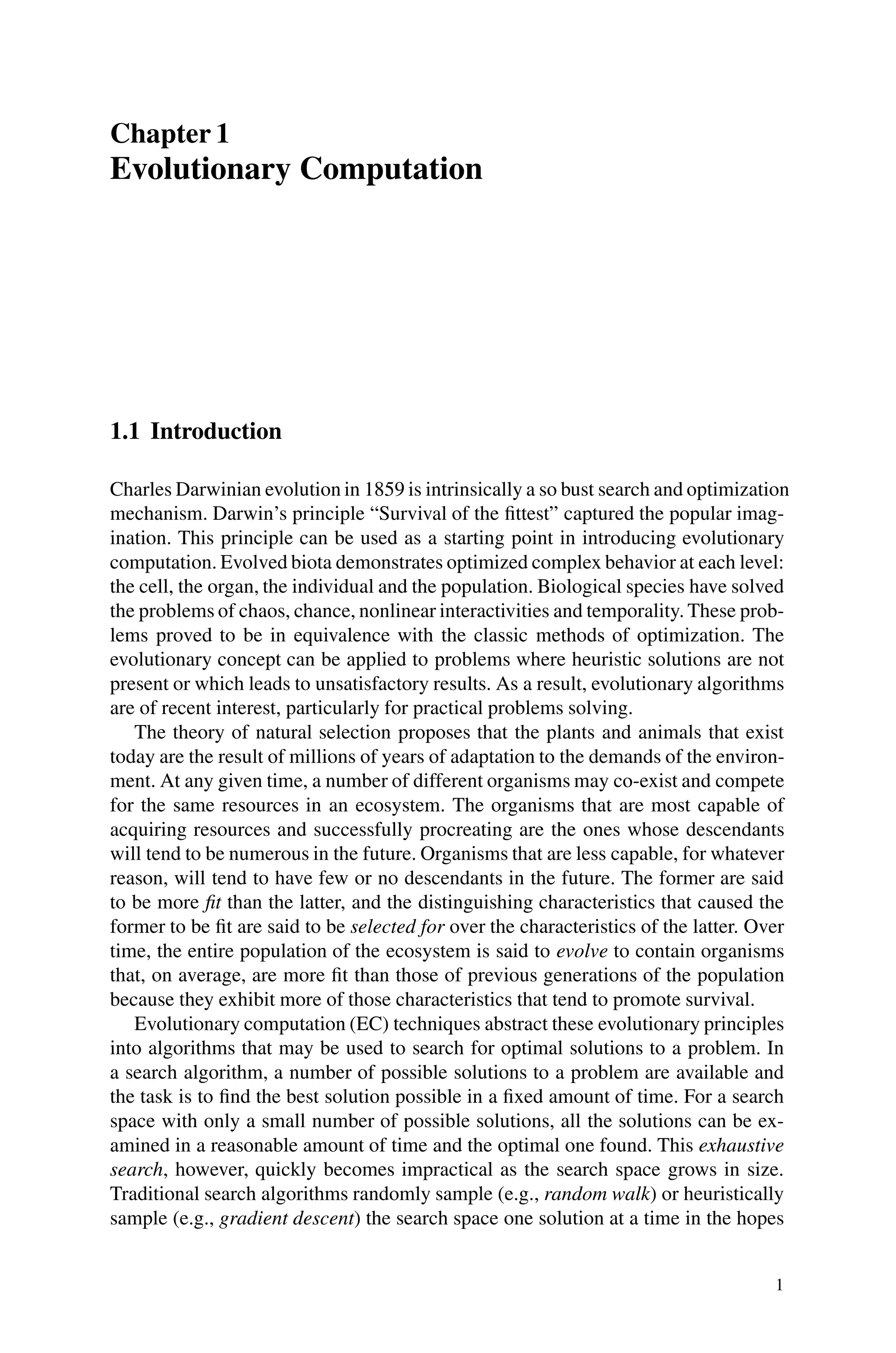 Chapter 1
Evolutionary Computation
1.1 Introduction
Charles Darwinian evolution in 1859 is intrinsically a so bust search and optimization
mechanism. Darwin’s principle “Survival of the fittest” captured the popular imag-
ination. This principle can be used as a starting point in introducing evolutionary
computation. Evolved biota demonstrates optimized complex behavior at each level:
the cell, the organ, the individual and the population. Biological species have solved
the problems of chaos, chance, nonlinear interactivities and temporality. These prob-
lems proved to be in equivalence with the classic methods of optimization. The
evolutionary concept can be applied to problems where heuristic solutions are not
present or which leads to unsatisfactory results. As a result, evolutionary algorithms
are of recent interest, particularly for practical problems solving.
The theory of natural selection proposes that the plants and animals that exist
today are the result of millions of years of adaptation to the demands of the environ-
ment. At any given time, a number of different organisms may co-exist and compete
for the same resources in an ecosystem. The organisms that are most capable of
acquiring resources and successfully procreating are the ones whose descendants
will tend to be numerous in the future. Organisms that are less capable, for whatever
reason, will tend to have few or no descendants in the future. The former are said
to be more fit than the latter, and the distinguishing characteristics that caused the
former to be fit are said to be selected for over the characteristics of the latter. Over
time, the entire population of the ecosystem is said to evolve to contain organisms
that, on average, are more fit than those of previous generations of the population
because they exhibit more of those characteristics that tend to promote survival.
Evolutionary computation (EC) techniques abstract these evolutionary principles
into algorithms that may be used to search for optimal solutions to a problem. In
a search algorithm, a number of possible solutions to a problem are available and
the task is to find the best solution possible in a fixed amount of time. For a search
space with only a small number of possible solutions, all the solutions can be ex-
amined in a reasonable amount of time and the optimal one found. This exhaustive
search, however, quickly becomes impractical as the search space grows in size.
Traditional search algorithms randomly sample (e.g., random walk) or heuristically
sample (e.g., gradient descent) the search space one solution at a time in the hopes
1
 