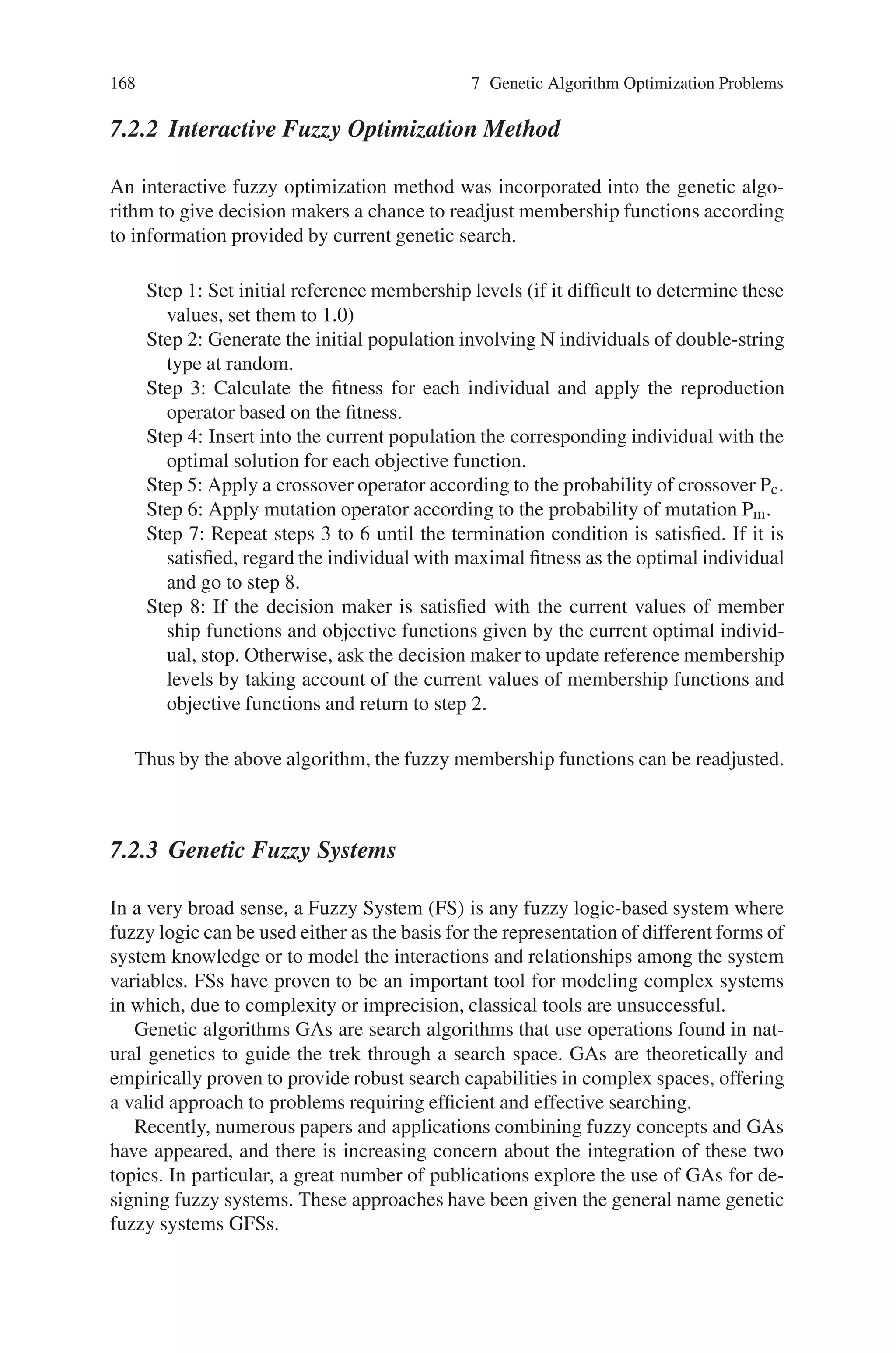 7.2 Fuzzy Optimization Problems 167
causal link between x and the Gk’s linguistically using fuzzy if-then rules. Here we
consider a new statement of multiobjective fuzzy optimization problems (FMOP),
namely,
max/min X {G1, . . . , GK }; subject to {1, . . . , m},
where x1, . . . , xn are linguistic variables, and
i : if x1 is Ai1 and . . . and xn is Ain then G1 is Ci1 and . . . and GK is CiK ,
constitutes the only knowledge available about the values of G, and Aij and Cik are
fuzzy numbers.
Originally FMLP (Fuzzy Mulitobjective Linear Programming) problems (7.3)
are interpreted with fuzzy coefficients and fuzzy inequality relations as multiple
fuzzy reasoning schemes, where the antecedents of the scheme correspond to the
constraints of the MFLP (Multiobjective Fuzzy Linear Programming) problem and
the facts of the scheme are the objectives of the MFLP problem. Generalizing the
fuzzy reasoning approach, we determine the crisp value of the Gj’s at y ∈ X by
Tsukamoto’s fuzzy reasoning method, and obtain an optimal solution to (7.4) by
solving the resulting (usually nonlinear) optimization problem,
max/min t-norm(G1(y), . . ., GK (y)); subject to y ∈ X. (7.5)
7.2.1.1 Multiobjective Optimization Under Fuzzy If-then Rules
Consider the FMOP problem (7.4) with continuous Aij representing the linguistic
values of xi, and with strictly monotone and continuous Cik, i = 1, . . . , m repre-
senting the linguistic values of Gk, k = 1, . . ., K. To find a fair solution to the fuzzy
optimization problem (7.4) we first determine the crisp value of the k-th objective
function Gk at y ∈ n from the fuzzy rule-base  using Tsukamoto’s fuzzy reason-
ing method as,
Gk(y) : =
α1C−1
1k (α1) + . . . + αmC−1
mk (αm)
α1 + . . . + αm
where
αi = t-norm(Ai1(y1), . . . , Ain(yn)) (7.6)
denotes the firing level of the i-th rule, i. To determine the firing level of the rules,
we suggest the use of the product t-norm (to have a smooth output function). In
this manner the constrained optimization problem (7.4) turns into the crisp (usually
nonlinear) mathematical programming problem (7.5). The same principle is applied
to constrained maximization problems.
 