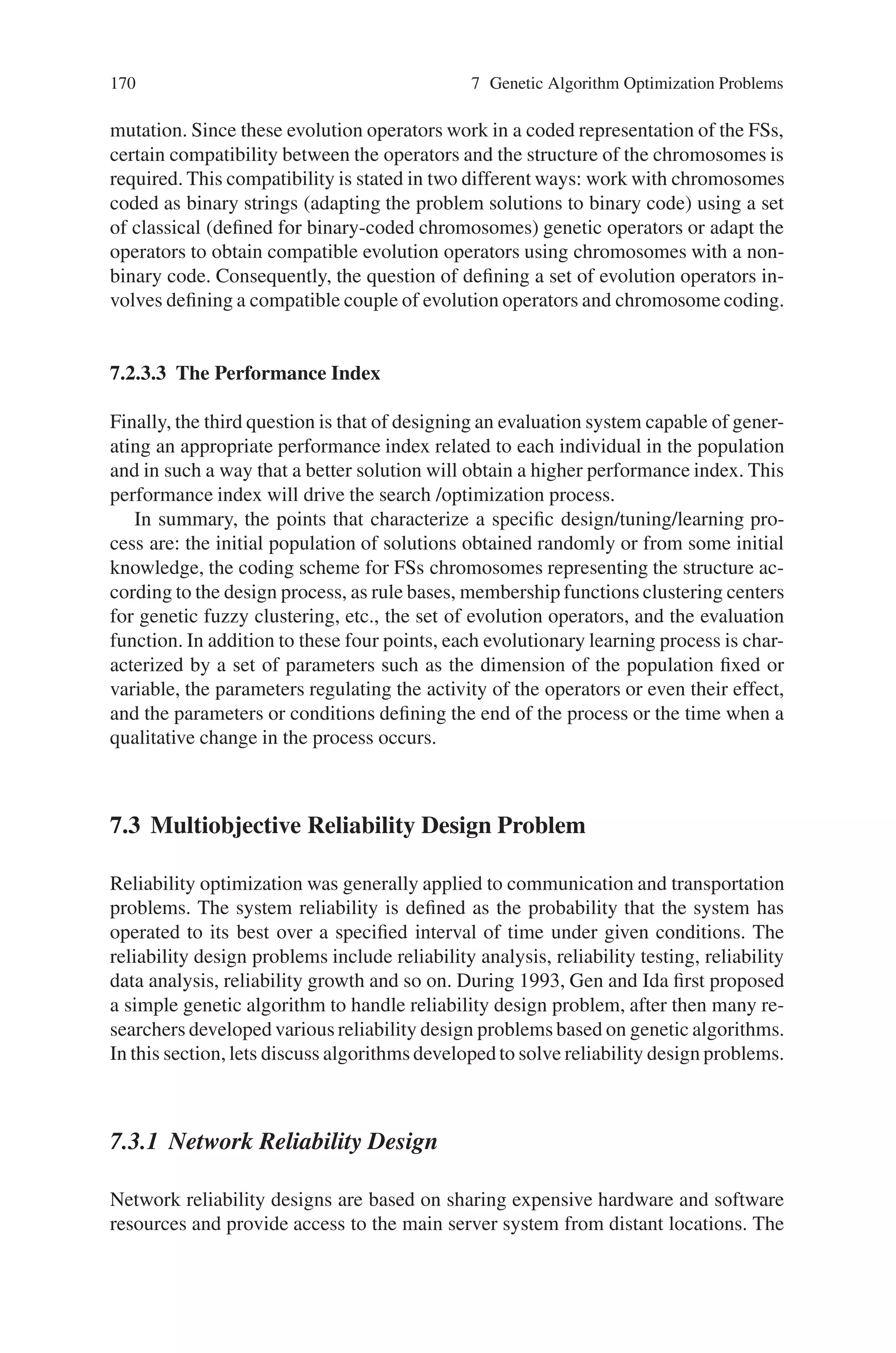 7.2 Fuzzy Optimization Problems 169
The automatic design of FSs can be considered in many cases as an optimization
or search process on the space of potential solutions FSs. GAs are the best known
and most widely used global search technique with an ability to explore and exploit a
given operating space using available performance measures. A priori knowledge in
the form of linguistic variables, fuzzy membership function parameters, fuzzy rules,
number of rules, etc., may be incorporated easily into the genetic design process.
The generic code structure and independent performance features of GAs make
them suitable candidates for incorporating a priori knowledge. Over the last few
years, these advantages have extended the use of GAs in the development of a wide
range of approaches for designing fuzzy systems. As in the general case of FSs,
the main application area of GFSs is system modeling /control. Regardless of the
kind of optimization problem, i.e., given a system to be modeled or controlled, the
involved design /tuning /learning process will be based on evolution. Three points
are the keys to a genetic process:
• the population of potential solutions
• the pair evolution operators/code, and
• the performance index.
7.2.3.1 The Population of Potential Solutions
The learning search process works on a population of potential solutions to the
problem. The individuals of the population are called chromosomes. Different ap-
proaches have been considered, but the most widely used is the so-called Pittsburgh
approach. In this case, each chromosome represents a complete potential solution,
an FS. From this point of view, the learning process will work on a population of
FSs. FSs are knowledge-based systems with a processing structure and a knowl-
edge base, and considering that all the systems use an identical processing struc-
ture, the individuals in the population will be reduced to rule bases, knowledge
bases, etc. In some cases, the process starts off with an initial population obtained
from available knowledge, while in other cases the initial population is randomly
generated.
7.2.3.2 The Evolution Operators /Code
The second question is the definition of a set of evolution operators that search for
new and /or better potential solutions. The search reveals two different aspects: the
exploitation of the best solution and the exploration of the search space. The suc-
cess of evolutionary learning is specifically related to obtaining an adequate balance
between exploration and exploitation that finally depends on the selected set of evo-
lution operators. The new potential solutions are obtained by applying the evolution
operators to the members of the population; each one of these members is referred
to as an individual in the population. Basically, there are three evolution operators
that work with a code (chromosome) representing the FS: selection, crossover, and
 