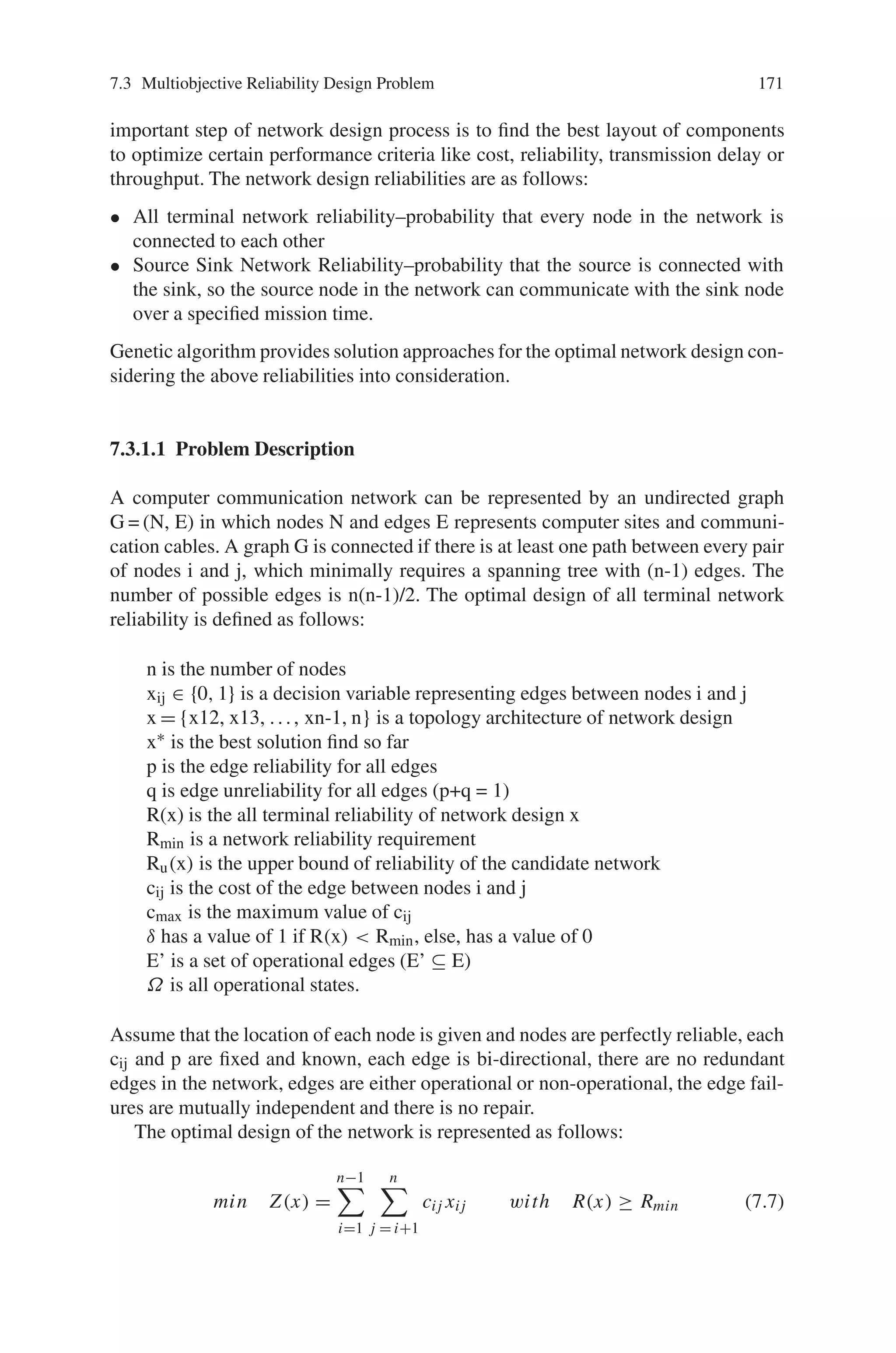 170 7 Genetic Algorithm Optimization Problems
mutation. Since these evolution operators work in a coded representation of the FSs,
certain compatibility between the operators and the structure of the chromosomes is
required. This compatibility is stated in two different ways: work with chromosomes
coded as binary strings (adapting the problem solutions to binary code) using a set
of classical (defined for binary-coded chromosomes) genetic operators or adapt the
operators to obtain compatible evolution operators using chromosomes with a non-
binary code. Consequently, the question of defining a set of evolution operators in-
volves defining a compatible couple of evolution operators and chromosome coding.
7.2.3.3 The Performance Index
Finally, the third question is that of designing an evaluation system capable of gener-
ating an appropriate performance index related to each individual in the population
and in such a way that a better solution will obtain a higher performance index. This
performance index will drive the search /optimization process.
In summary, the points that characterize a specific design/tuning/learning pro-
cess are: the initial population of solutions obtained randomly or from some initial
knowledge, the coding scheme for FSs chromosomes representing the structure ac-
cording to the design process, as rule bases, membership functions clustering centers
for genetic fuzzy clustering, etc., the set of evolution operators, and the evaluation
function. In addition to these four points, each evolutionary learning process is char-
acterized by a set of parameters such as the dimension of the population fixed or
variable, the parameters regulating the activity of the operators or even their effect,
and the parameters or conditions defining the end of the process or the time when a
qualitative change in the process occurs.
7.3 Multiobjective Reliability Design Problem
Reliability optimization was generally applied to communication and transportation
problems. The system reliability is defined as the probability that the system has
operated to its best over a specified interval of time under given conditions. The
reliability design problems include reliability analysis, reliability testing, reliability
data analysis, reliability growth and so on. During 1993, Gen and Ida first proposed
a simple genetic algorithm to handle reliability design problem, after then many re-
searchers developed various reliability design problems based on genetic algorithms.
In this section, lets discuss algorithms developed to solve reliability design problems.
7.3.1 Network Reliability Design
Network reliability designs are based on sharing expensive hardware and software
resources and provide access to the main server system from distant locations. The
 