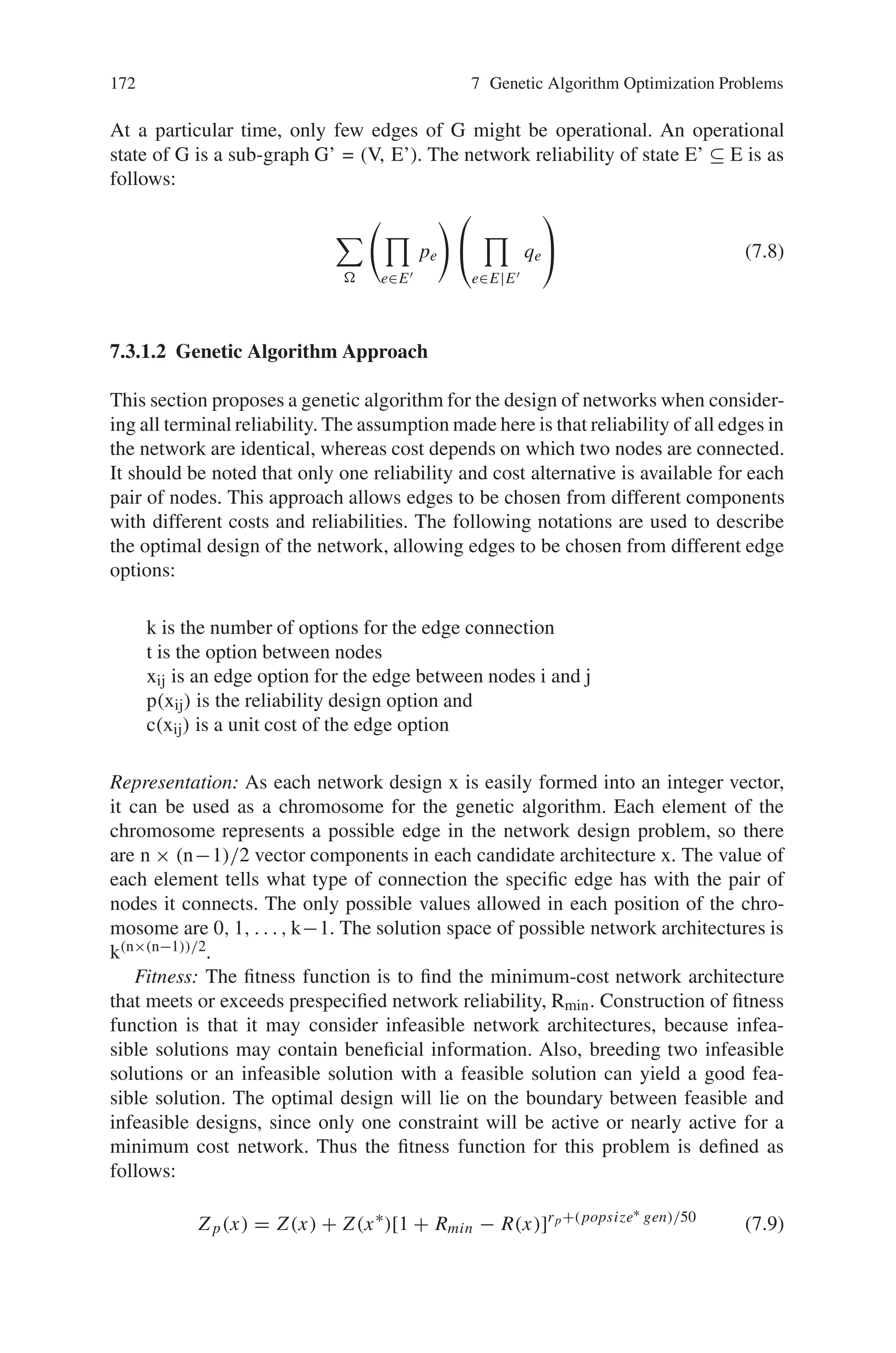 7.3 Multiobjective Reliability Design Problem 171
important step of network design process is to find the best layout of components
to optimize certain performance criteria like cost, reliability, transmission delay or
throughput. The network design reliabilities are as follows:
• All terminal network reliability–probability that every node in the network is
connected to each other
• Source Sink Network Reliability–probability that the source is connected with
the sink, so the source node in the network can communicate with the sink node
over a specified mission time.
Genetic algorithm provides solution approaches for the optimal network design con-
sidering the above reliabilities into consideration.
7.3.1.1 Problem Description
A computer communication network can be represented by an undirected graph
G = (N, E) in which nodes N and edges E represents computer sites and communi-
cation cables. A graph G is connected if there is at least one path between every pair
of nodes i and j, which minimally requires a spanning tree with (n-1) edges. The
number of possible edges is n(n-1)/2. The optimal design of all terminal network
reliability is defined as follows:
n is the number of nodes
xij ∈ {0, 1} is a decision variable representing edges between nodes i and j
x ={x12, x13, ..., xn-1, n} is a topology architecture of network design
x∗ is the best solution find so far
p is the edge reliability for all edges
q is edge unreliability for all edges (p+q = 1)
R(x) is the all terminal reliability of network design x
Rmin is a network reliability requirement
Ru(x) is the upper bound of reliability of the candidate network
cij is the cost of the edge between nodes i and j
cmax is the maximum value of cij
δ has a value of 1 if R(x)  Rmin, else, has a value of 0
E’ is a set of operational edges (E’ ⊆ E)
Ω is all operational states.
Assume that the location of each node is given and nodes are perfectly reliable, each
cij and p are fixed and known, each edge is bi-directional, there are no redundant
edges in the network, edges are either operational or non-operational, the edge fail-
ures are mutually independent and there is no repair.
The optimal design of the network is represented as follows:
min Z(x) =
n−1

i=1
n

j = i+1
cij xij with R(x) ≥ Rmin (7.7)
 