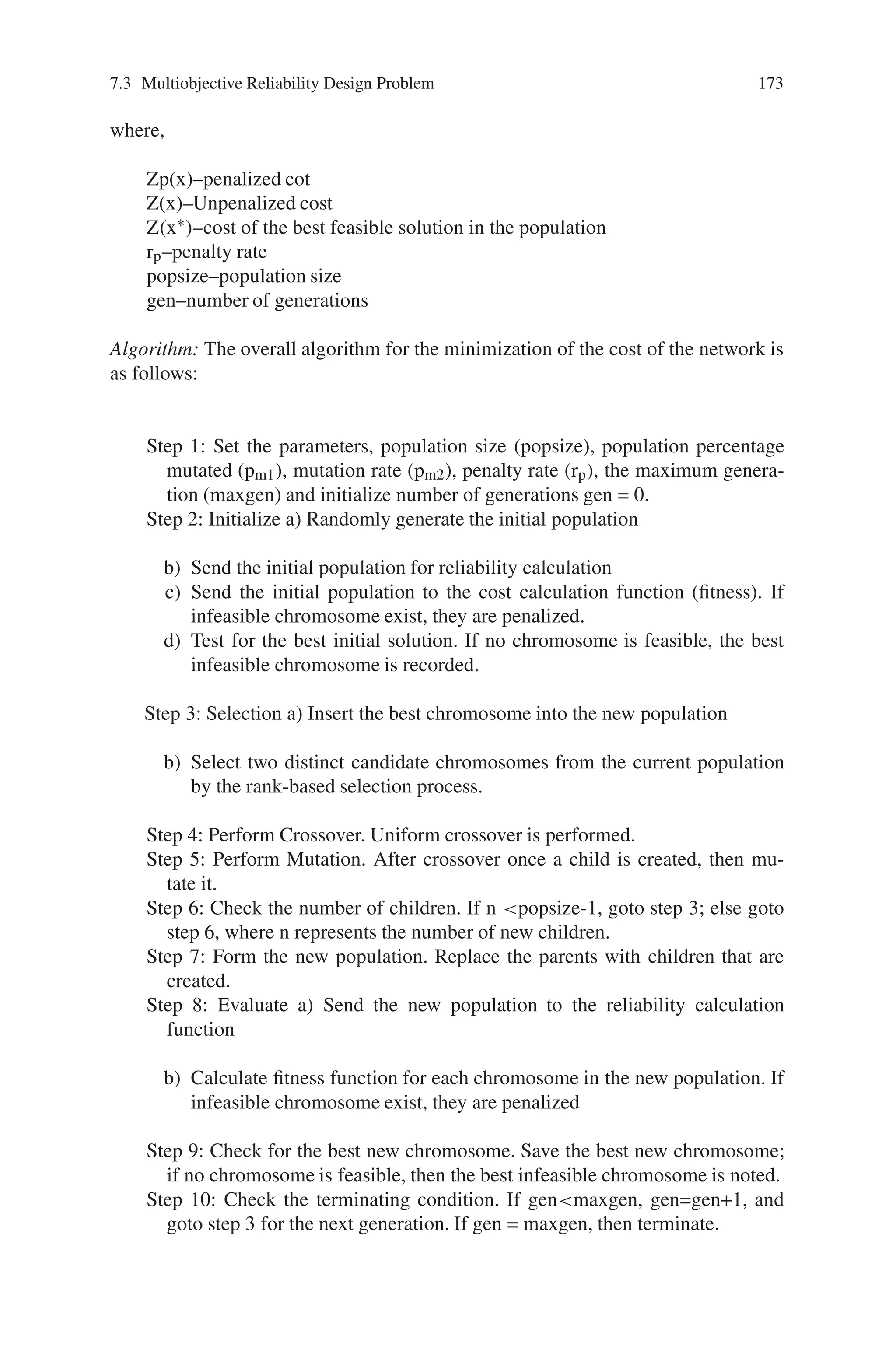 172 7 Genetic Algorithm Optimization Problems
At a particular time, only few edges of G might be operational. An operational
state of G is a sub-graph G’ = (V, E’). The network reliability of state E’ ⊆ E is as
follows:



#
e∈E
pe
$ ⎛
⎝
#
e∈E|E
qe
⎞
⎠ (7.8)
7.3.1.2 Genetic Algorithm Approach
This section proposes a genetic algorithm for the design of networks when consider-
ing all terminal reliability. The assumption made here is that reliability of all edges in
the network are identical, whereas cost depends on which two nodes are connected.
It should be noted that only one reliability and cost alternative is available for each
pair of nodes. This approach allows edges to be chosen from different components
with different costs and reliabilities. The following notations are used to describe
the optimal design of the network, allowing edges to be chosen from different edge
options:
k is the number of options for the edge connection
t is the option between nodes
xij is an edge option for the edge between nodes i and j
p(xij) is the reliability design option and
c(xij) is a unit cost of the edge option
Representation: As each network design x is easily formed into an integer vector,
it can be used as a chromosome for the genetic algorithm. Each element of the
chromosome represents a possible edge in the network design problem, so there
are n × (n−1)/2 vector components in each candidate architecture x. The value of
each element tells what type of connection the specific edge has with the pair of
nodes it connects. The only possible values allowed in each position of the chro-
mosome are 0, 1, . . . , k−1. The solution space of possible network architectures is
k(n×(n−1))/2.
Fitness: The fitness function is to find the minimum-cost network architecture
that meets or exceeds prespecified network reliability, Rmin. Construction of fitness
function is that it may consider infeasible network architectures, because infea-
sible solutions may contain beneficial information. Also, breeding two infeasible
solutions or an infeasible solution with a feasible solution can yield a good fea-
sible solution. The optimal design will lie on the boundary between feasible and
infeasible designs, since only one constraint will be active or nearly active for a
minimum cost network. Thus the fitness function for this problem is defined as
follows:
Z p(x) = Z(x) + Z(x∗
)[1 + Rmin − R(x)]rp+(popsize∗ gen)/50
(7.9)
 