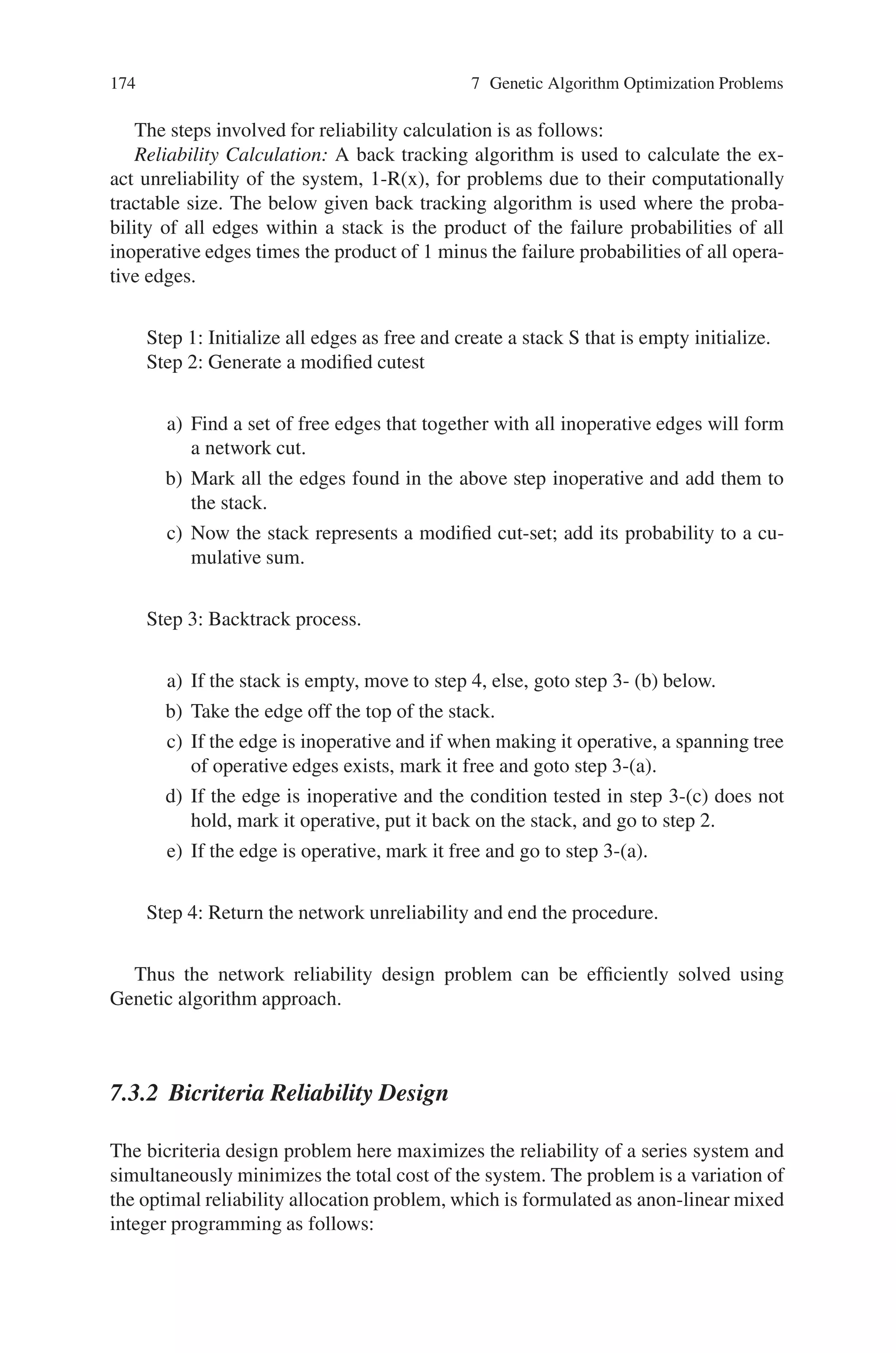 7.3 Multiobjective Reliability Design Problem 173
where,
Zp(x)–penalized cot
Z(x)–Unpenalized cost
Z(x∗)–cost of the best feasible solution in the population
rp–penalty rate
popsize–population size
gen–number of generations
Algorithm: The overall algorithm for the minimization of the cost of the network is
as follows:
Step 1: Set the parameters, population size (popsize), population percentage
mutated (pm1), mutation rate (pm2), penalty rate (rp), the maximum genera-
tion (maxgen) and initialize number of generations gen = 0.
Step 2: Initialize a) Randomly generate the initial population
b) Send the initial population for reliability calculation
c) Send the initial population to the cost calculation function (fitness). If
infeasible chromosome exist, they are penalized.
d) Test for the best initial solution. If no chromosome is feasible, the best
infeasible chromosome is recorded.
Step 3: Selection a) Insert the best chromosome into the new population
b) Select two distinct candidate chromosomes from the current population
by the rank-based selection process.
Step 4: Perform Crossover. Uniform crossover is performed.
Step 5: Perform Mutation. After crossover once a child is created, then mu-
tate it.
Step 6: Check the number of children. If n popsize-1, goto step 3; else goto
step 6, where n represents the number of new children.
Step 7: Form the new population. Replace the parents with children that are
created.
Step 8: Evaluate a) Send the new population to the reliability calculation
function
b) Calculate fitness function for each chromosome in the new population. If
infeasible chromosome exist, they are penalized
Step 9: Check for the best new chromosome. Save the best new chromosome;
if no chromosome is feasible, then the best infeasible chromosome is noted.
Step 10: Check the terminating condition. If genmaxgen, gen=gen+1, and
goto step 3 for the next generation. If gen = maxgen, then terminate.
 