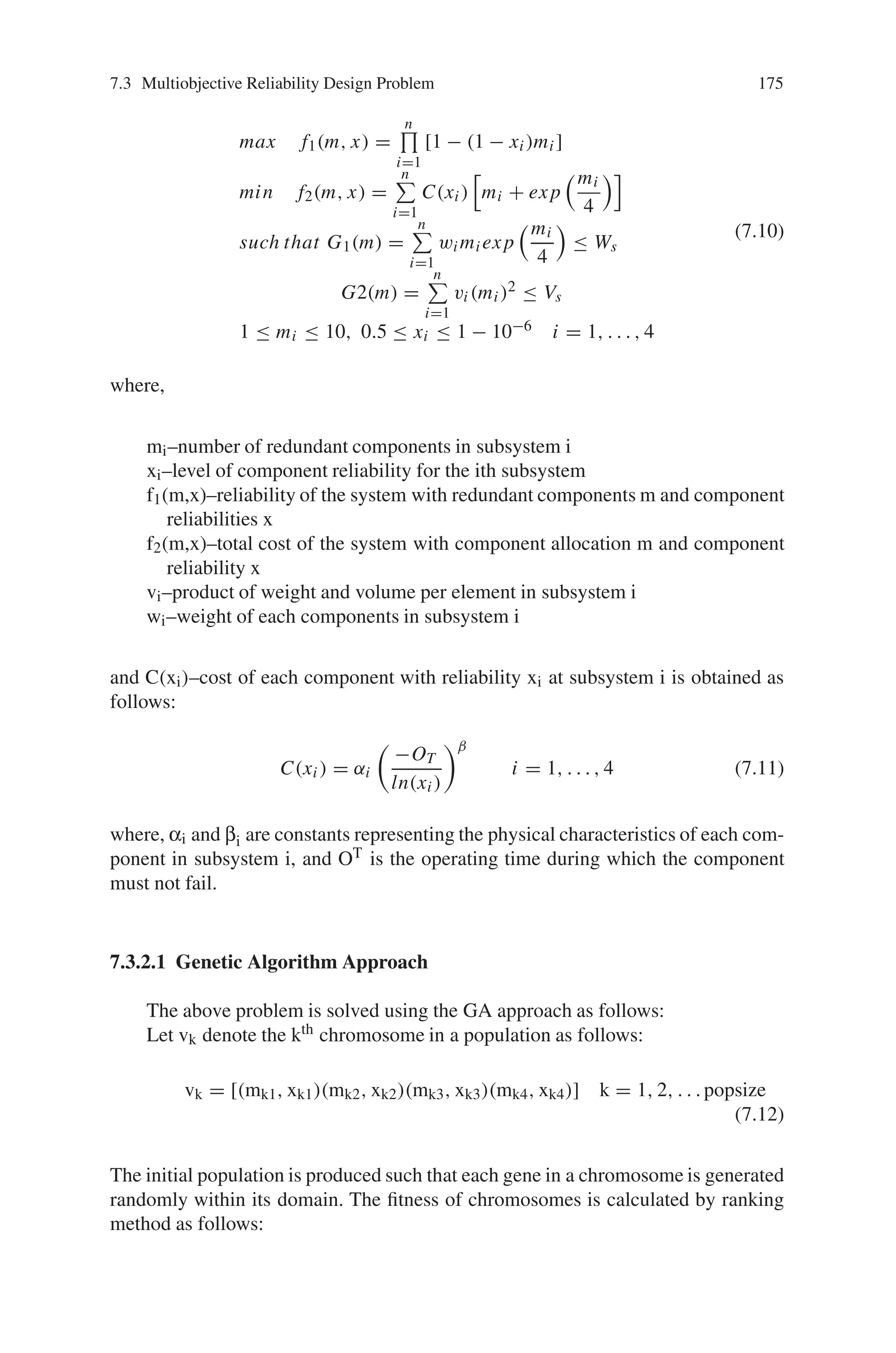 174 7 Genetic Algorithm Optimization Problems
The steps involved for reliability calculation is as follows:
Reliability Calculation: A back tracking algorithm is used to calculate the ex-
act unreliability of the system, 1-R(x), for problems due to their computationally
tractable size. The below given back tracking algorithm is used where the proba-
bility of all edges within a stack is the product of the failure probabilities of all
inoperative edges times the product of 1 minus the failure probabilities of all opera-
tive edges.
Step 1: Initialize all edges as free and create a stack S that is empty initialize.
Step 2: Generate a modified cutest
a) Find a set of free edges that together with all inoperative edges will form
a network cut.
b) Mark all the edges found in the above step inoperative and add them to
the stack.
c) Now the stack represents a modified cut-set; add its probability to a cu-
mulative sum.
Step 3: Backtrack process.
a) If the stack is empty, move to step 4, else, goto step 3- (b) below.
b) Take the edge off the top of the stack.
c) If the edge is inoperative and if when making it operative, a spanning tree
of operative edges exists, mark it free and goto step 3-(a).
d) If the edge is inoperative and the condition tested in step 3-(c) does not
hold, mark it operative, put it back on the stack, and go to step 2.
e) If the edge is operative, mark it free and go to step 3-(a).
Step 4: Return the network unreliability and end the procedure.
Thus the network reliability design problem can be efficiently solved using
Genetic algorithm approach.
7.3.2 Bicriteria Reliability Design
The bicriteria design problem here maximizes the reliability of a series system and
simultaneously minimizes the total cost of the system. The problem is a variation of
the optimal reliability allocation problem, which is formulated as anon-linear mixed
integer programming as follows:
 