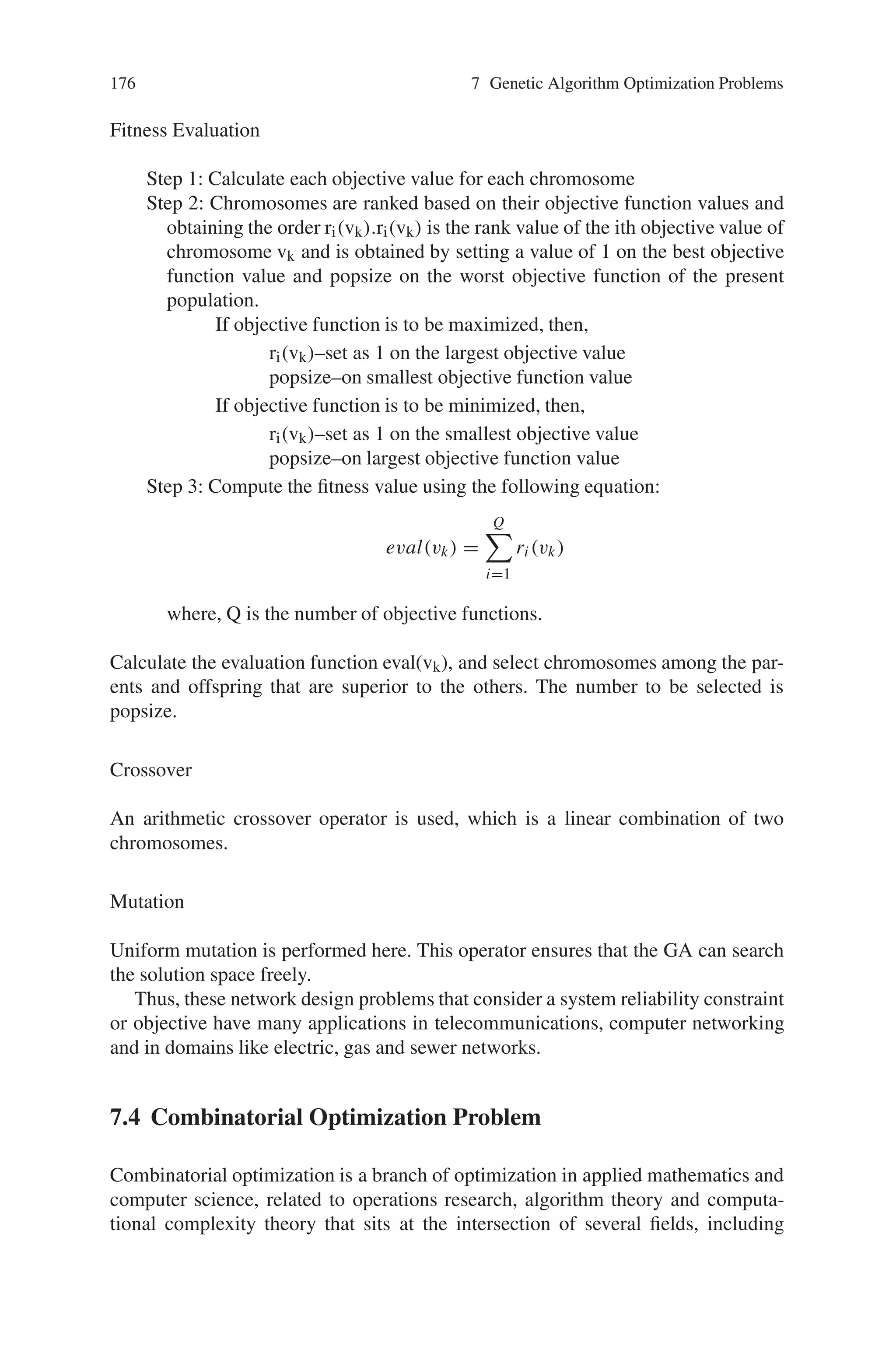 7.3 Multiobjective Reliability Design Problem 175
max f1(m, x) =
n
%
i=1
[1 − (1 − xi)mi]
min f2(m, x) =
n

i=1
C(xi)

mi + exp
mi
4
'
such that G1(m) =
n

i=1
wimiexp
mi
4
'
≤ Ws
G2(m) =
n

i=1
vi (mi)2 ≤ Vs
1 ≤ mi ≤ 10, 0.5 ≤ xi ≤ 1 − 10−6 i = 1, . . . , 4
(7.10)
where,
mi–number of redundant components in subsystem i
xi–level of component reliability for the ith subsystem
f1(m,x)–reliability of the system with redundant components m and component
reliabilities x
f2(m,x)–total cost of the system with component allocation m and component
reliability x
vi–product of weight and volume per element in subsystem i
wi–weight of each components in subsystem i
and C(xi)–cost of each component with reliability xi at subsystem i is obtained as
follows:
C(xi ) = αi

−OT
ln(xi)
β
i = 1, . . . , 4 (7.11)
where, αi and βi are constants representing the physical characteristics of each com-
ponent in subsystem i, and OT is the operating time during which the component
must not fail.
7.3.2.1 Genetic Algorithm Approach
The above problem is solved using the GA approach as follows:
Let vk denote the kth chromosome in a population as follows:
vk = [(mk1, xk1)(mk2, xk2)(mk3, xk3)(mk4, xk4)] k = 1, 2, . . .popsize
(7.12)
The initial population is produced such that each gene in a chromosome is generated
randomly within its domain. The fitness of chromosomes is calculated by ranking
method as follows:
 