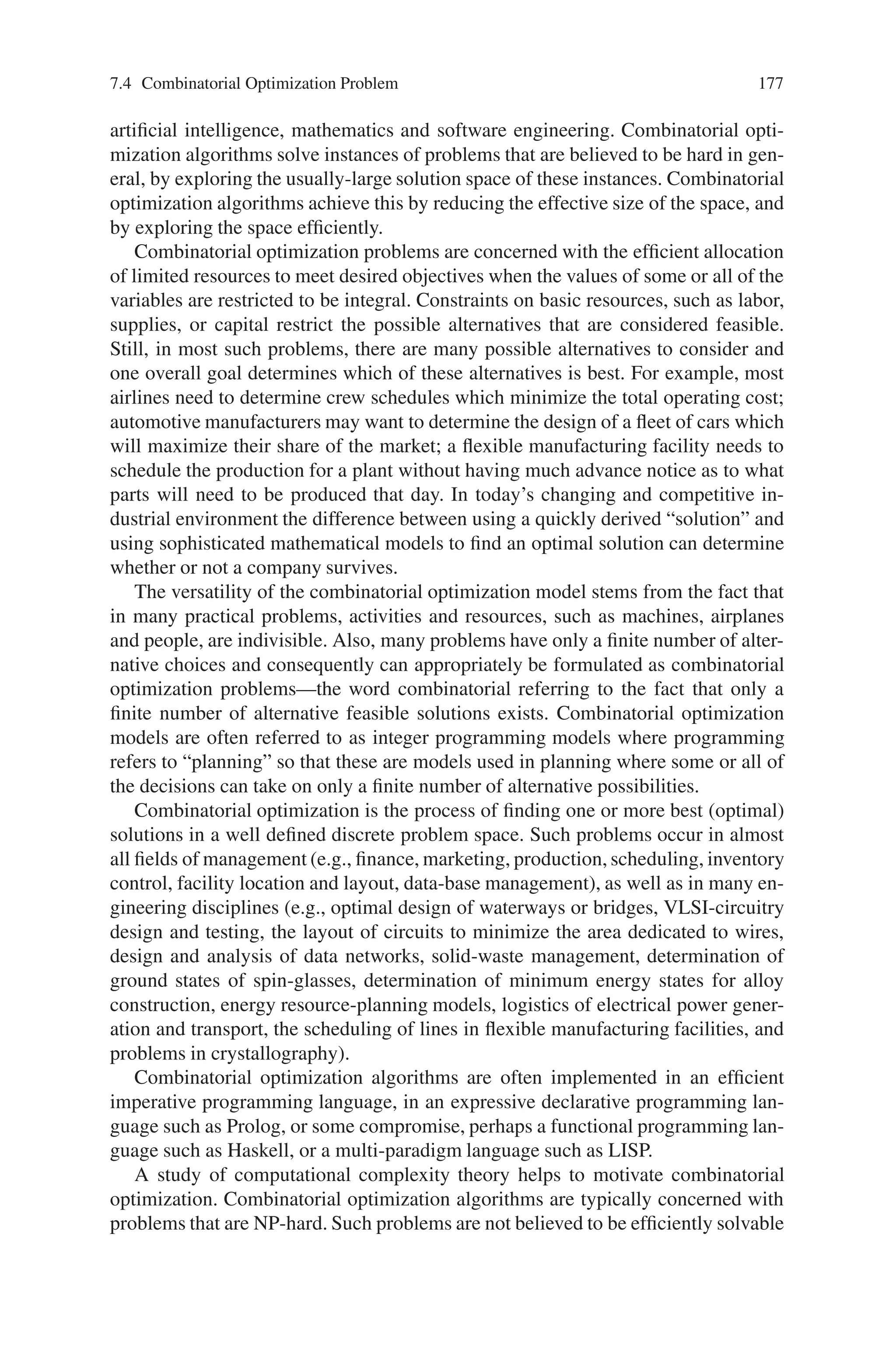 176 7 Genetic Algorithm Optimization Problems
Fitness Evaluation
Step 1: Calculate each objective value for each chromosome
Step 2: Chromosomes are ranked based on their objective function values and
obtaining the order ri(vk).ri(vk) is the rank value of the ith objective value of
chromosome vk and is obtained by setting a value of 1 on the best objective
function value and popsize on the worst objective function of the present
population.
If objective function is to be maximized, then,
ri(vk)–set as 1 on the largest objective value
popsize–on smallest objective function value
If objective function is to be minimized, then,
ri(vk)–set as 1 on the smallest objective value
popsize–on largest objective function value
Step 3: Compute the fitness value using the following equation:
eval(vk) =
Q

i=1
ri(vk)
where, Q is the number of objective functions.
Calculate the evaluation function eval(vk), and select chromosomes among the par-
ents and offspring that are superior to the others. The number to be selected is
popsize.
Crossover
An arithmetic crossover operator is used, which is a linear combination of two
chromosomes.
Mutation
Uniform mutation is performed here. This operator ensures that the GA can search
the solution space freely.
Thus, these network design problems that consider a system reliability constraint
or objective have many applications in telecommunications, computer networking
and in domains like electric, gas and sewer networks.
7.4 Combinatorial Optimization Problem
Combinatorial optimization is a branch of optimization in applied mathematics and
computer science, related to operations research, algorithm theory and computa-
tional complexity theory that sits at the intersection of several fields, including
 