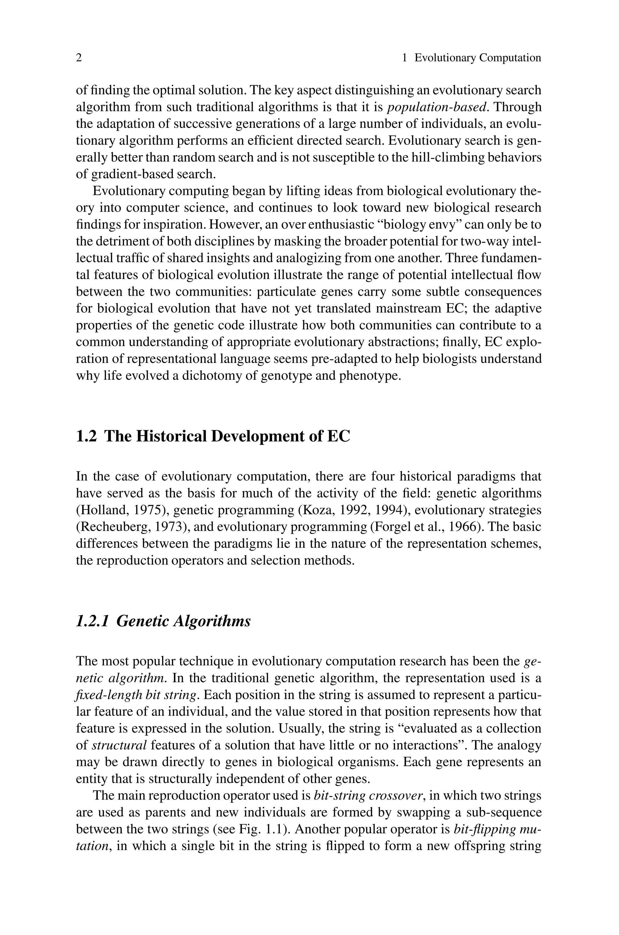 2 1 Evolutionary Computation
of finding the optimal solution. The key aspect distinguishing an evolutionary search
algorithm from such traditional algorithms is that it is population-based. Through
the adaptation of successive generations of a large number of individuals, an evolu-
tionary algorithm performs an efficient directed search. Evolutionary search is gen-
erally better than random search and is not susceptible to the hill-climbing behaviors
of gradient-based search.
Evolutionary computing began by lifting ideas from biological evolutionary the-
ory into computer science, and continues to look toward new biological research
findings for inspiration. However, an over enthusiastic “biology envy” can only be to
the detriment of both disciplines by masking the broader potential for two-way intel-
lectual traffic of shared insights and analogizing from one another. Three fundamen-
tal features of biological evolution illustrate the range of potential intellectual flow
between the two communities: particulate genes carry some subtle consequences
for biological evolution that have not yet translated mainstream EC; the adaptive
properties of the genetic code illustrate how both communities can contribute to a
common understanding of appropriate evolutionary abstractions; finally, EC explo-
ration of representational language seems pre-adapted to help biologists understand
why life evolved a dichotomy of genotype and phenotype.
1.2 The Historical Development of EC
In the case of evolutionary computation, there are four historical paradigms that
have served as the basis for much of the activity of the field: genetic algorithms
(Holland, 1975), genetic programming (Koza, 1992, 1994), evolutionary strategies
(Recheuberg, 1973), and evolutionary programming (Forgel et al., 1966). The basic
differences between the paradigms lie in the nature of the representation schemes,
the reproduction operators and selection methods.
1.2.1 Genetic Algorithms
The most popular technique in evolutionary computation research has been the ge-
netic algorithm. In the traditional genetic algorithm, the representation used is a
fixed-length bit string. Each position in the string is assumed to represent a particu-
lar feature of an individual, and the value stored in that position represents how that
feature is expressed in the solution. Usually, the string is “evaluated as a collection
of structural features of a solution that have little or no interactions”. The analogy
may be drawn directly to genes in biological organisms. Each gene represents an
entity that is structurally independent of other genes.
The main reproduction operator used is bit-string crossover, in which two strings
are used as parents and new individuals are formed by swapping a sub-sequence
between the two strings (see Fig. 1.1). Another popular operator is bit-flipping mu-
tation, in which a single bit in the string is flipped to form a new offspring string
 