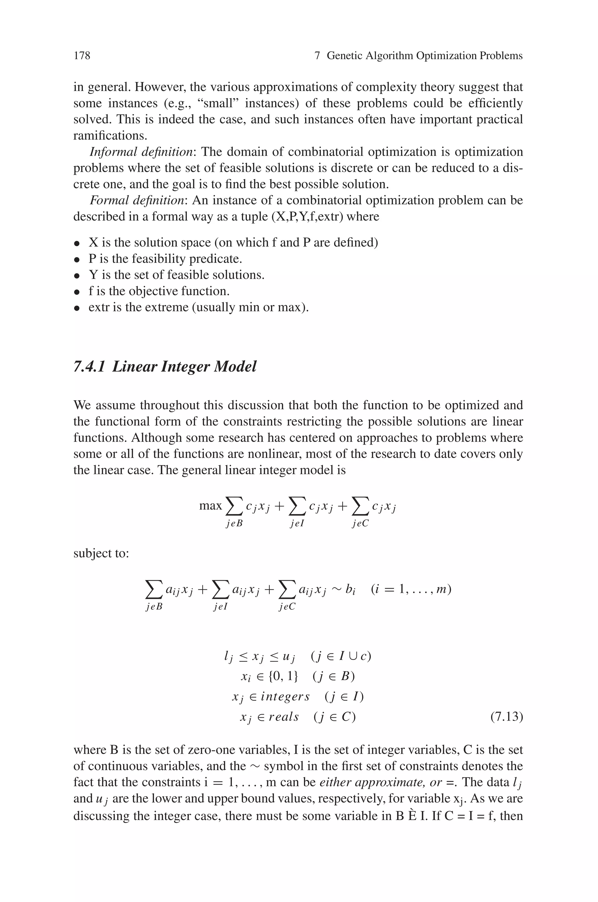 7.4 Combinatorial Optimization Problem 177
artificial intelligence, mathematics and software engineering. Combinatorial opti-
mization algorithms solve instances of problems that are believed to be hard in gen-
eral, by exploring the usually-large solution space of these instances. Combinatorial
optimization algorithms achieve this by reducing the effective size of the space, and
by exploring the space efficiently.
Combinatorial optimization problems are concerned with the efficient allocation
of limited resources to meet desired objectives when the values of some or all of the
variables are restricted to be integral. Constraints on basic resources, such as labor,
supplies, or capital restrict the possible alternatives that are considered feasible.
Still, in most such problems, there are many possible alternatives to consider and
one overall goal determines which of these alternatives is best. For example, most
airlines need to determine crew schedules which minimize the total operating cost;
automotive manufacturers may want to determine the design of a fleet of cars which
will maximize their share of the market; a flexible manufacturing facility needs to
schedule the production for a plant without having much advance notice as to what
parts will need to be produced that day. In today’s changing and competitive in-
dustrial environment the difference between using a quickly derived “solution” and
using sophisticated mathematical models to find an optimal solution can determine
whether or not a company survives.
The versatility of the combinatorial optimization model stems from the fact that
in many practical problems, activities and resources, such as machines, airplanes
and people, are indivisible. Also, many problems have only a finite number of alter-
native choices and consequently can appropriately be formulated as combinatorial
optimization problems—the word combinatorial referring to the fact that only a
finite number of alternative feasible solutions exists. Combinatorial optimization
models are often referred to as integer programming models where programming
refers to “planning” so that these are models used in planning where some or all of
the decisions can take on only a finite number of alternative possibilities.
Combinatorial optimization is the process of finding one or more best (optimal)
solutions in a well defined discrete problem space. Such problems occur in almost
all fields of management (e.g., finance, marketing, production, scheduling, inventory
control, facility location and layout, data-base management), as well as in many en-
gineering disciplines (e.g., optimal design of waterways or bridges, VLSI-circuitry
design and testing, the layout of circuits to minimize the area dedicated to wires,
design and analysis of data networks, solid-waste management, determination of
ground states of spin-glasses, determination of minimum energy states for alloy
construction, energy resource-planning models, logistics of electrical power gener-
ation and transport, the scheduling of lines in flexible manufacturing facilities, and
problems in crystallography).
Combinatorial optimization algorithms are often implemented in an efficient
imperative programming language, in an expressive declarative programming lan-
guage such as Prolog, or some compromise, perhaps a functional programming lan-
guage such as Haskell, or a multi-paradigm language such as LISP.
A study of computational complexity theory helps to motivate combinatorial
optimization. Combinatorial optimization algorithms are typically concerned with
problems that are NP-hard. Such problems are not believed to be efficiently solvable
 