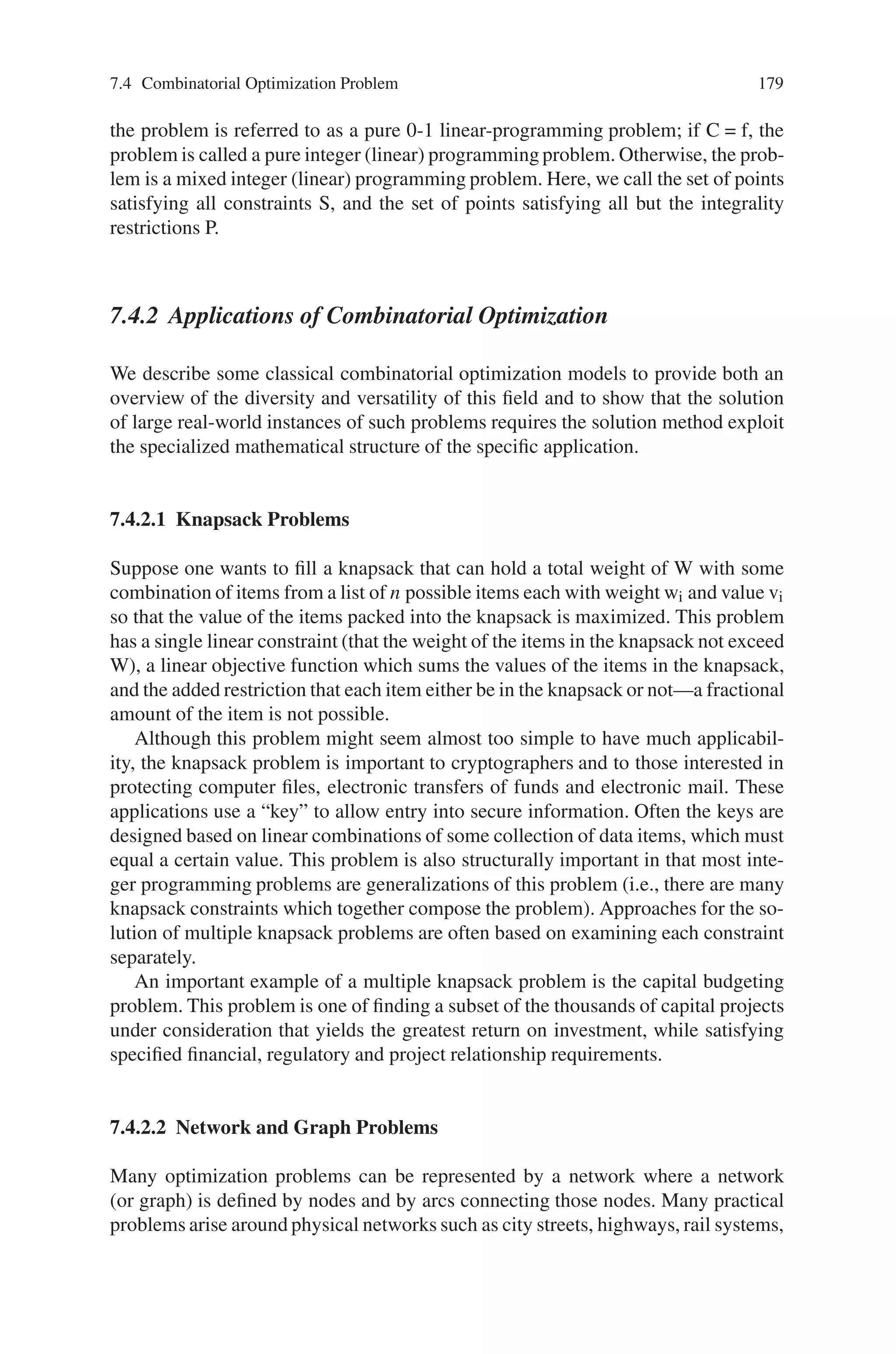 178 7 Genetic Algorithm Optimization Problems
in general. However, the various approximations of complexity theory suggest that
some instances (e.g., “small” instances) of these problems could be efficiently
solved. This is indeed the case, and such instances often have important practical
ramifications.
Informal definition: The domain of combinatorial optimization is optimization
problems where the set of feasible solutions is discrete or can be reduced to a dis-
crete one, and the goal is to find the best possible solution.
Formal definition: An instance of a combinatorial optimization problem can be
described in a formal way as a tuple (X,P,Y,f,extr) where
• X is the solution space (on which f and P are defined)
• P is the feasibility predicate.
• Y is the set of feasible solutions.
• f is the objective function.
• extr is the extreme (usually min or max).
7.4.1 Linear Integer Model
We assume throughout this discussion that both the function to be optimized and
the functional form of the constraints restricting the possible solutions are linear
functions. Although some research has centered on approaches to problems where
some or all of the functions are nonlinear, most of the research to date covers only
the linear case. The general linear integer model is
max

jeB
cj x j +

jeI
cj x j +

jeC
cj x j
subject to:

jeB
aij x j +

jeI
aij x j +

jeC
aij x j ∼ bi (i = 1, . . . , m)
lj ≤ x j ≤ u j ( j ∈ I ∪ c)
xi ∈ {0, 1} ( j ∈ B)
x j ∈ integers ( j ∈ I)
x j ∈ reals ( j ∈ C) (7.13)
where B is the set of zero-one variables, I is the set of integer variables, C is the set
of continuous variables, and the ∼ symbol in the first set of constraints denotes the
fact that the constraints i = 1, . . . , m can be either approximate, or =. The data lj
and u j are the lower and upper bound values, respectively, for variable xj. As we are
discussing the integer case, there must be some variable in B È I. If C = I = f, then
 