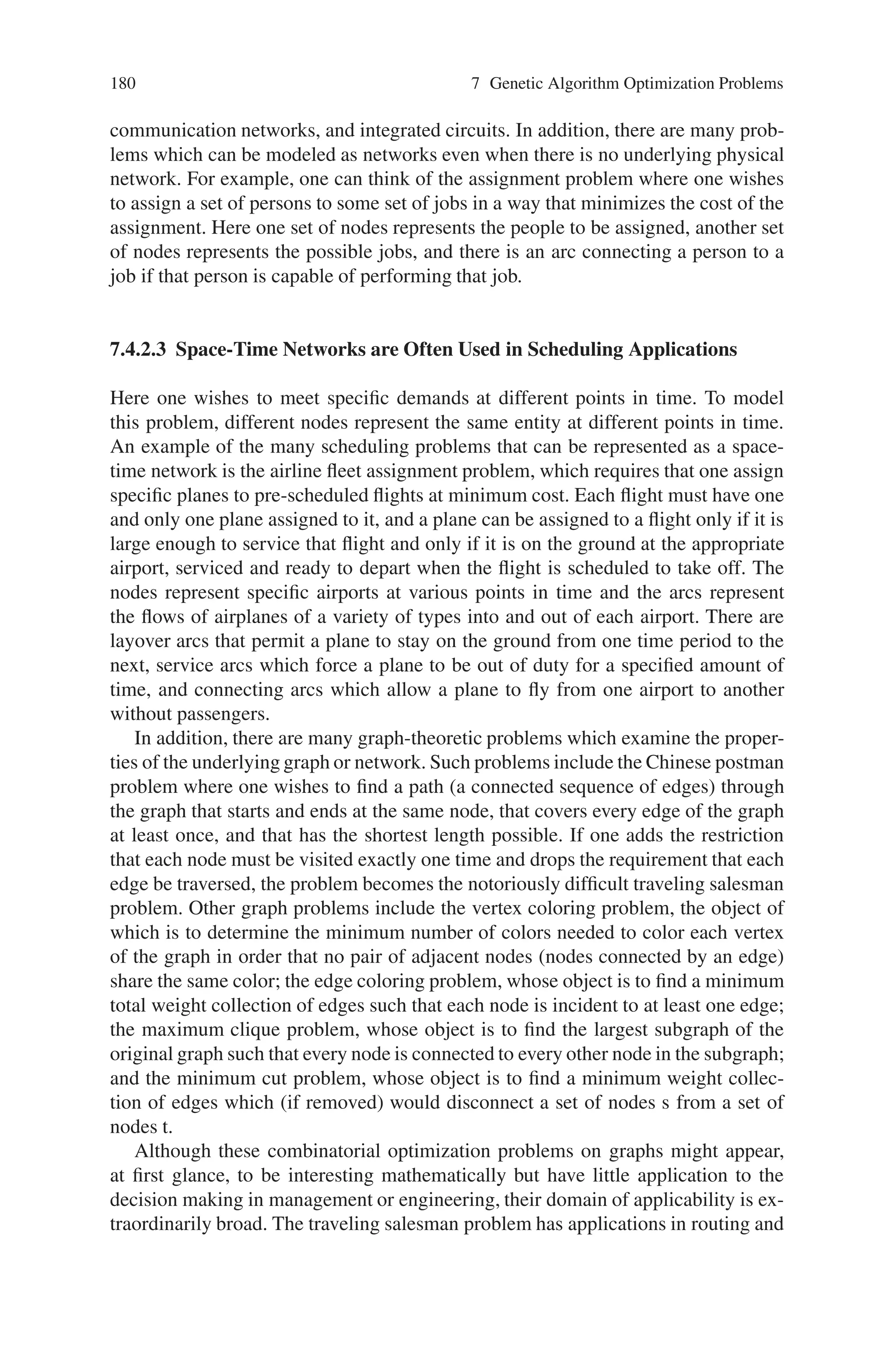 7.4 Combinatorial Optimization Problem 179
the problem is referred to as a pure 0-1 linear-programming problem; if C = f, the
problem is called a pure integer (linear) programming problem. Otherwise, the prob-
lem is a mixed integer (linear) programming problem. Here, we call the set of points
satisfying all constraints S, and the set of points satisfying all but the integrality
restrictions P.
7.4.2 Applications of Combinatorial Optimization
We describe some classical combinatorial optimization models to provide both an
overview of the diversity and versatility of this field and to show that the solution
of large real-world instances of such problems requires the solution method exploit
the specialized mathematical structure of the specific application.
7.4.2.1 Knapsack Problems
Suppose one wants to fill a knapsack that can hold a total weight of W with some
combination of items from a list of n possible items each with weight wi and value vi
so that the value of the items packed into the knapsack is maximized. This problem
has a single linear constraint (that the weight of the items in the knapsack not exceed
W), a linear objective function which sums the values of the items in the knapsack,
and the added restriction that each item either be in the knapsack or not—a fractional
amount of the item is not possible.
Although this problem might seem almost too simple to have much applicabil-
ity, the knapsack problem is important to cryptographers and to those interested in
protecting computer files, electronic transfers of funds and electronic mail. These
applications use a “key” to allow entry into secure information. Often the keys are
designed based on linear combinations of some collection of data items, which must
equal a certain value. This problem is also structurally important in that most inte-
ger programming problems are generalizations of this problem (i.e., there are many
knapsack constraints which together compose the problem). Approaches for the so-
lution of multiple knapsack problems are often based on examining each constraint
separately.
An important example of a multiple knapsack problem is the capital budgeting
problem. This problem is one of finding a subset of the thousands of capital projects
under consideration that yields the greatest return on investment, while satisfying
specified financial, regulatory and project relationship requirements.
7.4.2.2 Network and Graph Problems
Many optimization problems can be represented by a network where a network
(or graph) is defined by nodes and by arcs connecting those nodes. Many practical
problems arise around physical networks such as city streets, highways, rail systems,
 