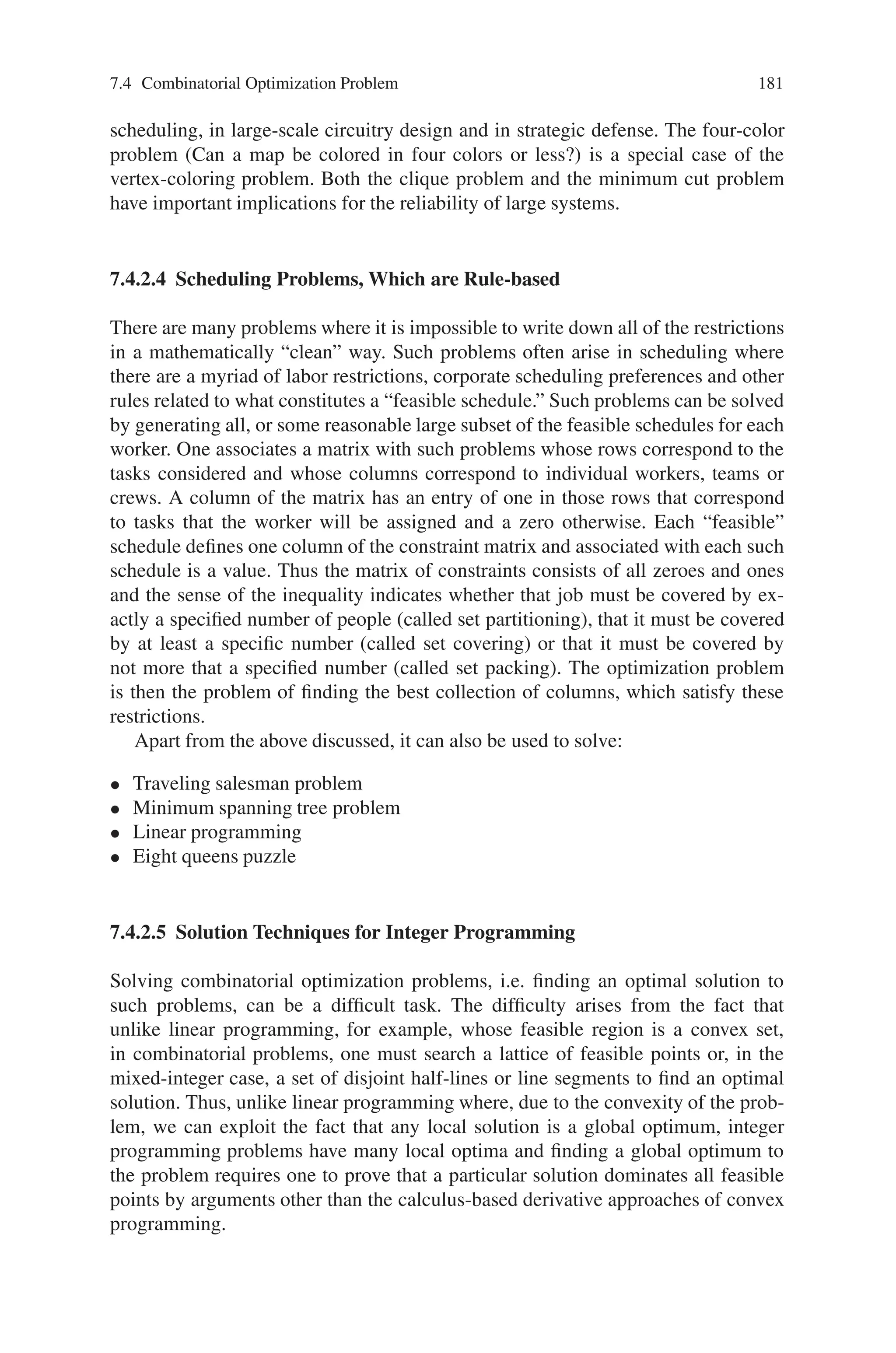 180 7 Genetic Algorithm Optimization Problems
communication networks, and integrated circuits. In addition, there are many prob-
lems which can be modeled as networks even when there is no underlying physical
network. For example, one can think of the assignment problem where one wishes
to assign a set of persons to some set of jobs in a way that minimizes the cost of the
assignment. Here one set of nodes represents the people to be assigned, another set
of nodes represents the possible jobs, and there is an arc connecting a person to a
job if that person is capable of performing that job.
7.4.2.3 Space-Time Networks are Often Used in Scheduling Applications
Here one wishes to meet specific demands at different points in time. To model
this problem, different nodes represent the same entity at different points in time.
An example of the many scheduling problems that can be represented as a space-
time network is the airline fleet assignment problem, which requires that one assign
specific planes to pre-scheduled flights at minimum cost. Each flight must have one
and only one plane assigned to it, and a plane can be assigned to a flight only if it is
large enough to service that flight and only if it is on the ground at the appropriate
airport, serviced and ready to depart when the flight is scheduled to take off. The
nodes represent specific airports at various points in time and the arcs represent
the flows of airplanes of a variety of types into and out of each airport. There are
layover arcs that permit a plane to stay on the ground from one time period to the
next, service arcs which force a plane to be out of duty for a specified amount of
time, and connecting arcs which allow a plane to fly from one airport to another
without passengers.
In addition, there are many graph-theoretic problems which examine the proper-
ties of the underlying graph or network. Such problems include the Chinese postman
problem where one wishes to find a path (a connected sequence of edges) through
the graph that starts and ends at the same node, that covers every edge of the graph
at least once, and that has the shortest length possible. If one adds the restriction
that each node must be visited exactly one time and drops the requirement that each
edge be traversed, the problem becomes the notoriously difficult traveling salesman
problem. Other graph problems include the vertex coloring problem, the object of
which is to determine the minimum number of colors needed to color each vertex
of the graph in order that no pair of adjacent nodes (nodes connected by an edge)
share the same color; the edge coloring problem, whose object is to find a minimum
total weight collection of edges such that each node is incident to at least one edge;
the maximum clique problem, whose object is to find the largest subgraph of the
original graph such that every node is connected to every other node in the subgraph;
and the minimum cut problem, whose object is to find a minimum weight collec-
tion of edges which (if removed) would disconnect a set of nodes s from a set of
nodes t.
Although these combinatorial optimization problems on graphs might appear,
at first glance, to be interesting mathematically but have little application to the
decision making in management or engineering, their domain of applicability is ex-
traordinarily broad. The traveling salesman problem has applications in routing and
 