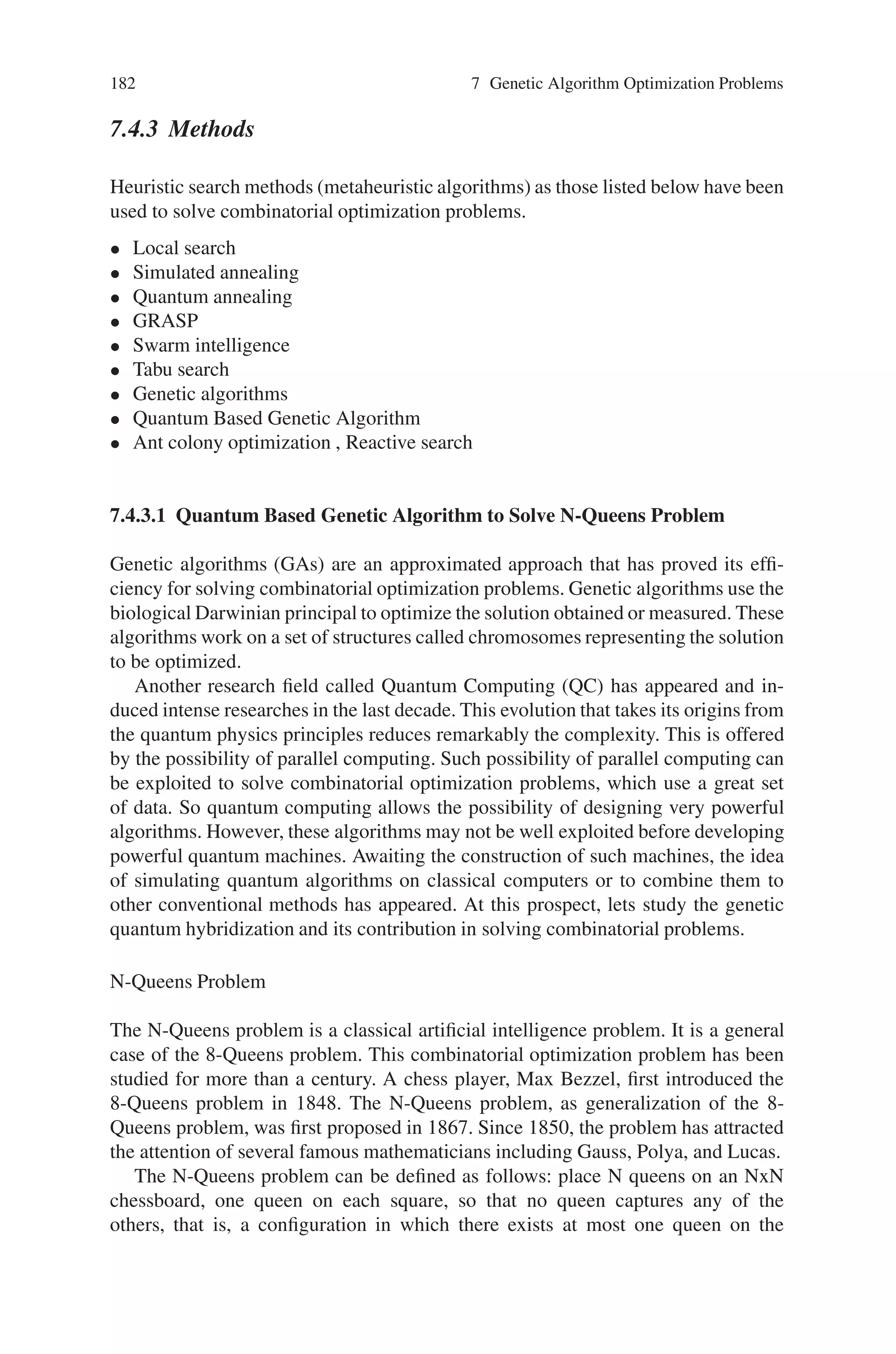 7.4 Combinatorial Optimization Problem 181
scheduling, in large-scale circuitry design and in strategic defense. The four-color
problem (Can a map be colored in four colors or less?) is a special case of the
vertex-coloring problem. Both the clique problem and the minimum cut problem
have important implications for the reliability of large systems.
7.4.2.4 Scheduling Problems, Which are Rule-based
There are many problems where it is impossible to write down all of the restrictions
in a mathematically “clean” way. Such problems often arise in scheduling where
there are a myriad of labor restrictions, corporate scheduling preferences and other
rules related to what constitutes a “feasible schedule.” Such problems can be solved
by generating all, or some reasonable large subset of the feasible schedules for each
worker. One associates a matrix with such problems whose rows correspond to the
tasks considered and whose columns correspond to individual workers, teams or
crews. A column of the matrix has an entry of one in those rows that correspond
to tasks that the worker will be assigned and a zero otherwise. Each “feasible”
schedule defines one column of the constraint matrix and associated with each such
schedule is a value. Thus the matrix of constraints consists of all zeroes and ones
and the sense of the inequality indicates whether that job must be covered by ex-
actly a specified number of people (called set partitioning), that it must be covered
by at least a specific number (called set covering) or that it must be covered by
not more that a specified number (called set packing). The optimization problem
is then the problem of finding the best collection of columns, which satisfy these
restrictions.
Apart from the above discussed, it can also be used to solve:
• Traveling salesman problem
• Minimum spanning tree problem
• Linear programming
• Eight queens puzzle
7.4.2.5 Solution Techniques for Integer Programming
Solving combinatorial optimization problems, i.e. finding an optimal solution to
such problems, can be a difficult task. The difficulty arises from the fact that
unlike linear programming, for example, whose feasible region is a convex set,
in combinatorial problems, one must search a lattice of feasible points or, in the
mixed-integer case, a set of disjoint half-lines or line segments to find an optimal
solution. Thus, unlike linear programming where, due to the convexity of the prob-
lem, we can exploit the fact that any local solution is a global optimum, integer
programming problems have many local optima and finding a global optimum to
the problem requires one to prove that a particular solution dominates all feasible
points by arguments other than the calculus-based derivative approaches of convex
programming.
 