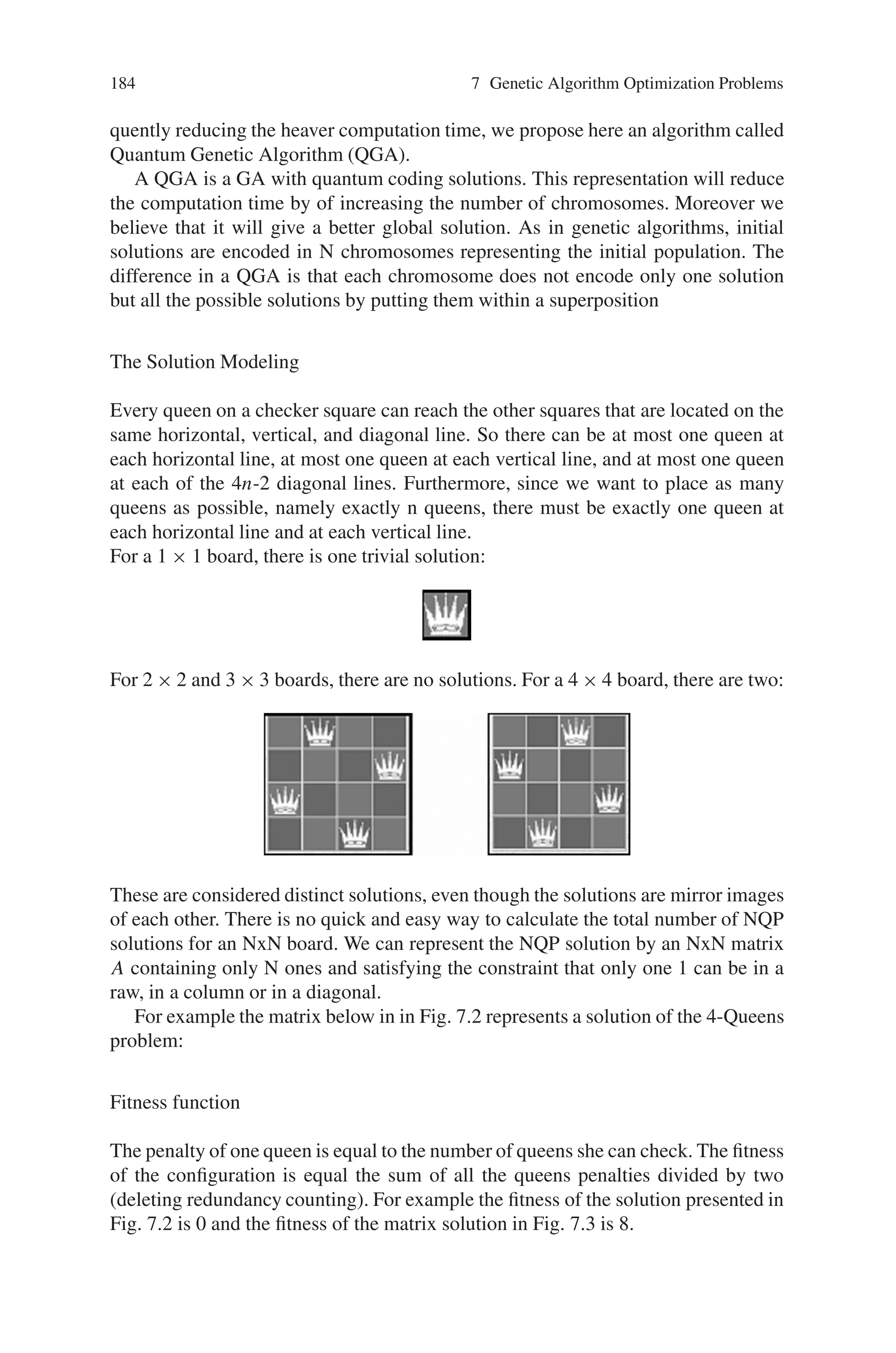 7.4 Combinatorial Optimization Problem 183
Fig. 7.1 Representation of
the N-Queens problem where
N = 8
same row, column or diagonal. A representation of N-Queens problem is given on a
chessboard in Fig. 7.1.
During the last three decades, the problem has been discussed in the context
of computer science and used as an example of backtrack algorithms, permuta-
tion generation, divide and conquer paradigm, program development methodology,
constraint satisfaction problems, integer programming, specification and neural net-
works.
A common way to solve this problem consists in trying to put the queens on the
board squares one after the other. If one queen threatens the newly introduced queen,
we withdraw the queen and search for another position. If we cannot find a solution,
we choose to remove a queen already positioned, assign it another position that has
not yet been used, and start the search again. This last operation is called a back-
track, and the whole strategy is called a trial-and-error algorithm. It is known that
for n=8, there are exactly 92 solutions, or less if we consider symmetric solutions
as equal.
The number of solutions for n = 1, 2 . . .15, is 1, 0, 0, 2, 10, 4, 40, 92, 352, 724,
2680, 14200, 73712, 365596, 2279184.
Quantum Computing
In early 80s, Richard Feynman’s observed that certain quantum mechanical effects
cannot be simulated efficiently on a classical computer. His observation led to specu-
lation that computation in general could be done more efficiently if it used this quan-
tum effects. This speculation proved justified in 1994 when Peter Shor described a
polynomial time quantum algorithm for factoring numbers. In quantum systems,
the computational space increases exponentially with the size of the system, which
enables exponential parallelism. This parallelism could lead to exponentially faster
quantum algorithms than possible classically.
N-Queens Problem Solving
Conventional GAs operate on a set of individuals (chromosomes) forming a pop-
ulation. To be more representative this population must contains a fit number of
chromosomes. This makes the solution space very large. So, the classical GAs
are usually very costly. For reducing the number of chromosomes and conse-
 