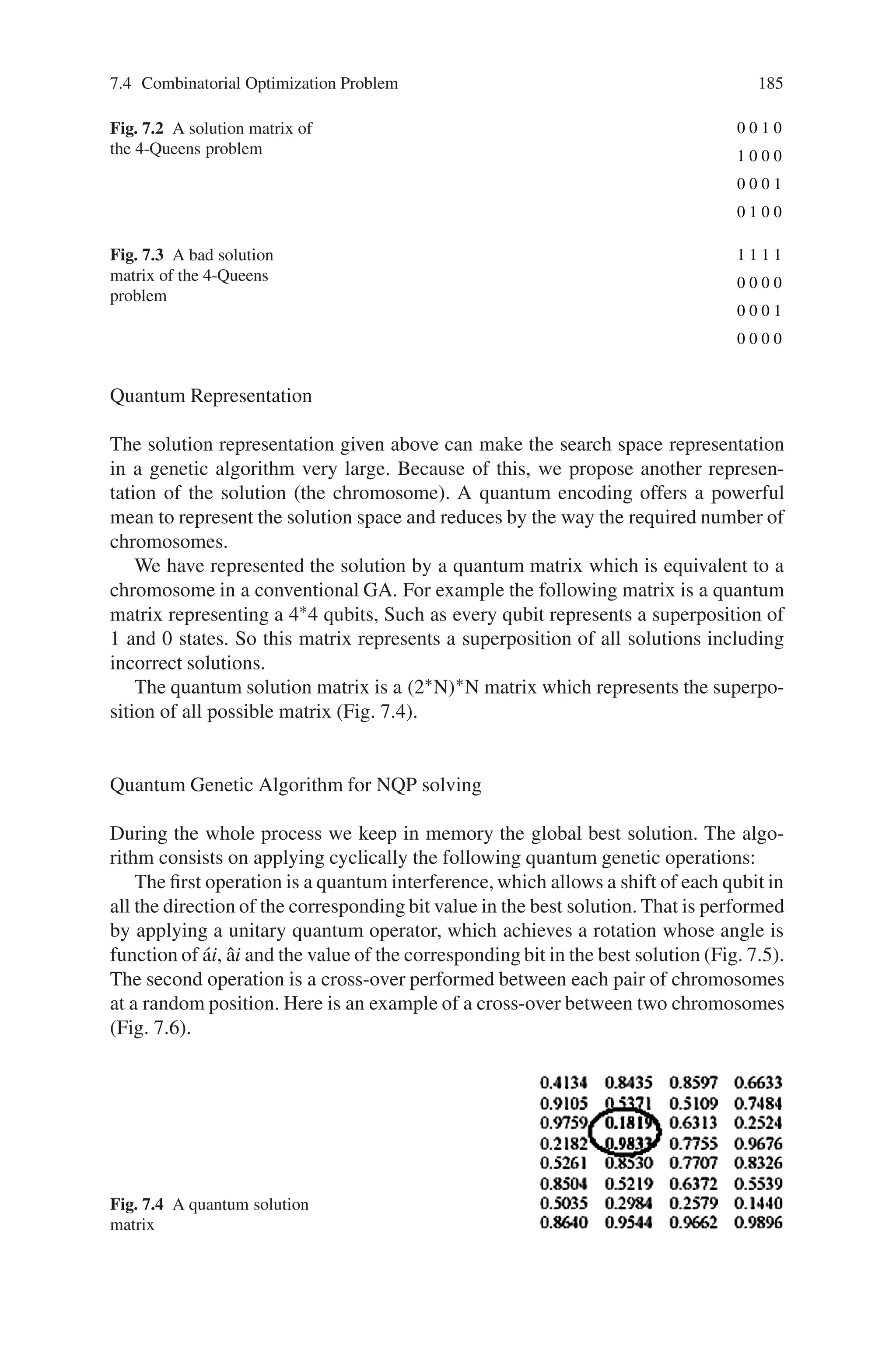 184 7 Genetic Algorithm Optimization Problems
quently reducing the heaver computation time, we propose here an algorithm called
Quantum Genetic Algorithm (QGA).
A QGA is a GA with quantum coding solutions. This representation will reduce
the computation time by of increasing the number of chromosomes. Moreover we
believe that it will give a better global solution. As in genetic algorithms, initial
solutions are encoded in N chromosomes representing the initial population. The
difference in a QGA is that each chromosome does not encode only one solution
but all the possible solutions by putting them within a superposition
The Solution Modeling
Every queen on a checker square can reach the other squares that are located on the
same horizontal, vertical, and diagonal line. So there can be at most one queen at
each horizontal line, at most one queen at each vertical line, and at most one queen
at each of the 4n-2 diagonal lines. Furthermore, since we want to place as many
queens as possible, namely exactly n queens, there must be exactly one queen at
each horizontal line and at each vertical line.
For a 1 × 1 board, there is one trivial solution:
For 2 × 2 and 3 × 3 boards, there are no solutions. For a 4 × 4 board, there are two:
These are considered distinct solutions, even though the solutions are mirror images
of each other. There is no quick and easy way to calculate the total number of NQP
solutions for an NxN board. We can represent the NQP solution by an NxN matrix
A containing only N ones and satisfying the constraint that only one 1 can be in a
raw, in a column or in a diagonal.
For example the matrix below in in Fig. 7.2 represents a solution of the 4-Queens
problem:
Fitness function
The penalty of one queen is equal to the number of queens she can check. The fitness
of the configuration is equal the sum of all the queens penalties divided by two
(deleting redundancy counting). For example the fitness of the solution presented in
Fig. 7.2 is 0 and the fitness of the matrix solution in Fig. 7.3 is 8.
 