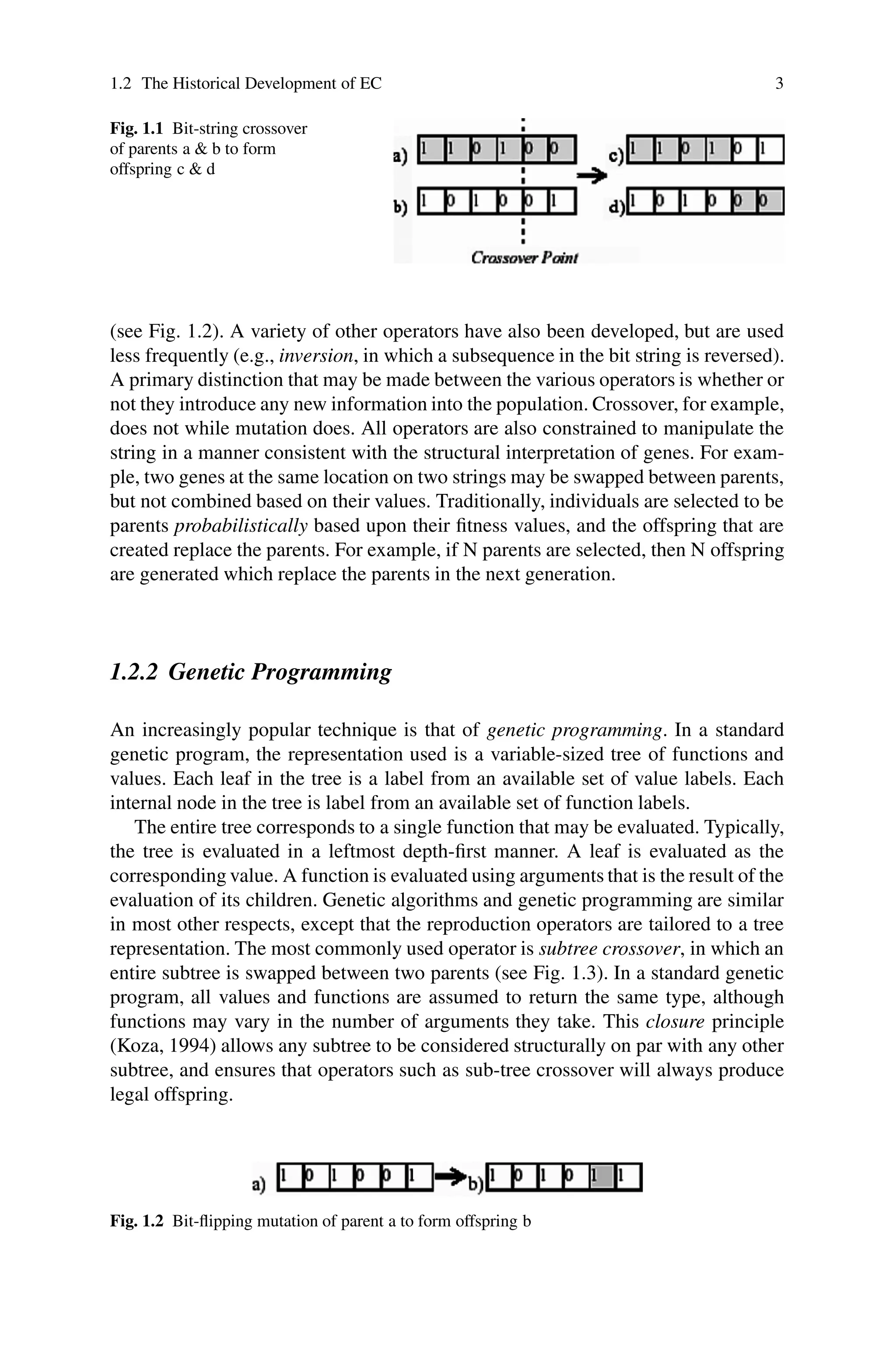 1.2 The Historical Development of EC 3
Fig. 1.1 Bit-string crossover
of parents a  b to form
offspring c  d
(see Fig. 1.2). A variety of other operators have also been developed, but are used
less frequently (e.g., inversion, in which a subsequence in the bit string is reversed).
A primary distinction that may be made between the various operators is whether or
not they introduce any new information into the population. Crossover, for example,
does not while mutation does. All operators are also constrained to manipulate the
string in a manner consistent with the structural interpretation of genes. For exam-
ple, two genes at the same location on two strings may be swapped between parents,
but not combined based on their values. Traditionally, individuals are selected to be
parents probabilistically based upon their fitness values, and the offspring that are
created replace the parents. For example, if N parents are selected, then N offspring
are generated which replace the parents in the next generation.
1.2.2 Genetic Programming
An increasingly popular technique is that of genetic programming. In a standard
genetic program, the representation used is a variable-sized tree of functions and
values. Each leaf in the tree is a label from an available set of value labels. Each
internal node in the tree is label from an available set of function labels.
The entire tree corresponds to a single function that may be evaluated. Typically,
the tree is evaluated in a leftmost depth-first manner. A leaf is evaluated as the
corresponding value. A function is evaluated using arguments that is the result of the
evaluation of its children. Genetic algorithms and genetic programming are similar
in most other respects, except that the reproduction operators are tailored to a tree
representation. The most commonly used operator is subtree crossover, in which an
entire subtree is swapped between two parents (see Fig. 1.3). In a standard genetic
program, all values and functions are assumed to return the same type, although
functions may vary in the number of arguments they take. This closure principle
(Koza, 1994) allows any subtree to be considered structurally on par with any other
subtree, and ensures that operators such as sub-tree crossover will always produce
legal offspring.
Fig. 1.2 Bit-flipping mutation of parent a to form offspring b
 
