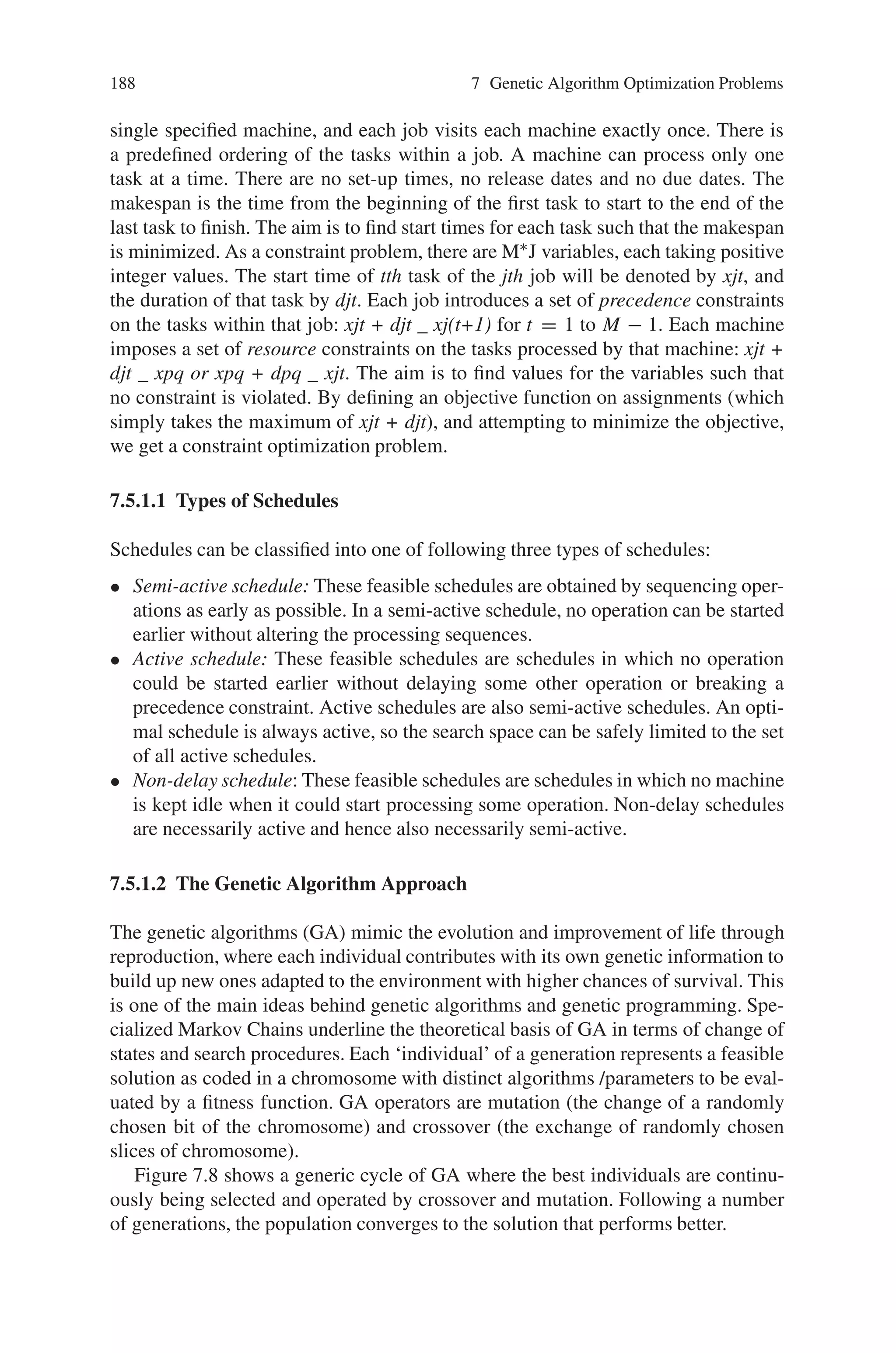 7.5 Scheduling Problems 187
7.5 Scheduling Problems
In today’s complex manufacturing setting, with multiple lines of products, each re-
quiring many different steps and machines for completion, the decision maker for
the manufacturing plant must find a way to successfully manage resources in order
to produce products in the most efficient way possible. The decision maker needs
to design a production schedule that promotes on-time delivery, and minimizes ob-
jectives such as the flow time of a product. Out of these concerns grew an area of
studies known as the scheduling problems.
Scheduling problems involve solving for the optimal schedule under various ob-
jectives, different machine environments and characteristics of the jobs. Some of
the objectives of the scheduling problems include minimizing the makespan, or the
last completion time of a job, minimizing the total completion time of all jobs, and
minimizing the total “lateness” of jobs. The user can select any number of jobs and
any number of parallel machines. Scheduling problems occurs almost everywhere in
real-world scenario, especially in the industrial engineering world. Many schedul-
ing problems from manufacturing process are quite complex in nature and very
difficult to solve by conventional optimization techniques. They belong to NP-hard
problems. This has paved way for the use of genetic algorithms to these types of
problems. The various scheduling problems include:
- Job shop scheduling
- Multiprocessor scheduling
- Multitask scheduling
- Parallel Machine scheduling
- Group Job scheduling
- Resource constrained project scheduling
- Dynamic task scheduling and so on.
In the forthcoming section lets discuss the application of genetic algorithm to job
shop scheduling problem.
7.5.1 Genetic Algorithm for Job Shop Scheduling Problems (JSSP)
Scheduling, especially job shop scheduling, has been studying for a long time. Be-
cause of its NP-Hard nature, there has not been found a global problem solver for
this kind of problems. Recently, some meta-heuristics like Simulated Annealing
(SA), Taboo Search (TS), and Genetic Algorithms (GA) have been implemented as
pure methods and hybrid of different method, where the hybrid methods are supe-
rior over pure ones. The main problem is how to cope with local minima within a
reasonable time. Among them, GA has been studied and implemented to like the
other problems with success.
The JSSP consists of a number of machines, M, and a number of jobs, J. Each
job consists of M tasks, each of fixed duration. Each task must be processed on a
 