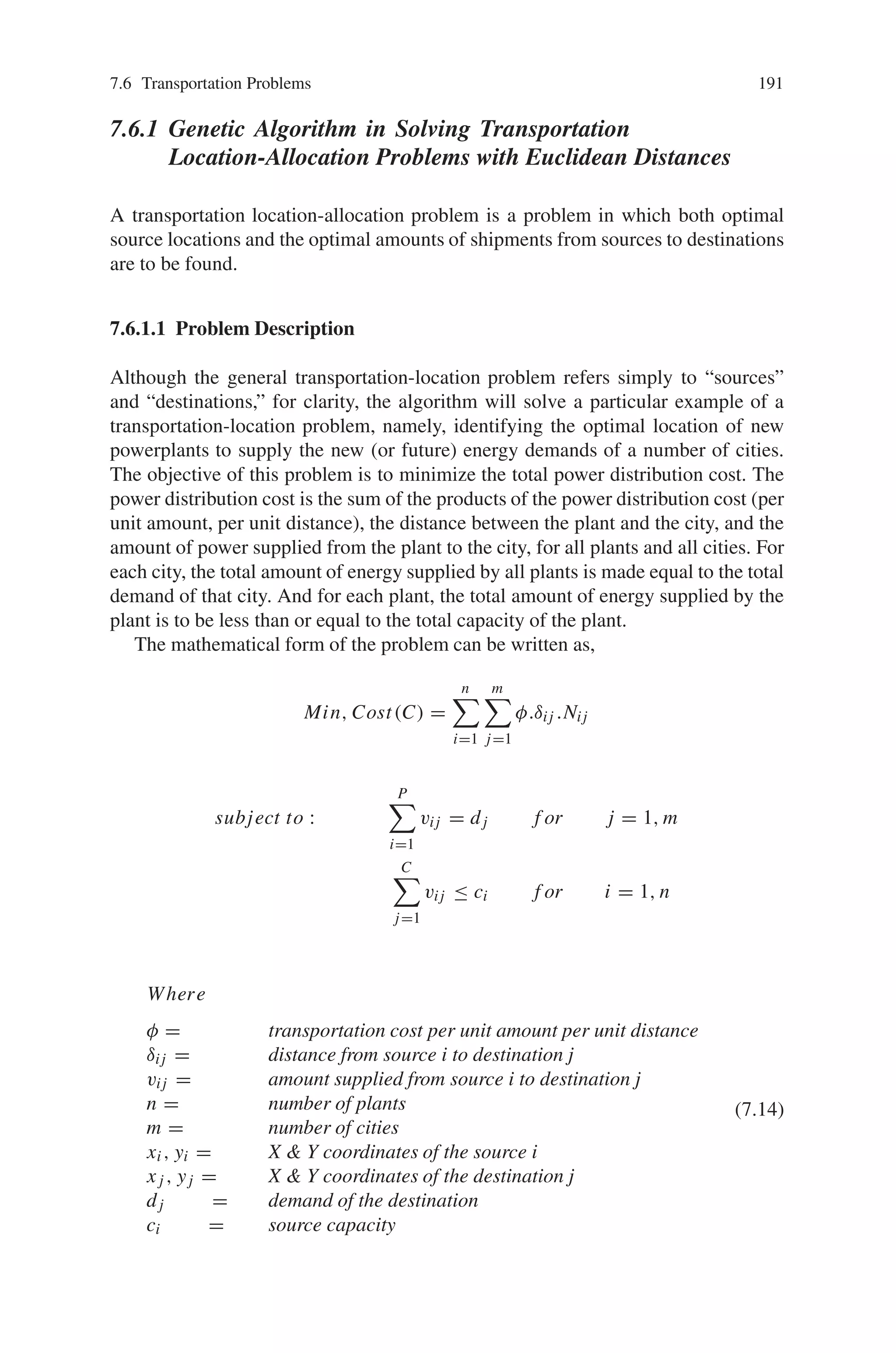 190 7 Genetic Algorithm Optimization Problems
Table 7.1 Results obtained from genetic algorithms
# Dec. Opt. GA makespan GA Idle time
Time % Time %
ABZ5 100 1234 1313 6.4 1314 6.4
ABZ6 100 943 994 5.4 982 4.1
LA18 100 848 940 10.8 897 5.7
LA17 100 784 872 11.2 854 8.9
LA20 100 902 979 8.5 1006 11.5
LA16 100 945 1031 9.1 1036 9.6
LA19 100 842 945 12.2 965 14.6
ORB01 100 1059 1230 16.1 1229 16.0
LA25 150 977 1129 15.5 1207 23.5
FT10 100 930 1032 10.9 1010 8.6
LA24 150 935 1091 16.6 1083 15.8
LA21 150 1046 1222 16.8 1260 20.4
LA27 200 1235 1507 22.0 1538 24.5
ABZ7 300 655 779 18.9 787 20.1
LA38 225 1196 1476 23.4 1485 24.1
LA40 225 1222 1569 28.3 1540 26.0
LA29 200 1130 1422 25.8 1501 32.8
ABZ9 300 656 795 21.1 843 28.5
ABZ8 300 638 823 28.9 827 29.6
The total size of the population is 100 individuals and the number of generations is
number machines∗number job ∗10, the crossover probability is 80% and mutation
probability is 25%, and each decision is coded as 8 bits. The increase of population
size does not change the results too much, but increase the processing time. For
example, in LA20 problem using makespan fitness, the final result was 959 time
units after 35 generations of 900 individuals (no better solution was founded until
149,500 generations) and 979 time units with 100 individuals. Table 7.1 shows the
results for both fitness functions at columns “GA makespan” and “GA Idle time”.
Table 7.1 shows the results of several problems of Operations Research literature
available in Internet. The columns “Time” contains the makespan and “%” contains
the percentage of the optimal value (column “Opt.”).
Thus, Genetic Algorithms can be applied to a wide range of scheduling problems
of all kind.
7.6 Transportation Problems
The transportation problems include the determination of optimum transportation
patterns, analysis of production scheduling problems including inventory control,
transshipment problems and several other assignment problems. In this section lets
discuss how genetic algorithm is applied to solve transportation problems.
 