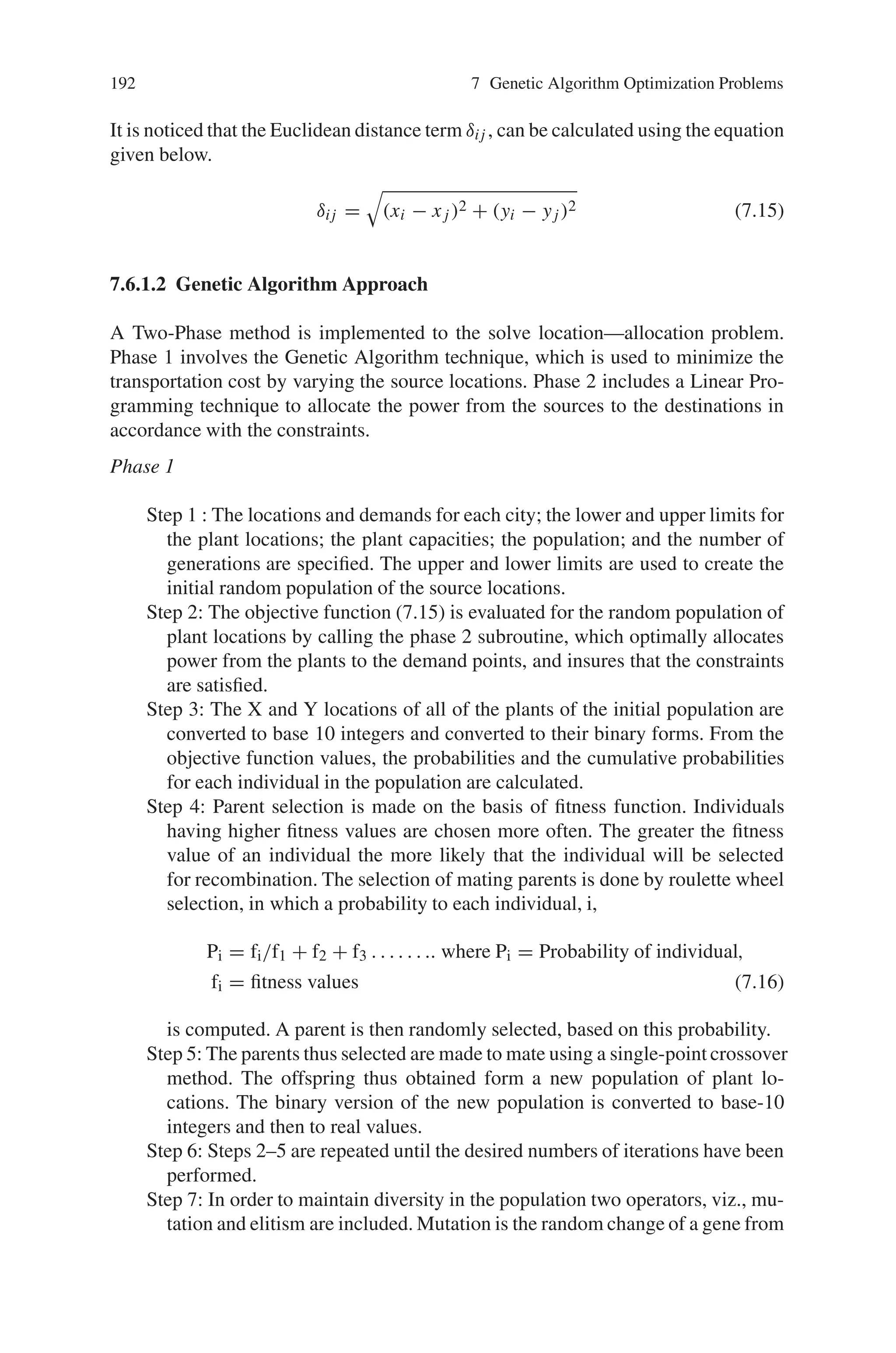 7.6 Transportation Problems 191
7.6.1 Genetic Algorithm in Solving Transportation
Location-Allocation Problems with Euclidean Distances
A transportation location-allocation problem is a problem in which both optimal
source locations and the optimal amounts of shipments from sources to destinations
are to be found.
7.6.1.1 Problem Description
Although the general transportation-location problem refers simply to “sources”
and “destinations,” for clarity, the algorithm will solve a particular example of a
transportation-location problem, namely, identifying the optimal location of new
powerplants to supply the new (or future) energy demands of a number of cities.
The objective of this problem is to minimize the total power distribution cost. The
power distribution cost is the sum of the products of the power distribution cost (per
unit amount, per unit distance), the distance between the plant and the city, and the
amount of power supplied from the plant to the city, for all plants and all cities. For
each city, the total amount of energy supplied by all plants is made equal to the total
demand of that city. And for each plant, the total amount of energy supplied by the
plant is to be less than or equal to the total capacity of the plant.
The mathematical form of the problem can be written as,
Min, Cost(C) =
n

i=1
m

j=1
φ.δij .Nij
subject to :
P

i=1
vij = dj f or j = 1, m
C

j=1
vij ≤ ci f or i = 1, n
Where
φ = transportation cost per unit amount per unit distance
δij = distance from source i to destination j
vij = amount supplied from source i to destination j
n = number of plants
m = number of cities
xi, yi = X  Y coordinates of the source i
x j , yj = X  Y coordinates of the destination j
dj = demand of the destination
ci = source capacity
(7.14)
 