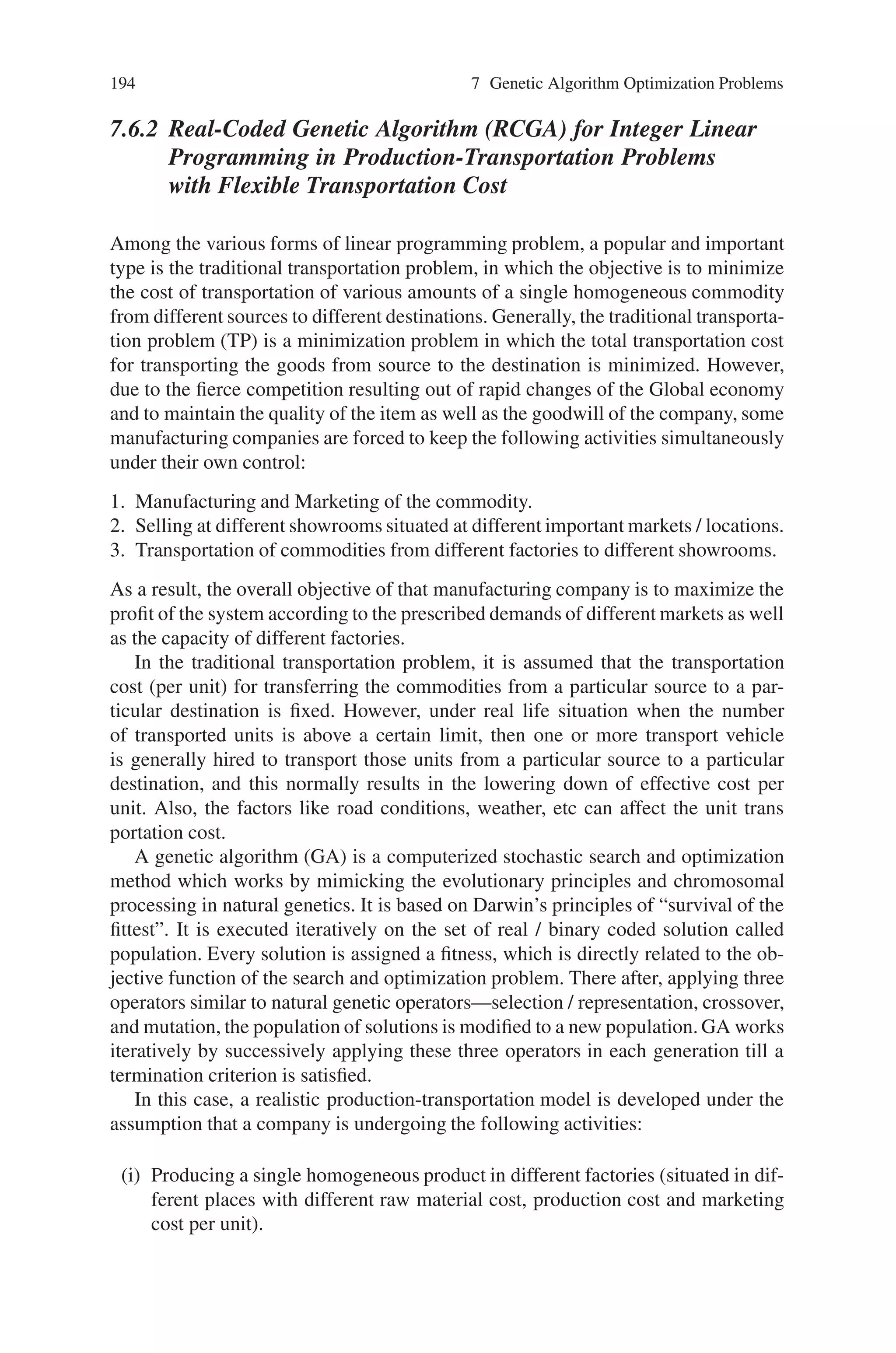 7.6 Transportation Problems 193
0 to 1 (or 1 to 0). Elitism is the procedure by which the weakest individual
of the current population is replaced by the fittest individual of the imme-
diately preceding population. The mutation, and elitism operators offer the
opportunity for new genetic material to be introduced into the population.
Step 8: The final cost and final (X and Y) location of the plants are reported.
Phase 2
In Phase 2 the random locations of the plants are received from Phase 1 and are
solved as a linear transportation problem using the simplex algorithm. The Simplex
Algorithm optimizes the cost for allocation of power from the plants to the cities,
to a minimum. The optimal cost value, which is the objective function value in the
Genetic Algorithm, is passed back to Phase 1.
A sample of 20 problems is solved using the above Genetic Algorithm and the
results are displayed and analyzed. The method described above was applied to the
sample problems given in Cooper (1972), and the efficiency of the Genetic Algo-
rithm was observed.
In the case of quality of solution, it can be seen from Table 7.2, Genetic Algo-
rithm converged to within 10% of the exact solutions. But for the large problems
(19  20), the convergence is not more appropriate; as a result parallel genetic
algorithms can be applied to improve the performance.
Table 7.2 Results obtained using GA approach
Problem
No.
Source X
destination
Exact solution GA solution Computation
Cycles
1 2 × 7 50.450 50.465 15000
2 2 × 7 72.000 72.033 9000
3 2 × 7 38.323 38.334 12500
4 2 × 7 48.850 48.850 8000
5 2 × 7 38.033 38.398 8000
6 2 × 7 44.565 44.565 6500
7 2 × 7 59.716 59.921 15000
8 2 × 7 62.204 62.380 9000
9 2 × 4 54.14246 54.16013 12500
10 2 × 5 65.78167 66.83248 15000
11 2 × 6 68.28538 68.78933 12500
12 2 × 7 44.14334 44.17555 25000
13 2 × 8 93.65978 95.48586 20000
14 3 × 3 40.00267 40.28115 15000
15 3 × 4 40.00020 40.50941 10000
16 3 × 5 60.00000 60.74852 10000
17 3 × 6 54.14263 54.47150 15000
18 4 × 4 10.00000 11.06346 15000
19 8 × 16 216.549 502.9196 25000
20 12 × 16 160.000 444.1291 25000
 