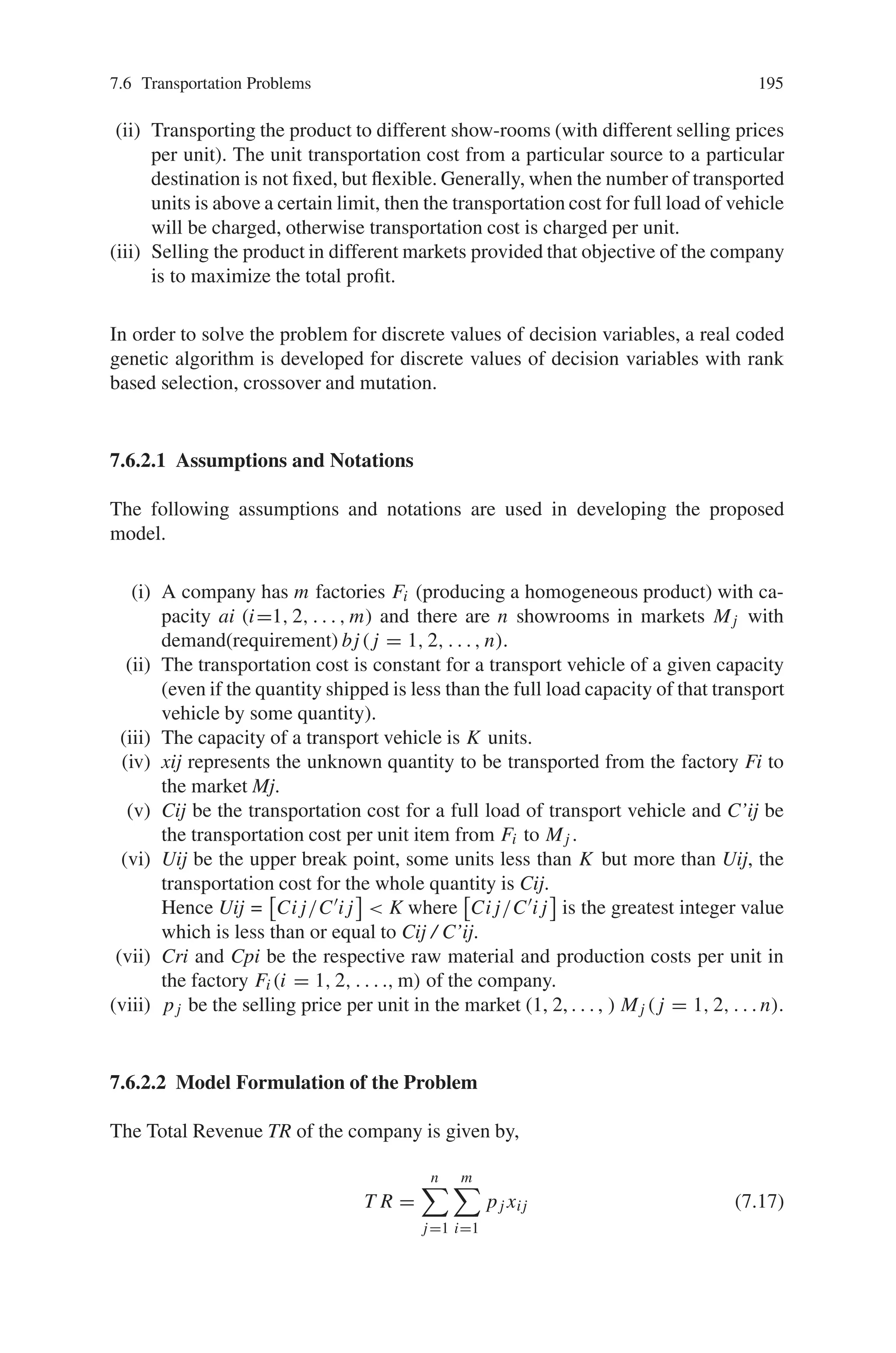 194 7 Genetic Algorithm Optimization Problems
7.6.2 Real-Coded Genetic Algorithm (RCGA) for Integer Linear
Programming in Production-Transportation Problems
with Flexible Transportation Cost
Among the various forms of linear programming problem, a popular and important
type is the traditional transportation problem, in which the objective is to minimize
the cost of transportation of various amounts of a single homogeneous commodity
from different sources to different destinations. Generally, the traditional transporta-
tion problem (TP) is a minimization problem in which the total transportation cost
for transporting the goods from source to the destination is minimized. However,
due to the fierce competition resulting out of rapid changes of the Global economy
and to maintain the quality of the item as well as the goodwill of the company, some
manufacturing companies are forced to keep the following activities simultaneously
under their own control:
1. Manufacturing and Marketing of the commodity.
2. Selling at different showrooms situated at different important markets / locations.
3. Transportation of commodities from different factories to different showrooms.
As a result, the overall objective of that manufacturing company is to maximize the
profit of the system according to the prescribed demands of different markets as well
as the capacity of different factories.
In the traditional transportation problem, it is assumed that the transportation
cost (per unit) for transferring the commodities from a particular source to a par-
ticular destination is fixed. However, under real life situation when the number
of transported units is above a certain limit, then one or more transport vehicle
is generally hired to transport those units from a particular source to a particular
destination, and this normally results in the lowering down of effective cost per
unit. Also, the factors like road conditions, weather, etc can affect the unit trans
portation cost.
A genetic algorithm (GA) is a computerized stochastic search and optimization
method which works by mimicking the evolutionary principles and chromosomal
processing in natural genetics. It is based on Darwin’s principles of “survival of the
fittest”. It is executed iteratively on the set of real / binary coded solution called
population. Every solution is assigned a fitness, which is directly related to the ob-
jective function of the search and optimization problem. There after, applying three
operators similar to natural genetic operators—selection / representation, crossover,
and mutation, the population of solutions is modified to a new population. GA works
iteratively by successively applying these three operators in each generation till a
termination criterion is satisfied.
In this case, a realistic production-transportation model is developed under the
assumption that a company is undergoing the following activities:
(i) Producing a single homogeneous product in different factories (situated in dif-
ferent places with different raw material cost, production cost and marketing
cost per unit).
 