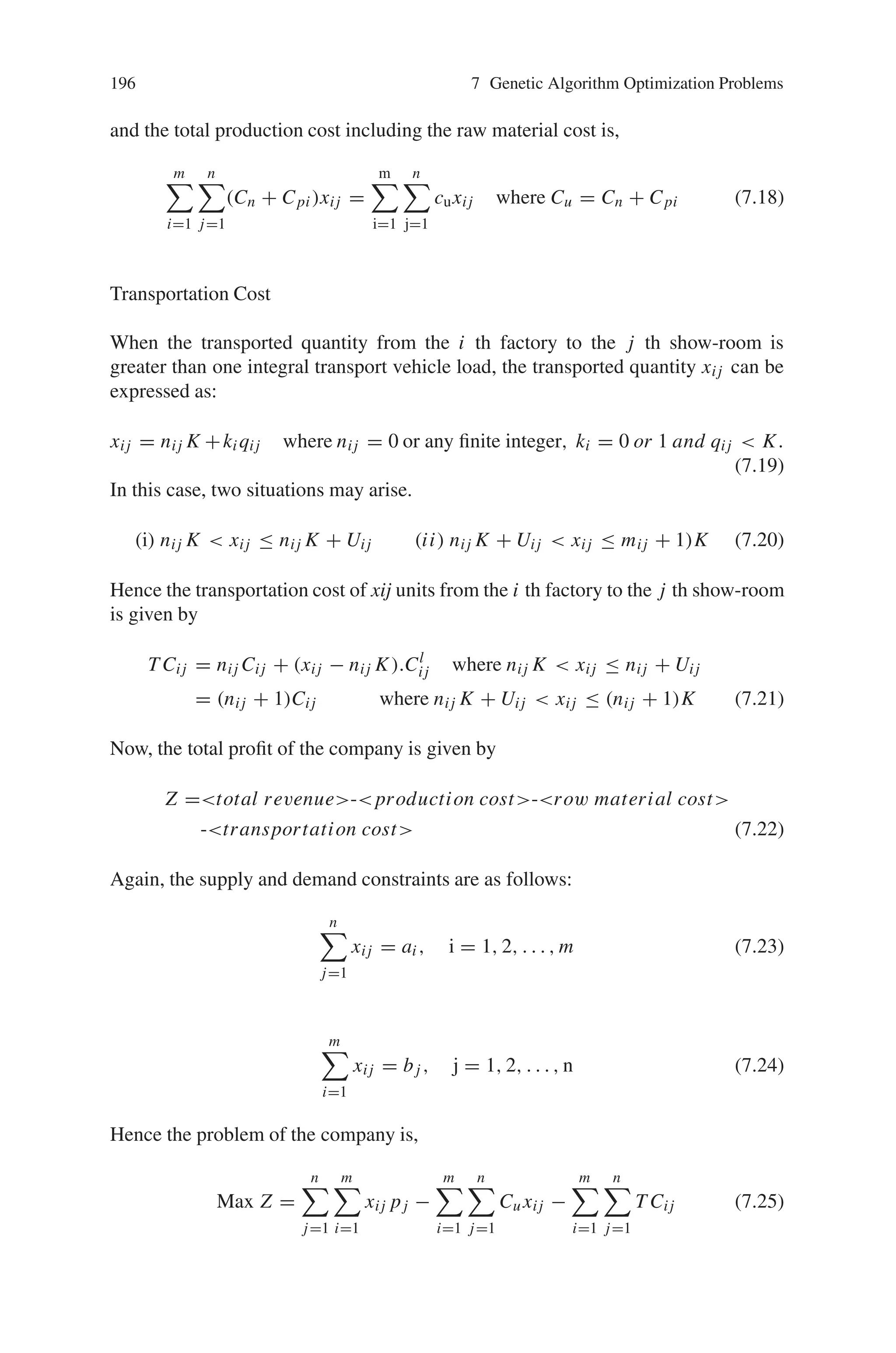 7.6 Transportation Problems 195
(ii) Transporting the product to different show-rooms (with different selling prices
per unit). The unit transportation cost from a particular source to a particular
destination is not fixed, but flexible. Generally, when the number of transported
units is above a certain limit, then the transportation cost for full load of vehicle
will be charged, otherwise transportation cost is charged per unit.
(iii) Selling the product in different markets provided that objective of the company
is to maximize the total profit.
In order to solve the problem for discrete values of decision variables, a real coded
genetic algorithm is developed for discrete values of decision variables with rank
based selection, crossover and mutation.
7.6.2.1 Assumptions and Notations
The following assumptions and notations are used in developing the proposed
model.
(i) A company has m factories Fi (producing a homogeneous product) with ca-
pacity ai (i=1, 2, . . . , m) and there are n showrooms in markets Mj with
demand(requirement) bj( j = 1, 2, . . ., n).
(ii) The transportation cost is constant for a transport vehicle of a given capacity
(even if the quantity shipped is less than the full load capacity of that transport
vehicle by some quantity).
(iii) The capacity of a transport vehicle is K units.
(iv) xij represents the unknown quantity to be transported from the factory Fi to
the market Mj.
(v) Cij be the transportation cost for a full load of transport vehicle and C’ij be
the transportation cost per unit item from Fi to Mj .
(vi) Uij be the upper break point, some units less than K but more than Uij, the
transportation cost for the whole quantity is Cij.
Hence Uij =

Ci j/Ci j

 K where

Ci j/Ci j

is the greatest integer value
which is less than or equal to Cij / C’ij.
(vii) Cri and Cpi be the respective raw material and production costs per unit in
the factory Fi (i = 1, 2, . . . ., m) of the company.
(viii) pj be the selling price per unit in the market (1, 2, . . . , ) Mj ( j = 1, 2, . . . n).
7.6.2.2 Model Formulation of the Problem
The Total Revenue TR of the company is given by,
T R =
n

j=1
m

i=1
pj xij (7.17)
 