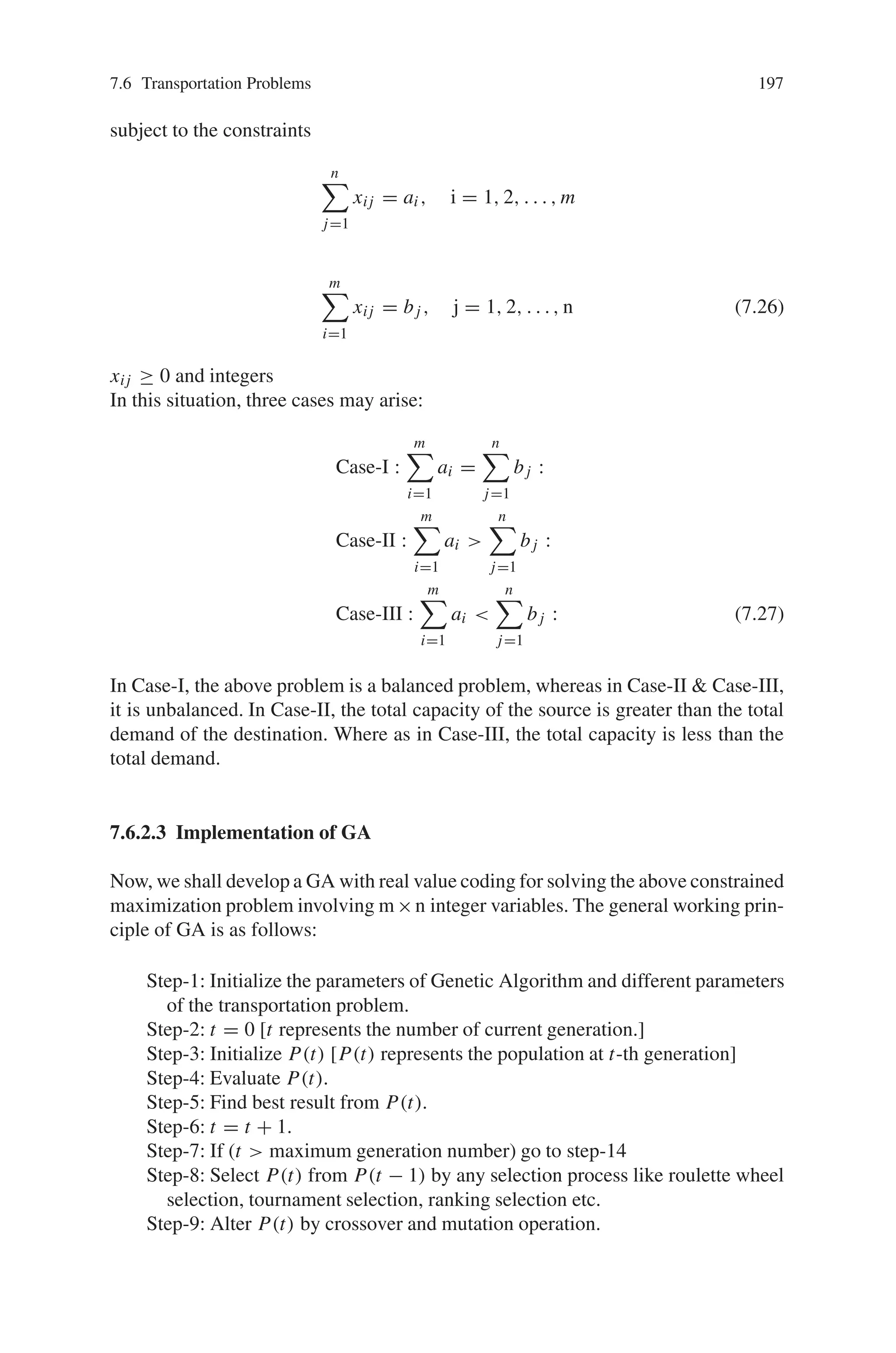196 7 Genetic Algorithm Optimization Problems
and the total production cost including the raw material cost is,
m

i=1
n

j=1
(Cn + Cpi)xij =
m

i=1
n

j=1
cuxij where Cu = Cn + Cpi (7.18)
Transportation Cost
When the transported quantity from the i th factory to the j th show-room is
greater than one integral transport vehicle load, the transported quantity xij can be
expressed as:
xij = nij K +kiqij where nij = 0 or any finite integer, ki = 0 or 1 and qij  K.
(7.19)
In this case, two situations may arise.
(i) nij K  xij ≤ nij K + Uij (ii) nij K + Uij  xij ≤ mij + 1)K (7.20)
Hence the transportation cost of xij units from the i th factory to the j th show-room
is given by
TCij = nij Cij + (xij − nij K).Cl
ij where nij K  xij ≤ nij + Uij
= (nij + 1)Cij where nij K + Uij  xij ≤ (nij + 1)K (7.21)
Now, the total profit of the company is given by
Z =total revenue-production cost-row material cost
-transportation cost (7.22)
Again, the supply and demand constraints are as follows:
n

j=1
xij = ai, i = 1, 2, . . . , m (7.23)
m

i=1
xij = bj , j = 1, 2, . . . , n (7.24)
Hence the problem of the company is,
Max Z =
n

j=1
m

i=1
xij pj −
m

i=1
n

j=1
Cuxij −
m

i=1
n

j=1
T Cij (7.25)
 